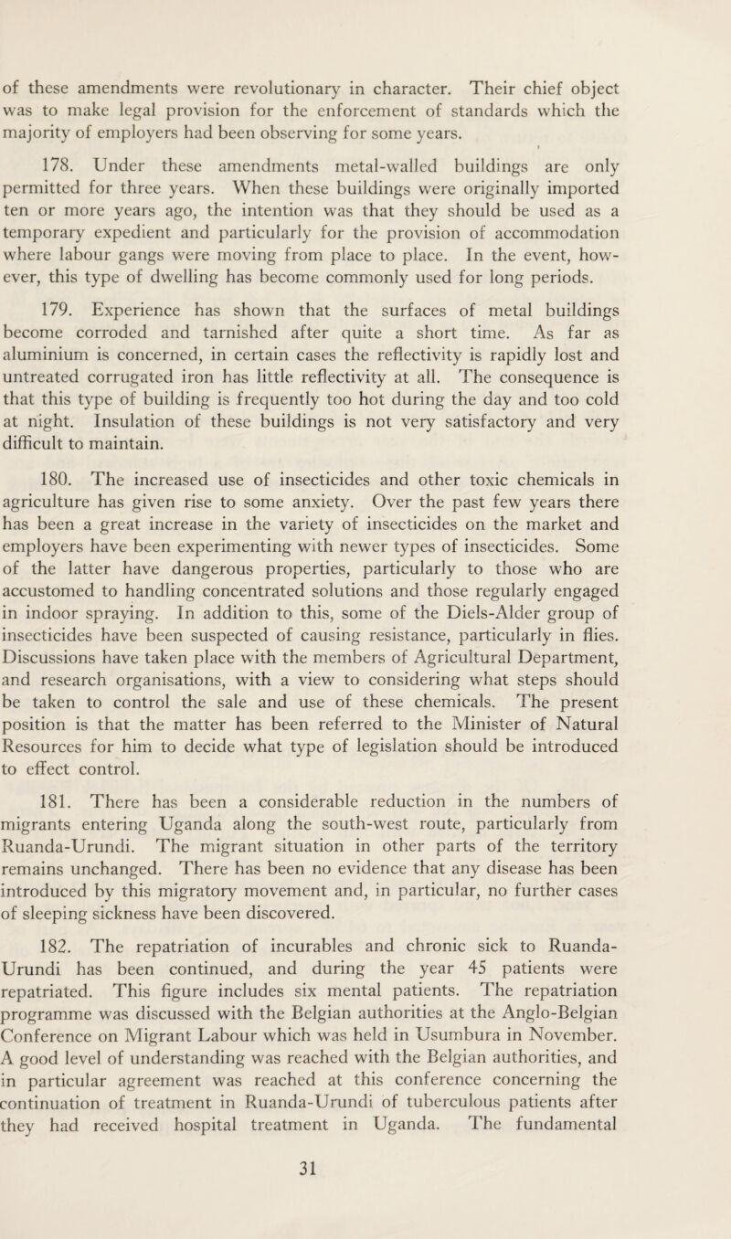 of these amendments were revolutionary in character. Their chief object was to make legal provision for the enforcement of standards which the majority of employers had been observing for some years. i 178. Under these amendments metal-walled buildings are only permitted for three years. When these buildings were originally imported ten or more years ago, the intention was that they should be used as a temporary expedient and particularly for the provision of accommodation where labour gangs were moving from place to place. In the event, how¬ ever, this type of dwelling has become commonly used for long periods. 179. Experience has shown that the surfaces of metal buildings become corroded and tarnished after quite a short time. As far as aluminium is concerned, in certain cases the reflectivity is rapidly lost and untreated corrugated iron has little reflectivity at all. The consequence is that this type of building is frequently too hot during the day and too cold at night. Insulation of these buildings is not very satisfactory and very difficult to maintain. 180. The increased use of insecticides and other toxic chemicals in agriculture has given rise to some anxiety. Over the past few years there has been a great increase in the variety of insecticides on the market and employers have been experimenting with newer types of insecticides. Some of the latter have dangerous properties, particularly to those who are accustomed to handling concentrated solutions and those regularly engaged in indoor spraying. In addition to this, some of the Diels-Alder group of insecticides have been suspected of causing resistance, particularly in flies. Discussions have taken place with the members of Agricultural Department, and research organisations, with a view to considering what steps should be taken to control the sale and use of these chemicals. The present position is that the matter has been referred to the Minister of Natural Resources for him to decide what type of legislation should be introduced to effect control. 181. There has been a considerable reduction in the numbers of migrants entering Uganda along the south-west route, particularly from Ruanda-Urundi. The migrant situation in other parts of the territory remains unchanged. There has been no evidence that any disease has been introduced by this migratory movement and, in particular, no further cases of sleeping sickness have been discovered. 182. The repatriation of incurables and chronic sick to Ruanda- Urundi has been continued, and during the year 45 patients were repatriated. This figure includes six mental patients. The repatriation programme was discussed with the Belgian authorities at the Anglo-Belgian Conference on Migrant Labour which was held in Usumbura in November. A good level of understanding was reached with the Belgian authorities, and in particular agreement was reached at this conference concerning the continuation of treatment in Ruanda-Urundi of tuberculous patients after they had received hospital treatment in Uganda. The fundamental