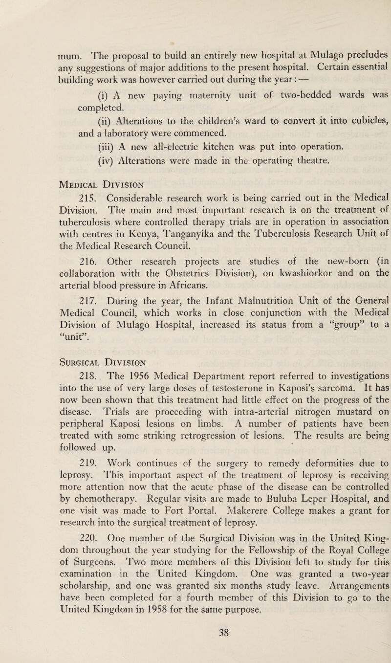 mum. The proposal to build an entirely new hospital at Mulago precludes any suggestions of major additions to the present hospital. Certain essential building work was however carried out during the year: — (i) A new paying maternity unit of two-bedded wards was completed. (ii) Alterations to the children’s ward to convert it into cubicles, and a laboratory were commenced. (iii) A new all-electric kitchen was put into operation. (iv) Alterations were made in the operating theatre. Medical Division 215. Considerable research work is being carried out in the Medical Division. The main and most important research is on the treatment of tuberculosis where controlled therapy trials are in operation in association with centres in Kenya, Tanganyika and the Tuberculosis Research Unit of the Medical Research Council. 216. Other research projects are studies of the new-born (in collaboration with the Obstetrics Division), on kwashiorkor and on the arterial blood pressure in Africans. 217. During the year, the Infant Malnutrition Unit of the General Medical Council, which works in close conjunction with the Medical Division of Mulago Hospital, increased its status from a “group” to a “unit”. Surgical Division 218. The 1956 Medical Department report referred to investigations into the use of very large doses of testosterone in Kaposi’s sarcoma. It has now been shown that this treatment had little effect on the progress of the disease. Trials are proceeding with intra-arterial nitrogen mustard on peripheral Kaposi lesions on limbs. A number of patients have been treated with some striking retrogression of lesions. The results are being followed up. 219. Work continues of the surgery to remedy deformities due to leprosy. This important aspect of the treatment of leprosy is receiving more attention now that the acute phase of the disease can be controlled by chemotherapy. Regular visits are made to Buluba Leper Hospital, and one visit was made to Fort Portal. Makerere College makes a grant for research into the surgical treatment of leprosy. 220. One member of the Surgical Division was in the United King¬ dom throughout the year studying for the Fellowship of the Royal College of Surgeons. Two more members of this Division left to study for this examination in the United Kingdom. One was granted a two-year scholarship, and one was granted six months study leave. Arrangements have been completed for a fourth member of this Division to go to the United Kingdom in 1958 for the same purpose.