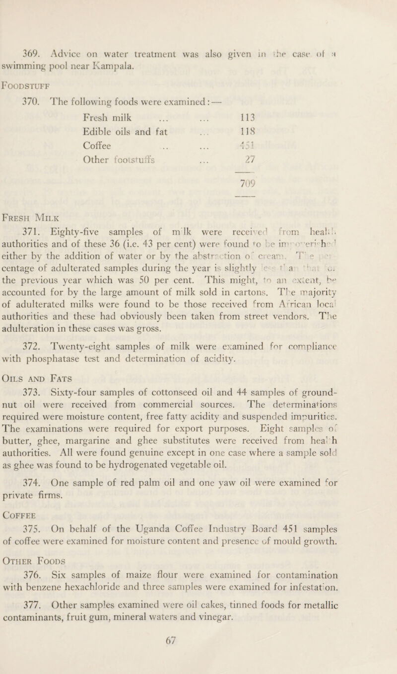 369. Advice on water treatment was also given in -Pe case of a swimming pool near Kampala. Foodstuff 370. The following foods were examined: — Fresh milk ... ... 113 Edible oils and fat ... 118 Coffee .. ... 451 Other foots turfs ... 27 709 Fresh Milk 371. Eighty-five samples of m Ik were received from heahh authorities and of these 36 (i.e. 43 per cent) were hrnnd ro e in1 • err h' ’ either by the addition of water or by the ahstr^ tion o c ear.'. T e centage of adulterated samples during the year is slightly r ; a ' v.. the previous year which was 50 per cent. This might, ‘o an extent, b* accounted for by the large amount of milk sold in cartons. Ti e majority of adulterated milks were found to be those received Torn African loca authorities and these had obviously been taken from street vendors. The adulteration in these cases was gross. 372. Twenty-eight samples of milk were examined for compliance with phosphatase test and determination of acidity. Oils and Fats 373. Sixty-four samples of cottonseed oil and 44 samples of ground ¬ nut oil were received from commercial sources. The determinabons required were moisture content, free fatty acidity and suspended impurities. The examinations were required for export purposes. Eight samples of butter, ghee, margarine and ghee substitutes were received from hea' h authorities. All were found genuine except in one case where a sample sold as ghee was found to be hydrogenated vegetable oil. 374. One sample of red palm oil and one yaw oil were examined ror private firms. Coffee 375. On behalf of the Uganda Coffee Industry Board 451 samples of coffee were examined for moisture content and presence uf mould growth. Other Foods 376. Six samples of maize flour were examined for contamination whh benzene hexachloride and three samples were examined for infestat on. 377. Other samples examined were oil cakes, tinned foods for metallic contaminants, fruit gum, mineral waters and vinegar.