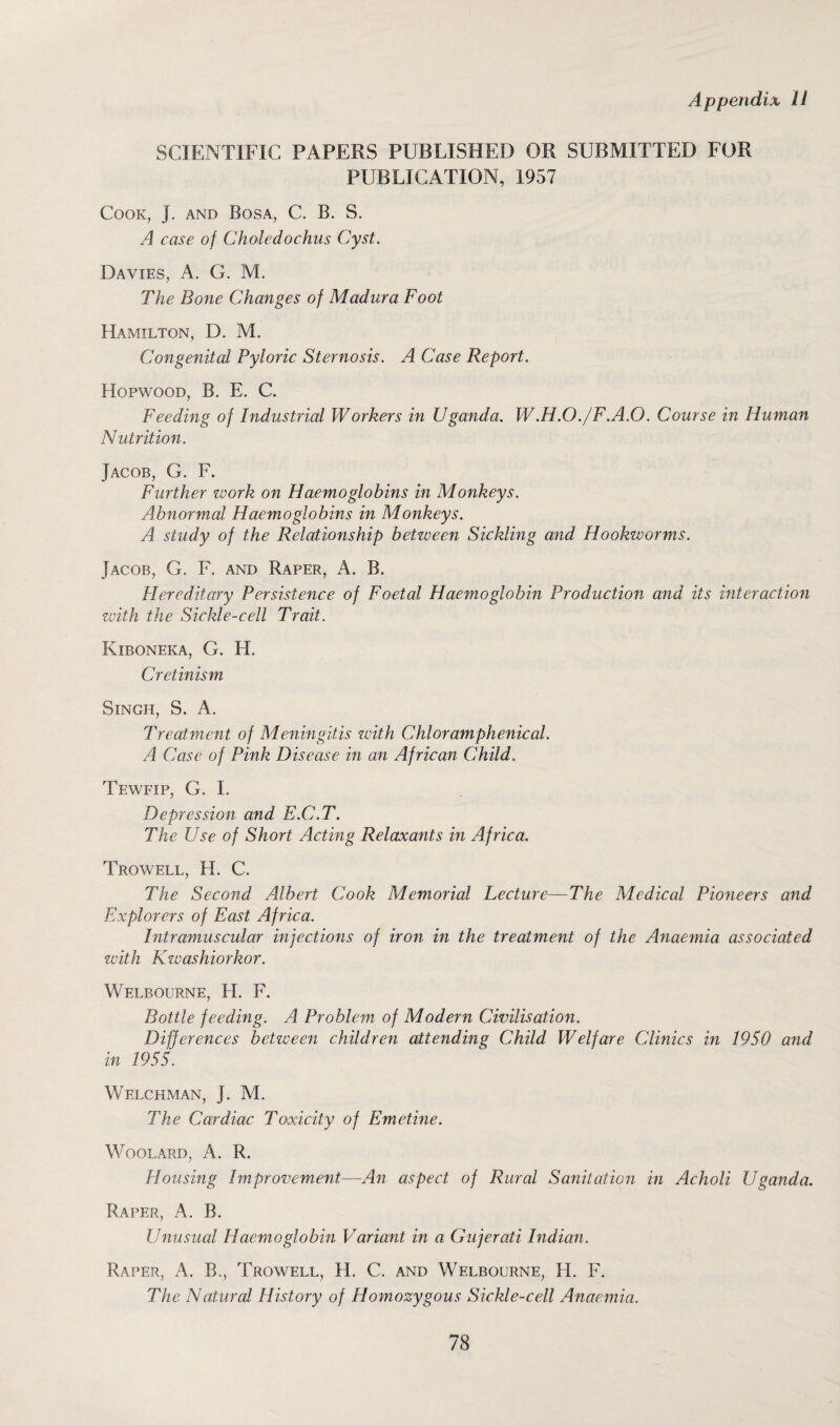 SCIENTIFIC PAPERS PUBLISHED OR SUBMITTED FOR PUBLICATION, 1957 Cook, j. and Bosa, C. B. S. A case of Choledochus Cyst. Davies, A. G. M. The Bone Changes of Madura Foot Hamilton, D. M. Congenital Pyloric Sternosis. A Case Report. Hopwood, B. E. C. Feeding of Industrial Workers in Uganda. W.H.O./F.A.O. Course in Human Nutrition. Jacob, G. F. Further work on Haemoglobins in Monkeys. Abnormal Haemoglobins in Monkeys. A study of the Relationship betzveen Sickling and Hookworms. Jacob, G. F. and Raper, A. B. Hereditary Persistence of Foetal Haemoglobin Production and its interaction with the Sickle-cell Trait. Kiboneka, G. H. Cretinism Singh, S. A. Treatment of Meningitis with Chloramphenicol. A Case of Pink Disease in an African Child.. Tewfip, G. I. Depression and E.C.T. The Use of Short Acting Relaxants in Africa. Trowell, H. C. The Second Albert Cook Memorial Lecture—The Medical Pioneers and Explorers of East Africa. Intramuscular injections of iron in the treatment of the Anaemia associated with Kzvashiorkor. Welbourne, H. F. Bottle feeding. A Problem of Modern Civilisation. Differences betzveen children attending Child Welfare Clinics in 1950 and in 1955. Welchman, J. M. The Cardiac Toxicity of Emetine. WOOLARD, A. R. Housing Improvement—An aspect of Rural Sanitation in Acholi Uganda. Raper, A. B. Unusual Haemoglobin Variant in a Gujerati Indian. Raper, A. B., Trowell, H. C. and Welbourne, H. F. The Natural History of Homozygous Sickle-cell Anaemia.