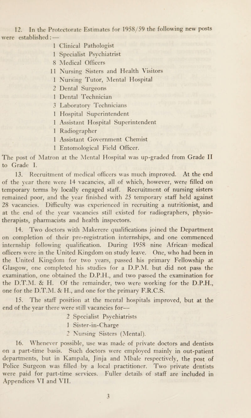 were established: — 1 Clinical Pathologist 1 Specialist Psychiatrist 8 Medical Officers 11 Nursing Sisters and Health Visitors 1 Nursing Tutor, Mental Hospital 2 Dental Surgeons 1 Dental Technician 3 Laboratory Technicians 1 Hospital Superintendent 1 Assistant Hospital Superintendent 1 Radiographer 1 Assistant Government Chemist 1 Entomological Field Officer. The post of Matron at the Mental Hospital was up-graded from Grade II to Grade I. 13. Recruitment of medical officers was much improved. At the end of the year there were 14 vacancies, all of which, however, were filled on temporary terms by locally engaged staff. Recruitment of nursing sisters remained poor, and the year finished with 25 temporary staff held against 28 vacancies. Difficulty was experienced in recruiting a nutritionist, and at the end of the year vacancies still existed for radiographers, physio¬ therapists, pharmacists and health inspectors. 14. Two doctors with Makerere qualifications joined the Department on completion of their pre-registration internships, and one commenced internship following qualification. During 1958 nine African medical officers w'ere in the United Kingdom on study leave. One, who had been in the United Kingdom for two years, passed his primary Fellowship at Glasgow, one completed his studies for a D.P.M. but did not pass the examination, one obtained the D.P.H., and twro passed the examination for the D.T.M. & H. Of the remainder, two were working for the D.P.H., one for the D.T.M. & H., and one for the primary F.R.C.S. 15. The staff position at the mental hospitals improved, but at the end of the year there were still vacancies for— 2 Specialist Psychiatrists 1 Sister-in-Charge 2 Nursing Sisters (Mental). 16. Whenever possible, use was made of private doctors and dentists on a part-time basis. Such doctors were employed mainly in out-patient departments, but in Kampala, Jinja and Mbale respectively, the post of Police Surgeon was filled by a local practitioner. Two private dentists were paid for part-time services. Fuller details of staff are included in Appendices VI and VIE 3