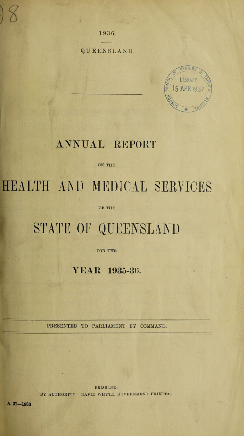 y 1936. ANNUAL REPORT ON THE HEALTH AND MEDICAL SERVICES OF THE FOR THE YEAR 1935-30. PRESENTED TO PARLIAMENT BY COMMAND. BRISBANE : BY AUTHORITY DAVID WHYTE, GOVERNMENT PRINTER A, 37—1933