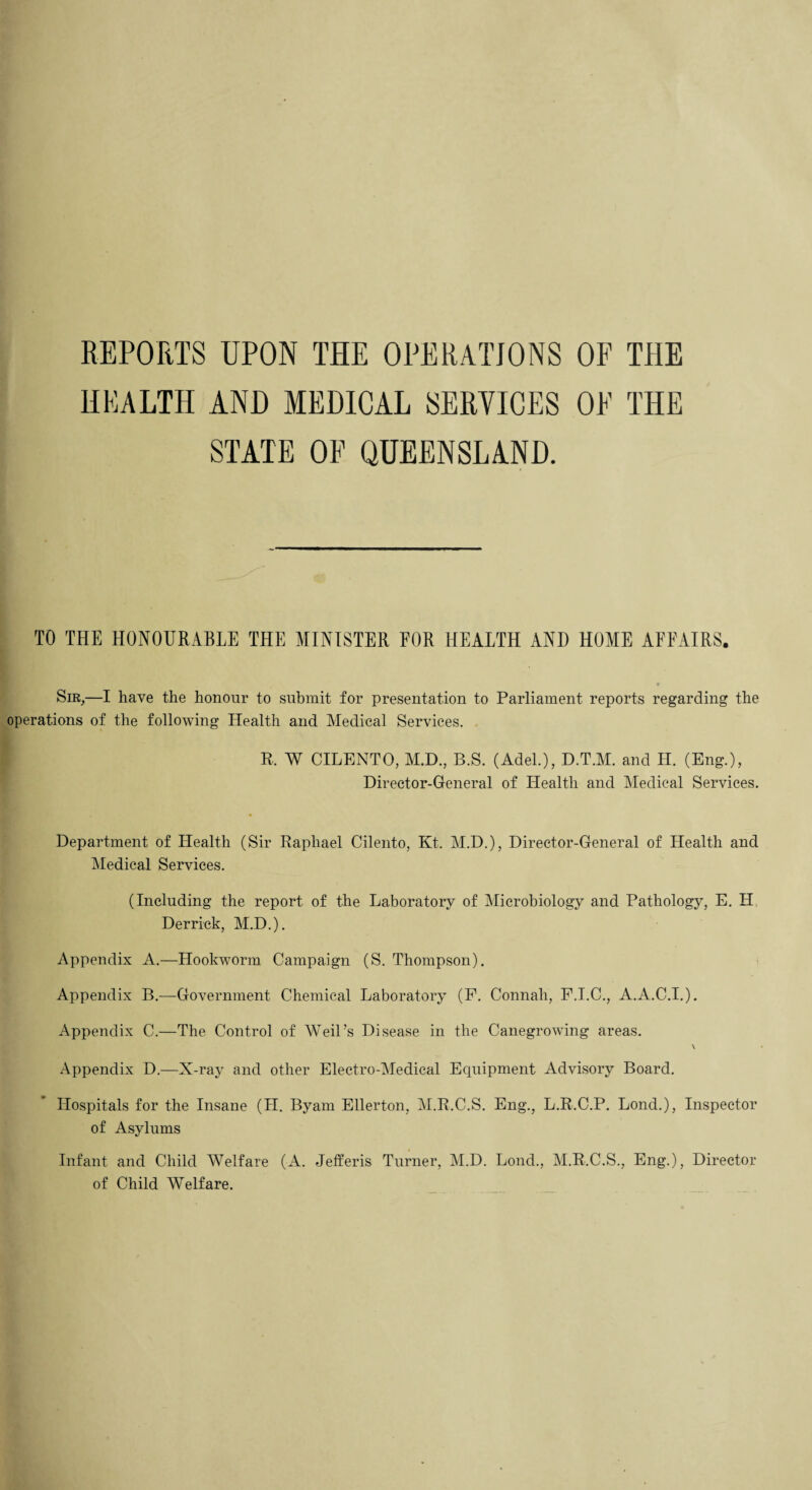REPORTS UPON THE OPERATIONS OF THE HEALTH AND MEDICAL SERVICES OE THE STATE OE QUEENSLAND. TO THE HONOURABLE THE MINISTER FOR HEALTH AND HOME AFFAIRS. •• Sir,—I have the honour to submit for presentation to Parliament reports regarding the operations of the following Health and Medical Services. R. W CILENTO, M.D., B.S. (Adel.), D.T.M. and H. (Eng.), Director-General of Health and Medical Services. Department of Health (Sir Raphael Cilento, Kt. M.D.), Director-General of Health and Medical Services. (Including the report of the Laboratory of Microbiology and Pathology, E. H Derrick, M.D.). Appendix A.—Hookworm Campaign (S. Thompson). Appendix B.—Government Chemical Laboratory (P. Connah, F.I.C., A.A.C.I.). Appendix C.—The Control of Weil’s Disease in the Canegrowing areas. \ Appendix D.—X-ray and other Electro-Medical Equipment Advisory Board. Hospitals for the Insane (H. Byarn Ellerton, M.R.C.S. Eng., L.R.C.P. Lond.), Inspector of Asylums Infant and Child Welfare (A. Jefferis Turner, M.D. Loud., M.R.C.S., Eng.), Director of Child Welfare.