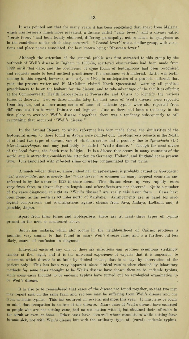It was pointed out tliat for many years it has been recognised that apart from Malaria, which was formerly much more prevalent, a disease called “cane fever,” and a disease called “scrub fever,” had been locally observed, differing principally, not so much in symptoms as in the conditions under which they occurred. “Coastal fever” was a similar group, with varia¬ tions and place names associated, the best known being “Mossman fever.” Although the attention of the general public was first attracted to this group by the outbreak of Weil’s disease in Ingham in 1933-34, scattered observations had been made from 1922 until that date, and the occurrence of some forms of leptospirosis had been recognised and requests made to local medical practitioners for assistance with material. Little was forth¬ coming in this regard, however, and early in 1934, in anticipation of a possible outbreak that year, the present writer and F. McCallum visited North Queensland, warning all >medieal practitioners to be on the lookout for the disease, and to take advantage of the facilities offering at the Commonwealth Health Laboratories at Townsville and Cairns to identify the various forms of disorder. Two or three months later the first cases of Weil’s disease were reported from Ingham, and an increasing series of cases of endemic typhus were also reported from different localities between Daintree and Ingham. Just as there had been a tendency in the first place to overlook Weil’s disease altogether, there was a tendency subsequently to call everything that occurred “Weil’s disease.” In the Annual Report, to which reference has been made above, the similarities of the leptospiral group to those found in Japan were pointed out. Leptospirosis consists in the North of at least two types of disease, one of which is severe and is possibly due to Spirocho&ta (L.) icterohcemorrhagice, and may justifiably be called “Weil’s disease.” Though the most severe of the local forms, the death rate is light. It is a disease that occurs in many countries of the world and is attracting considerable attention in Germany, Holland, and England at the present time. It is associated with infected slime or water contaminated by rat urine. A much milder disease, almost identical in appearance, is probably caused by Spirochoeta (L.) hebdomadds, and is merely the “7-day fever” so common in many tropical countries and referred to by the writer in 1923 in these areas. This disease clears up very rapidly—cases vary from three to eleven days in length—and after-effects are not observed. Quite a number of the cases diagnosed at sight as “Weil’s disease” are really this lesser form. Cases have been found as far south as 60 miles north of Brisbane. Arrangements are in hand for sero¬ logical comparisons and identifications against strains from Java, Malaya, Holland, and, if possible, Japan. Apart from these forms and leptospirosis, there are at least* three types of typhus present in the area as mentioned above. Subtertian malaria, which also occurs in the neighbourhood of Cairns, produces a jaundice very similar to that found in many Weil’s disease cases, and is a further, but less likely, source of confusion in diagnosis. • Individual cases of any one of these six infections can produce symptoms strikingly similar at first sight, and it is the universal experience of experts that it is impossible to determine which disease is at fault by clinical means, that is to say, by observation of the patient only. This has been very apparent, since clinical results when checked by laboratory methods for some cases thought to be Weil’s disease have shown them to be endemic typhus, while some cases thought to be endemic typhus have turned out on serological examination to be Weil’s disease. It is also to be remembered that cases of the disease are found together, so that two men may report sick on the same farm and yet one may be suffering from Weil’s disease and one from endemic typhus. This has occurred in se veral instances this year. It must also be borne in mind that occupation is no test of the disease. Many cases of Weil’s disease have occurred in people who are not cutting cane, had no association with it, but obtained their infection in the scrub or even at home. Other cases have occurred where canecutters while cutting have become sick, not with Weil’s disease but with the ordinary type of (rural) endemic typhus.