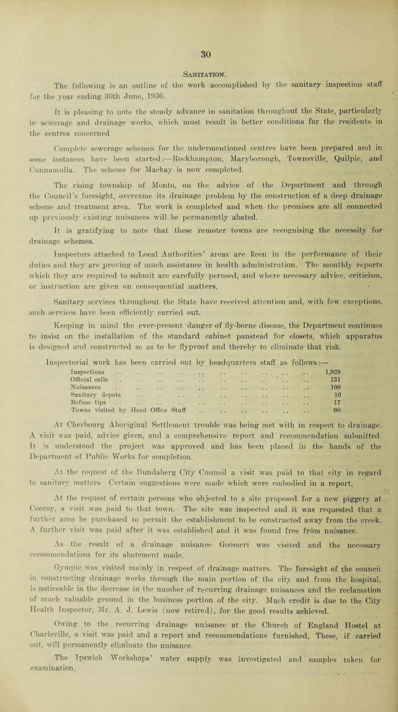 Sanitation. The following is an outline of the work accomplished by the sanitary inspection staff for the year ending 30th June, 1036. It is pleasing to note the steady advance in sanitation throughout the State, particularly in sewerage and drainage works, which must result in better conditions for the residents in the centres concerned Complete sewerage schemes for the undermentioned centres have been prepared and in some instances have been started:—Rockhampton, Maryborough, Townsville, Quilpie, and Cunnamulla. The scheme for Mackay is now completed. The rising township of Monto, on the advice of the Department and through the Council’s foresight, overcame its drainage problem by the construction of a deep drainage scheme and treatment area. The work is completed and when the premises are all connected up previously existing nuisances will be permanently abated. It is gratifying to note that these remoter towns are recognising the necessity for drainage schemes. Inspectors attached to Local Authorities’ areas are keen in the performance of their duties and they are proving of much assistance in health administration. The monthly reports which they are required to submit are carefully perused, and where necessary advice, criticism, or instruction are given on consequential matters. Sanitary services throughout the State have received attention and, with few exceptions, such services have been efficiently carried out. Keeping in mind the ever-present danger of ily-borne disease, the Department continues to insist on the installation of the standard cabinet panstead for closets, which apparatus is designed and constructed so as to be flyproof and thereby to eliminate that risk. Inspectorial work has been carried out bv headquarters staff as follows:-— Inspections . . . . . . . . . . . . . . . . . . . . 1,929 Official calls . . . . . . . . . . . . . . . . ' . . . . 131 Nuisances . . . . . . . . ,. . . . . . . . . . . 100 Sanitary depots . . . . . . . . .. . . . . . . . . 16 Refuse tips .. .. . . . . . . . . .. .. . . . . 17 Towns visited by Head Office Staff . . . . . . . . . . . . 90 At Cherbourg Aboriginal Settlement trouble was being met with in respect to drainage. A visit was paid, advice given, and a comprehensive report and recommendation submitted. It is understood the project was approved and has been placed in the hands of the Department of Public Works for completion. At the request of the Bundaberg City Council a visit was paid to that city in regard to sanitary matters Certain suggestions were made which were embodied in a report. At the request of certain persons who objected to a site proposed for a new piggery at Cooroy, a visit was paid to that town. The site was inspected and it was requested that a further area be purchased to permit the establishment to be constructed away from the creek. i A further visit was paid after it was established and it was found free from nuisance. As the result of a drainage nuisance Goomeri was visited and the necessary recommendations for its abatement made. Gympie was visited mainly in respect of drainage matters. The foresight of the council in constructing drainage works through the main portion of the city and from the hospital, is noticeable in the decrease in the number of recurring drainage nuisances and the reclamation of much valuable ground in the business portion of the city. Much credit is due to the City Health Inspector, Mr. A. J. Lewis (now retired), for the good results achieved. Owing to the recurring drainage nuisance at the Church of England Hostel at Charleville, a visit was paid and a report and recommendations furnished, These, if carried out, will permanently eliminate the nuisance. The Ipswich Workshops' water supply was investigated and samples taken for examination.