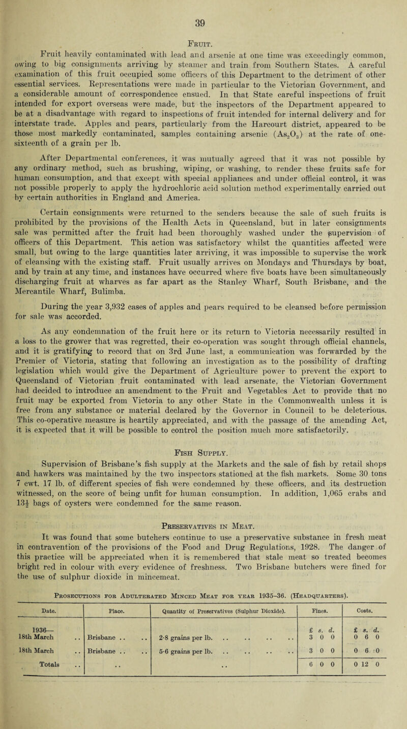 Fruit. Fruit heavily contaminated with lead and arsenic at one time was exceedingly common, owing to big consignments arriving by steamer and train from Southern States. A careful examination of this fruit occupied some officers of this Department to the detriment of other essential services. Representations w7ere made in particular to the Victorian Government, and a considerable amount of correspondence ensued. In that State careful inspections of fruit intended for export overseas were made, but the inspectors of the Department appeared to be at a disadvantage with regard to inspections of fruit intended for internal delivery and for interstate trade. Apples and pears, particularly from the Harcourt district, appeared to be those most markedly contaminated, samples containing arsenic (As203) at the rate of one- sixteenth of a grain per lb. After Departmental conferences, it was mutually agreed that it was not possible by any ordinary method, such as brushing, wiping, or washing, to render these fruits safe for human consumption, and that except with special appliances and under official control, it was not possible properly to apply the hydrochloric acid solution method experimentally carried out by certain authorities in England and America. Certain consignments were returned to the senders because the sale of such fruits is prohibited by the provisions of the Health Acts in Queensland, but in later consignments sale was permitted after the fruit had been thoroughly washed under the supervision of officers of this Department. This action was satisfactory whilst the quantities affected were small, but owing to the large quantities later arriving, it was impossible to supervise the work of cleansing with the existing staff. Fruit usually arrives on Mondays and Thursdays by boat, and by train at any time, and instances have occurred where five boats have been simultaneously discharging fruit at wharves as far apart as the Stanley Wharf, South Brisbane, and the Mercantile Wharf, Bulimba. During the year 3,932 cases of apples and pears required to be cleansed before permission for sale was accorded. As any condemnation of the fruit here or its return to Victoria necessarily resulted in a loss to the grower that was regretted, their co-operation was sought through official channels, and it is gratifying to record that on 3rd June last, a communication was forwarded by the Premier of Victoria, stating that following an investigation as to the possibility of drafting legislation which would give the Department of Agriculture power to prevent the export to Queensland of Victorian fruit contaminated with lead arsenate, the Victorian Government had decided to introduce an amendment to the Fruit and Vegetables Act to provide that no fruit may be exported from Victoria to any other State in the Commonwealth unless it is free from any substance or material declared by the Governor in Council to be deleterious. This co-operative measure is heartily appreciated, and with the passage of the amending Act, it is expected that it will be possible to control the position much more satisfactorily. Fish Supply. Supervision of Brisbane’s fish supply at the Markets and the sale of fish by retail shops and hawkers was maintained by the two inspectors stationed at the fish markets. Some 30 tons 7 cwt. 17 lb. of different species of fish were condemned by these officers, and its destruction witnessed, on the score of being unfit for human consumption. In addition, 1,065 crabs and 13| bags of oysters were condemned for the same reason. Preservatives in Meat. It was found that some butchers continue to use a preservative substance in fresh meat in contravention of the provisions of the Food and Drug Regulations, 1928. The danger of this practice will be appreciated when it is remembered that stale meat so treated becomes bright red in colour with every evidence of freshness. Two Brisbane butchers were fined for the use of sulphur dioxide in mincemeat. Prosecutions for Adulterated Minced Meat for year 1935-36. (Headquarters). Date. Place. Quantity of Preservatives (Sulphur Dioxide). Fines. Costs. 1936— 18th March Brisbane .. 2-8 grains per lb. £ s. d. 3 0 0 £ s» d* 0 6 0 18th March Brisbane .. 5-6 grains per lb. 3 0 0 0 6 0 • • • •