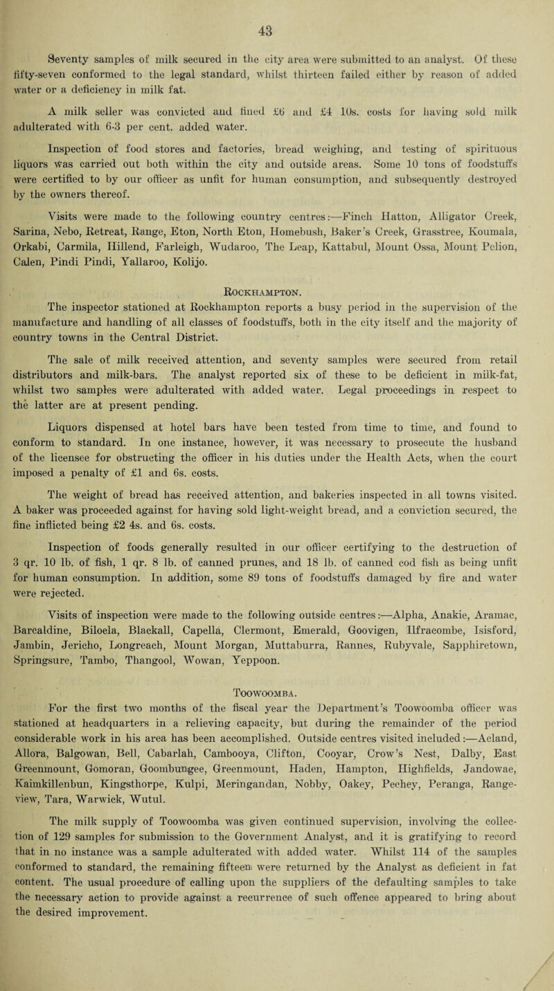 Seventy samples of milk secured in the city area were submitted to an analyst. Of these fifty-seven conformed to the legal standard, whilst thirteen failed either by reason of added water or a deficiency in milk fat. A milk seller was convicted and fined £6 and £4 10s. costs for having sold milk adulterated with 6-3 per cent, added water. Inspection of food stores and factories, bread weighing, and testing of spirituous liquors Was carried out both within the city and outside areas. Some 10 tons of foodstuffs were certified to by our officer as unfit for human consumption, and subsequently destroyed by the owners thereof. Visits were made to the following country centres:—Finch Hatton, Alligator Creek, Sarina, Nebo, Retreat, Range, Eton, North Eton, Homebush, Baker's Creek, Grasstree, Koumala, Orkabi, Carmila, Ilillend, Farleigh, Wudaroo, The Leap, Kattabul, Mount Ossa, Mount Pclion, Calen, Pindi Pindi, Yallaroo, Kolijo. Rockhampton. The inspector stationed at Rockhampton reports a busy period in the supervision of the manufacture and handling of all classes of foodstuffs, both in the city itself and the majority of country towns in the Central District. The sale of milk received attention, and seventy samples were secured from retail distributors and milk-bars. The analyst reported six of these to be deficient in milk-fat, whilst two samples were adulterated with added water. Legal proceedings in respect to the latter are at present pending. Liquors dispensed at hotel bars have been tested from time to time, and found to conform to standard. In one instance, however, it was necessary to prosecute the husband of the licensee for obstructing the officer in his duties under the Health Acts, when the court imposed a penalty of £1 and 6s. costs. The weight of bread has received attention, and bakeries inspected in all towns visited. A baker was proceeded against for having sold light-weight bread, and a conviction secured, the fine inflicted being £2 4s. and 6s. costs. Inspection of foods generally resulted in our officer certifying to the destruction of 3 qr. 10 lb. of fish, 1 qr. 8 lb. of canned prunes, and 18 lb. of canned cod fish as being unfit for human consumption. In addition, some 89 tons of foodstuffs damaged by fire and water were rejected. Visits of inspection were made to the following outside centres:—Alpha, Anakie, Aramac, Barcaldine, Biloela, Blackall, Capella, Clermont, Emerald, Goovigen, Ilfracombe, Isisford, Jambin, Jericho, Longreach, Mount Morgan, Muttaburra, Rannes, Rubyvale, Sapphiretown, Springsure, Tambo, Thangool, Wowan, Yeppoon. Toowoomba. For the first two months of the fiscal year the Department’s Toowoomba officer was stationed at headquarters in a relieving capacity, but during the remainder of the period considerable work in his area has been accomplished. Outside centres visited included:—Acland, Allora, Balgowan, Bell, Cabarlah, Cambooya, Clifton, Cooyar, Crow’s Nest, Dalby, East Greenmount, Gomoran, Goombungee, Greenmount, Haden, Hampton, Highfields, Jandowae, Kaimkillenbun, Kingsthorpe, Kulpi, Meringandan, Nobby, Oakey, Pechey, Peranga, Range- view, Tara, Warwick, Wutul. The milk supply of Toowoomba was given continued supervision, involving the collec¬ tion of 129 samples for submission to the Government Analyst, and it is gratifying to record that in no instance was a sample adulterated with added water. Whilst 114 of the samples conformed to standard, the remaining fifteen were returned by the Analyst as deficient in fat content. The usual procedure of calling upon the suppliers of the defaulting samples to take the necessary action to provide against a recurrence of such offence appeared to bring about the desired improvement.
