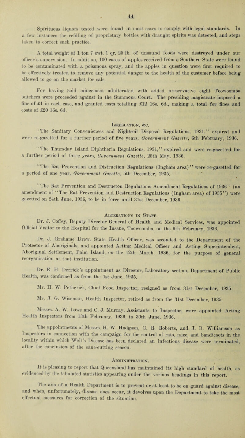 Spirituous liquors tested were found in most cases to comply with legal standards. In a few instances the refilling of proprietary bottles with draught spirits was detected, and steps taken to correct such practice. A total weight of 1 ton 7 cwt. 1 qr. 25 lb. of unsound foods w^ere destroyed under our officer’s supervision. In addition, 100 cases of apples received from a Southern State were found to be contaminated with a poisonous spray, and the apples in question were first required to be effectively treated to remove any potential danger to the health of the customer before being allowed to go on the market for sale. For having gold mincemeat adulterated with added preservative eight Toowoomba butchers were proceeded against in the Summons Court. The presiding magistrate imposed a fine of £1 in each case, and granted costs totalling £12 16s. 6d., making a total for fines and costs of £20 16s. 6d. Legislation, &c. “The Sanitary Conveniences and Nightsoil Disposal Regulations, 1931,” expired and were re-gazetted for a further period of five years, Government Gazette, 6th February, 1936. “The Thursday Island Diphtheria Regulations, 1931,” expired and were re-gazetted for a further period of three years, Government Gazette, 25th May, 1936. “The Rat Prevention and Distraction Regulations (Ingham area)” were re-gazetted for a period of one year, Government Gazette, 5th December, 1935. “The Rat Prevention and Destructon Regulations Amendment Regulations of 1936” (an amendment of “The Rat Prevention and Destruction Regulations (Ingham area) of 1935”) wrere gazetted on 24th June, 1936, to be in force until 31st December, 1936. Alterations in Staff. Dr. J. Coffey, Deputy Director General of Health and Medical Services, was appointed Official \ isitor to the Hospital for the Insane, Toowoomba, on the 6th February, 1936. Dr. J. Grahame Drew, State Health Officer, was seconded to the Department of the Protector of Aboriginals, and appointed Acting Medical Officer and Acting Superintendent, Aboriginal Settlement, Palm Island, on the 12th March, 1936, for the purpose of general reorganisation at that institution. Dr. E. H. Derrick’s appointment as Director, Laboratory section, Department of Public Health, was confirmed as from the 1st June, 1935. Mr. H. W. Petherick, Chief Food Inspector, resigned as from 31st December, 1935. Mr. J. G. Wiseman, Health Inspector, retired as from the 31st December, 1935. Messrs. A. W. Lowe and C. J. Murray, Assistants to Inspector, were appointed Acting Health Inspectors from 13th February, 1936, to 30th June, 1936. The appointments of Messrs. H. W. Hodgson, G. R. Roberts, and J. B. Williamson as Inspectors in connection with the campaign for the control of rats, mice, and bandicoots in the locality within which Weil’s Disease has been declared an infectious disease were terminated, after the conclusion of the cane-cutting season. Administration. I It is pleasing to report that Queensland has maintained its high standard of health, as evidenced by the tabulated statistics appearing under the various headings in this report. The aim of a Health Department is to prevent or at least to be on guard against disease, and when, unfortunately, disease does occur, it devolves upoo^ the Department to take the most effectual measures for correction of the situation.