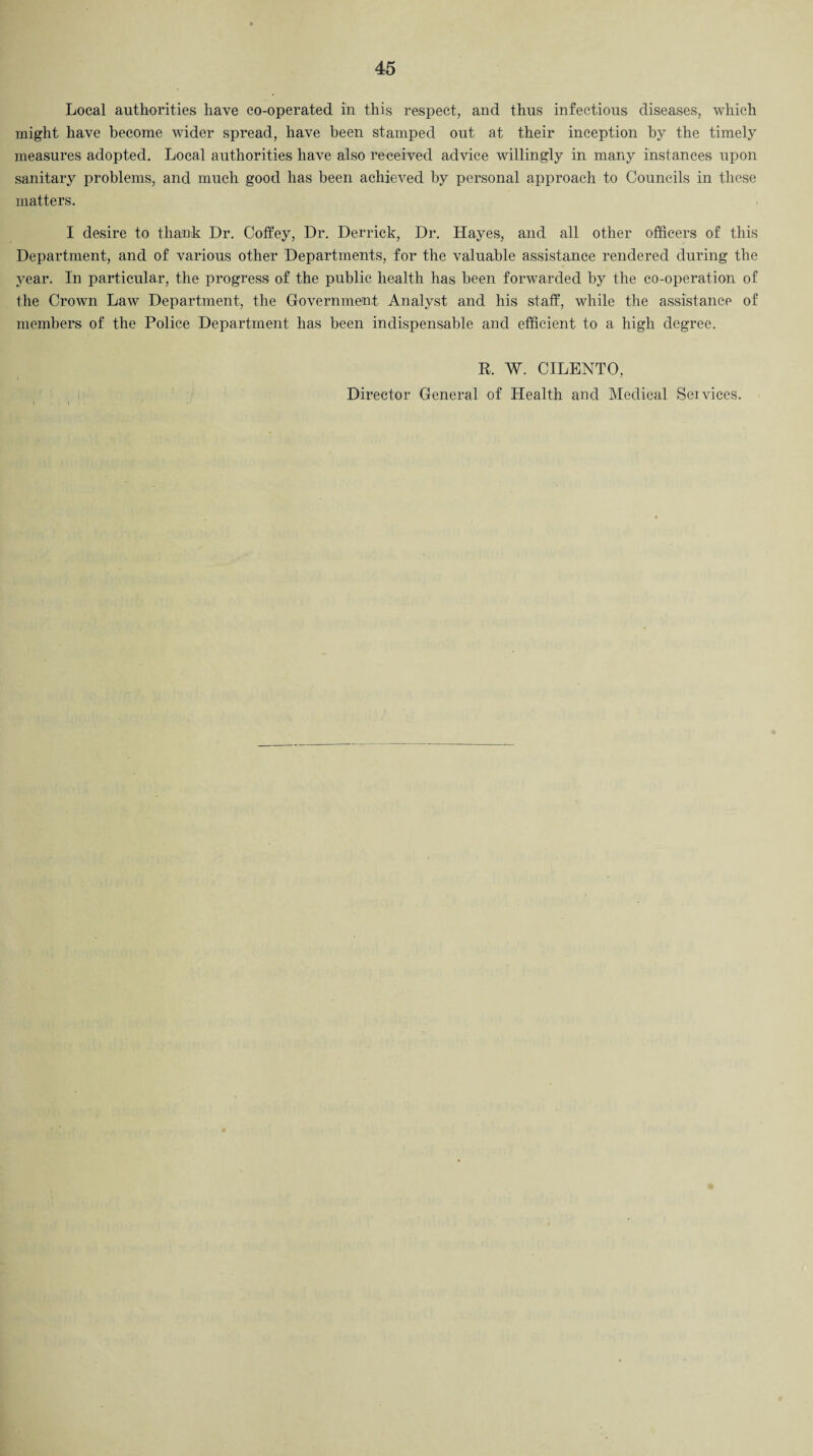 Local authorities have co-operated in this respect, and thus infectious diseases, which might have become wider spread, have been stamped out at their inception by the timely measures adopted. Local authorities have also received advice willingly in many instances upon sanitary problems, and much good has been achieved by personal approach to Councils in these matters. I desire to thank Dr. Coffey, Dr. Derrick, Dr. Hayes, and all other officers of this Department, and of various other Departments, for the valuable assistance rendered during the year. In particular, the progress of the public health has been forwarded by the co-operation of the Crown Law Department, the Government Analyst and his staff, while the assistance of members of the Police Department has been indispensable and efficient to a high degree. R. W. CILENTO, Director General of Health and Medical Services.