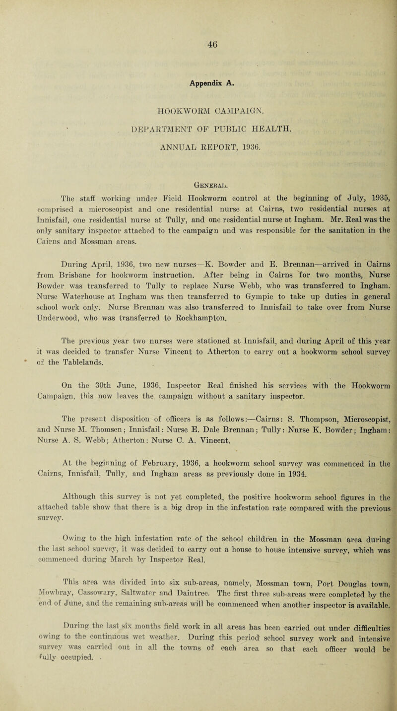Appendix A. HOOKWORM CAMPAIGN. DEPARTMENT OP PUBLIC HEALTH. ANNUAL REPORT, 1936. General. The staff working under Field Hookworm control at the beginning of July, 1935, comprised a microscopist and one residential nurse at Cairns, two residential nurses at Innisfail, one residential nurse at Tully, and one residential nurse at Ingham. Mr. Real was the only sanitary inspector attached to the campaign and was responsible for the sanitation in the Cairns and Mossman areas. During April, 1936, two new nurses—K. Bowder and E. Brennan—arrived in Cairns from Brisbane for hookworm instruction. After being in Cairns for two months, Nurse Bowder was transferred to Tully to replace Nurse Webb, who was transferred to Ingham. Nurse Waterhouse at Ingham was then transferred to Gympie to take up duties in general school work only. Nurse Brennan was also transferred to Innisfail to take over from Nurse Underwood, who was transferred to Rockhampton. The previous year two nurses were stationed at Innisfail, and during April of this year it was decided to transfer Nurse Vincent to Atherton to carry out a hookworm school survey * of the Tablelands. On the 30th June, 1936, Inspector Real finished his -services with the Hookworm Campaign, this now leaves the campaign without a sanitary inspector. The present disposition of officers is as follows:—Cairns: S. Thompson, Microscopist, and Nurse M. Thomsen; Innisfail: Nurse E. Dale Brennan; Tully: Nurse K. Bowder; Ingham: Nurse A. S. Webb; Atherton: Nurse C. A. Vincent. At the beginning of February, 1936, a hookworm school survey was commenced in the Cairns, Innisfail, Tully, and Ingham areas as previously done in 1934. Although this survey is not yet completed, the positive hookworm school figures in the attached table show that there is a big drop in the infestation rate compared with the previous survey. Owing to the high infestation rate of the school children in the Mossman area during the last school survey, it was decided to carry out a house to house intensive survey, which was commenced during March by Inspector Real. This area was divided into six sub-areas, namely, Mossman town, Port Douglas town, Mowbray, Cassowary, Saltwater and Daintree. The first three sub-areas were completed by the end of June, and the remaining sub-areas will be commenced when another inspector is available. During the last six months field work in all areas has been carried out under difficulties owing to the continuous wet weather. During this period school survey work and intensive survey was carried out in all the towns of each area so that each officer would be tully occupied. .