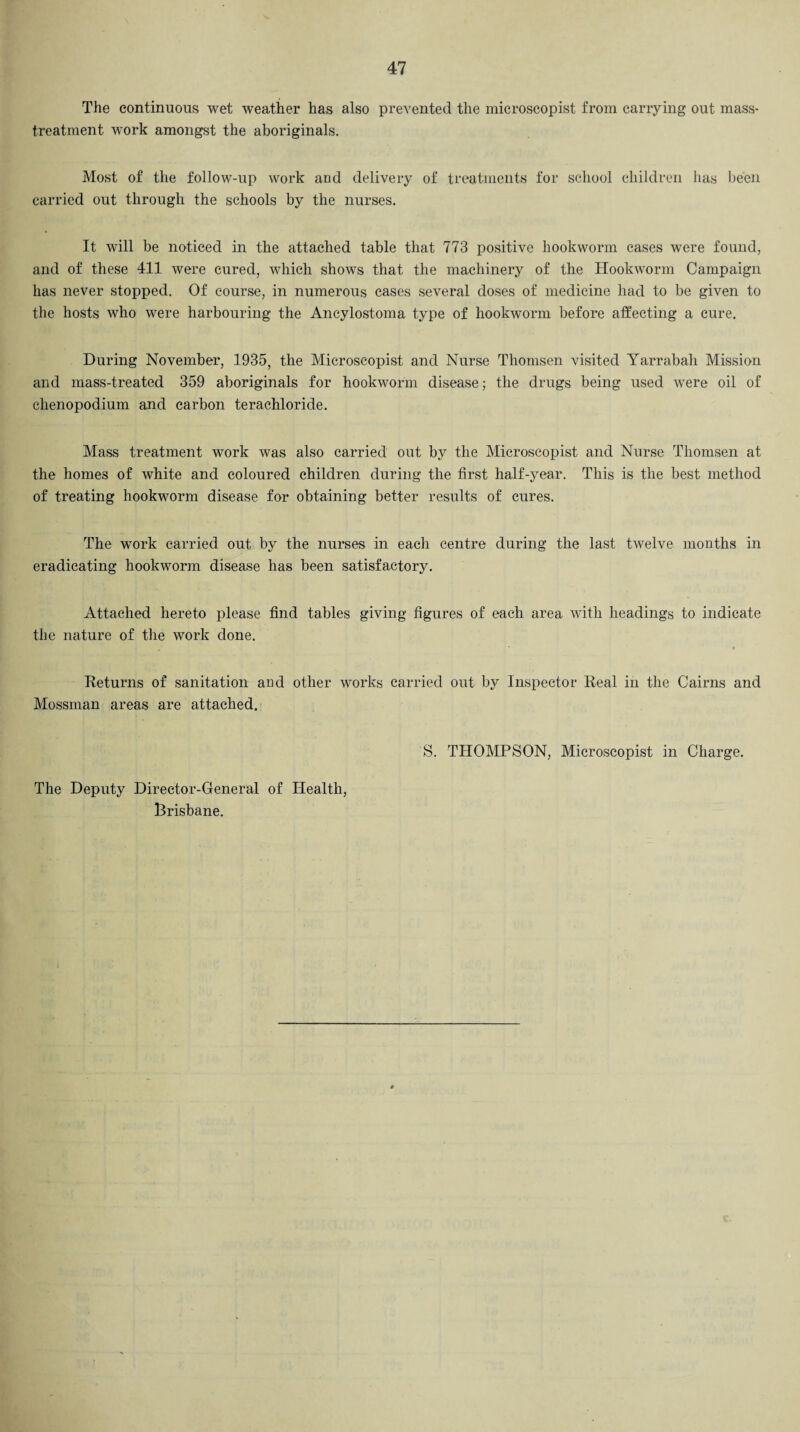 The continuous wet weather has also prevented the microscopist from carrying out mass- treatment work amongst the aboriginals. Most of the follow-up work and delivery of treatments for school children has been carried out through the schools by the nurses. It will be noticed in the attached table that 773 positive hookworm cases were found, and of these 411 were cured, which shows that the machinery of the Hookworm Campaign has never stopped. Of course, in numerous cases several doses of medicine had to be given to the hosts who were harbouring the Ancylostoma type of hookworm before affecting a cure. During November, 1935, the Microscopist and Nurse Thomsen visited Yarrabah Mission and mass-treated 359 aboriginals for hookworm disease; the drugs being used were oil of chenopodium and carbon terachloride. Mass treatment work was also carried out by the Microscopist and Nurse Thomsen at the homes of white and coloured children during the first half-year. This is the best method of treating hookworm disease for obtaining better results of cures. The work carried out by the nurses in each centre during the last twelve months in eradicating hookworm disease has been satisfactory. Attached hereto please find tables giving figures of each area with headings to indicate the nature of the work done. Returns of sanitation and other works carried out by Inspector Real in the Cairns and Mossman areas are attached. S. THOMPSON, Microscopist in Charge. The Deputy Director-General of Health, Brisbane.