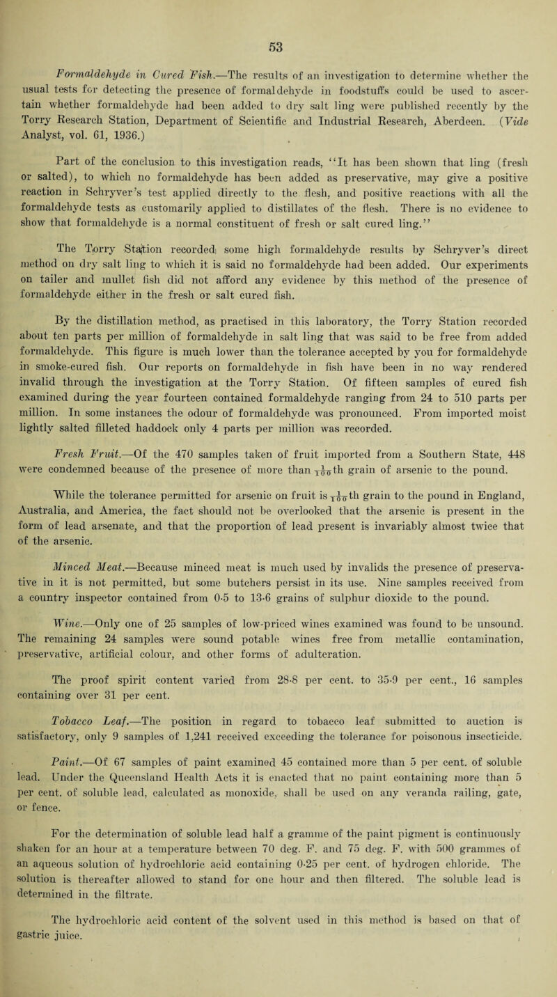 Formaldehyde in Cured Fish.—The results of an investigation to determine whether the usual tests for detecting the presence of formaldehyde in foodstuffs could be used to ascer¬ tain whether formaldehyde had been added to dry salt ling were published recently by the Torry Research Station, Department of Scientific and Industrial Research, Aberdeen. (Vide Analyst, vol. 61, 1936.) Part of the conclusion to this investigation reads, “It has been shown that ling (fresh or salted), to which no formaldehyde has been added as preservative, may give a positive reaction in Schryver’s test applied directly to the flesh, and positive reactions with all the formaldehyde tests as customarily applied to distillates of the flesh. There is no evidence to show that formaldehyde is a normal constituent of fresh or salt cured ling.” The Torry Station recorded) some high formaldehyde results by Schryver’s direct method on dry salt ling to which it is said no formaldehyde had been added. Our experiments on tailer and mullet fish did not afford any evidence by this method of the presence of formaldehyde either in the fresh or salt cured fish. By the distillation method, as practised in this laboratory, the Torry Station recorded about ten parts per million of formaldehyde in salt ling that was said to be free from added formaldehyde. This figure is much lower than the tolerance accepted by you for formaldehyde in smoke-cured fish. Our reports on formaldehyde in fish have been in no way rendered invalid through the investigation at the Torry Station. Of fifteen samples of cured fish examined during the year fourteen contained formaldehyde ranging from 24 to 510 parts per million. In some instances the odour of formaldehyde was pronounced. From imported moist lightly salted filleted haddock only 4 parts per million was recorded. Fresh Fruit.—Of the 470 samples taken of fruit imported from a Southern State, 448 were condemned because of the presence of more thanT^oth grain of arsenic to the pound. While the tolerance permitted for arsenic on fruit isT£7th grain to the pound in England, Australia, and America, the fact should not be overlooked that the arsenic is present in the form of lead arsenate, and that the proportion of lead present is invariably almost twice that of the arsenic. Minced Meat.—Because minced meat is much used by invalids the presence of preserva¬ tive in it is not permitted, but some butchers persist in its use. Nine samples received from a country inspector contained from 0-5 to 13-6 grains of sulphur dioxide to the pound. Wine.—Only one of 25 samples of low-priced wines examined was found to be unsound. The remaining 24 samples were sound potable wunes free from metallic contamination, preservative, artificial colour, and other forms of adulteration. The proof spirit content varied from 28-8 per cent, to 35-9 per cent., 16 samples containing over 31 per cent. Tobacco Leaf.—The position in regard to tobacco leaf submitted to auction is satisfactory, only 9 samples of 1,241 received exceeding the tolerance for poisonous insecticide. Paint.—Of 67 samples of paint examined 45 contained more than 5 per cent, of soluble lead. Under the Queensland Health Acts it is enacted that no paint containing more than 5 per cent, of soluble lead, calculated as monoxide, shall be used on any veranda railing, gate, or fence. For the determination of soluble lead half a gramme of the paint pigment is continuously shaken for an hour at a temperature between 70 deg. F. and 75 deg. F. with 500 grammes of an aqueous solution of hydrochloric acid containing 0-25 per cent, of hydrogen chloride. The solution is thereafter allowed to stand for one hour and then filtered. The soluble lead is determined in the filtrate. The hydrochloric acid content of the solvent used in this method is based on that of gastric juice. ,