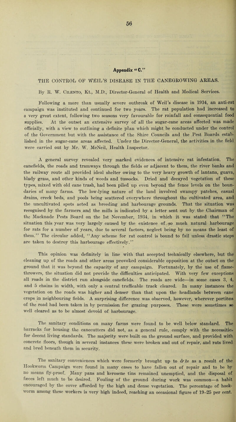 Appendix “C.” THE CONTROL OF WEIL'S DISEASE IN THE CANEGROWING AREAS. By R. W. Cilento, Kt., M.D., Director-General of Health and Medical Services. Following a more than usually severe outbreak of Weil's disease in 1934, an anti-rat campaign was instituted and continued for two years. The rat population had increased to a very great extent, following two seasons very favourable for rainfall and consequential food supplies. At the outset an extensive survey of all the sugar-cane areas affected was made officially, with a view to outlining a definite plan which might be conducted under the control of the Government but with the assistance of the Shire Councils and the Pest Boards estab¬ lished in the sugar-cane areas affected. Under the Director-General, the activities in the field were carried out by Mr. W. McNeil, Health Inspector. A general survey revealed very marked evidences of intensive rat infestation. The canefields, the roads and tramways through the fields or adjacent to them, the river banks and the railway route all provided ideal shelter owing to the very heavy growth of lantana, guava, blady grass, and other kinds of weeds and tussocks. Dried and decayed vegetation of these types, mixed with old cane trash, had been piled up even beyond the fence levels on the boun¬ daries of many farms. The low-lying nature of the land involved swampy patches, casual drains, creek beds, and pools being scattered everywhere throughout the cultivated area, and the uncultivated spots acted as breeding and harbourage grounds. That the situation was recognised by the farmers and the mills is indicated by a letter sent out by the Chairman of the Macknade Pests Board on the 1st November, 1934, in which it was stated that “The situation this year was very largely caused by the existence of, so much natural harbourage for rats for a number of years, due to several factors, neglect being by no means the least of them.” The circular added, “Any scheme for rat control is bound to fail unless drastic steps are taken to destroy this harbourage effectively.” This opinion was definitely in line with that accepted technically elsewhere, but the cleaning up of the roads and other areas provoked considerable opposition at the outset on the ground that it was beyond the capacity of any cainpaign. Fortunately, by the use of flame¬ throwers, the situation did not provide the difficulties anticipated. With very few exceptions all roads in the district run alongside canefields. The roads are wide—in some cases 3, 4, and 5 chains in width, with only a central trafficable track cleared. In many instances the vegetation on the roads was higher and denser than that upon the headlands between cane crops in neighbouring fields. A surprising difference was observed, however, wherever portions of the road had been taken in by permission for grazing purposes. These were sometimes so well cleared as to be almost devoid of harbourage. The sanitary conditions on many farms were found to be well below standard. The barracks for housing the canecutters did not, as a general rule, comply with the necessities for decent living standards. The majority were built on the ground surface, and provided with concrete floors, though in several instances these were broken and out of repair, and rats lived and bred beneath them in security. The sanitary conveniences which were formerly brought up to df.te as a result of the Hookworm Campaign were found in many cases to have fallen out of repair and to be by no means fly-proof. Many pans and kerosene tins remained unemptied, and the disposal of faeces left much to be desired. Fouling of the ground during work was common—a habit encouraged by the cover afforded by the high and dense vegetation. The percentage of hook¬ worm among these workers is very high indeed, reaching an occasional figure of 19-25 per cent.