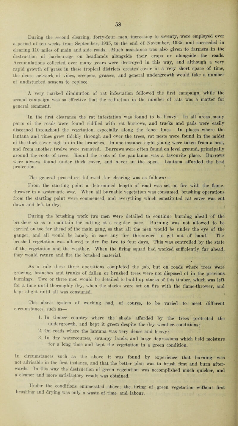 During the second clearing, forty-four men, increasing to seventy, were employed over a period of ten weeks from September, 1935, to the end of November, 1935, and succeeded in clearing 110 miles of main and side roads. Much assistance was also given to farmers in the destruction of harbourage on headlands alongside their crops or alongside the roads. Accumulations collected over many years were destroyed in this way, and although a very rapid growth of grass in these tropical districts creates' cover in a very short space of time, the dense network of vines, creepers, grasses, and general undergrowth would take a number of undisturbed seasons to replace. i A very marked diminution of rat infestation followed the first campaign, while the second campaign was so effective that the reduction in the number of rats was a matter for general comment. In the first clearance the rat infestation was found to be heavy. In all areas many parts of the roads were found riddled with rat burrows, and tracks and pads were easily discerned throughout the vegetation, especially along the fence lines. In places where the lantana and vines grew thickly through and over the trees, rat nests were found in the midst of the thick cover high up in the branches. In one instance eight young were taken from a nest, and from another twelve were removed. Burrows were often found on level ground, principally around the roots of trees. Round the roots of the pandanus was a favourite place. Burrows were always found under thick cover, and never in the open. Lantana afforded the best protection. The general procedure followed for clearing was as follows:— From the starting point a determined length of road was set on fire with the flame¬ thrower in a systematic way. When all burnable vegetation was consumed, brushing operations from the starting point were commenced, and everything which constituted rat cover was cut down and left to dry. During the brushing work two men were detailed to continue burning ahead of the brusliers so as to maintain the cutting at a regular pace. Burning was not allowed to be carried on too far ahead of the main gang, so that all the men would be under the eye of the ganger, and all would be handy in case any fire threatened to get out of hand. The brushed vegetation was allowed to dry for two to four days. This was controlled by the state of the vegetation and the weather. When the firing squad had worked sufficiently far ahead, they would return and fire the brushed material. » As a rule these three operations completed the job, but on roads where trees were growing, branches and trunks of fallen or brushed trees were not disposed of in the previous burnings. Two or three men would be detailed to build up stacks of this timber, which was left for a time until thoroughly dry, when the stacks were set on fire with the flame-thrower, and kept alight until all was consumed. . The above system of working had, of course, to be varied to meet different circumstances, such as— 1. In timber country where the shade afforded by the trees protected the undergrowth, and kept it green despite the dry weather, conditions; 2. On roads wdiere the lantana was very dense and heavy; 3 In dry watercourses, swampy lands, and large depressions which held moisture for a long time and kept the vegetation in a green condition. In circumstances such as the above it was found by experience that burning was not advisable in the first instance, and that the better plan was to brush first and burn after¬ wards. In this way the destruction of green vegetation was accomplished much quicker, and a cleaner and more satisfactory result was obtained. Undei the conditions enumerated above, the firing of green vegetation without first brushing and drying was only a waste of time and labour.