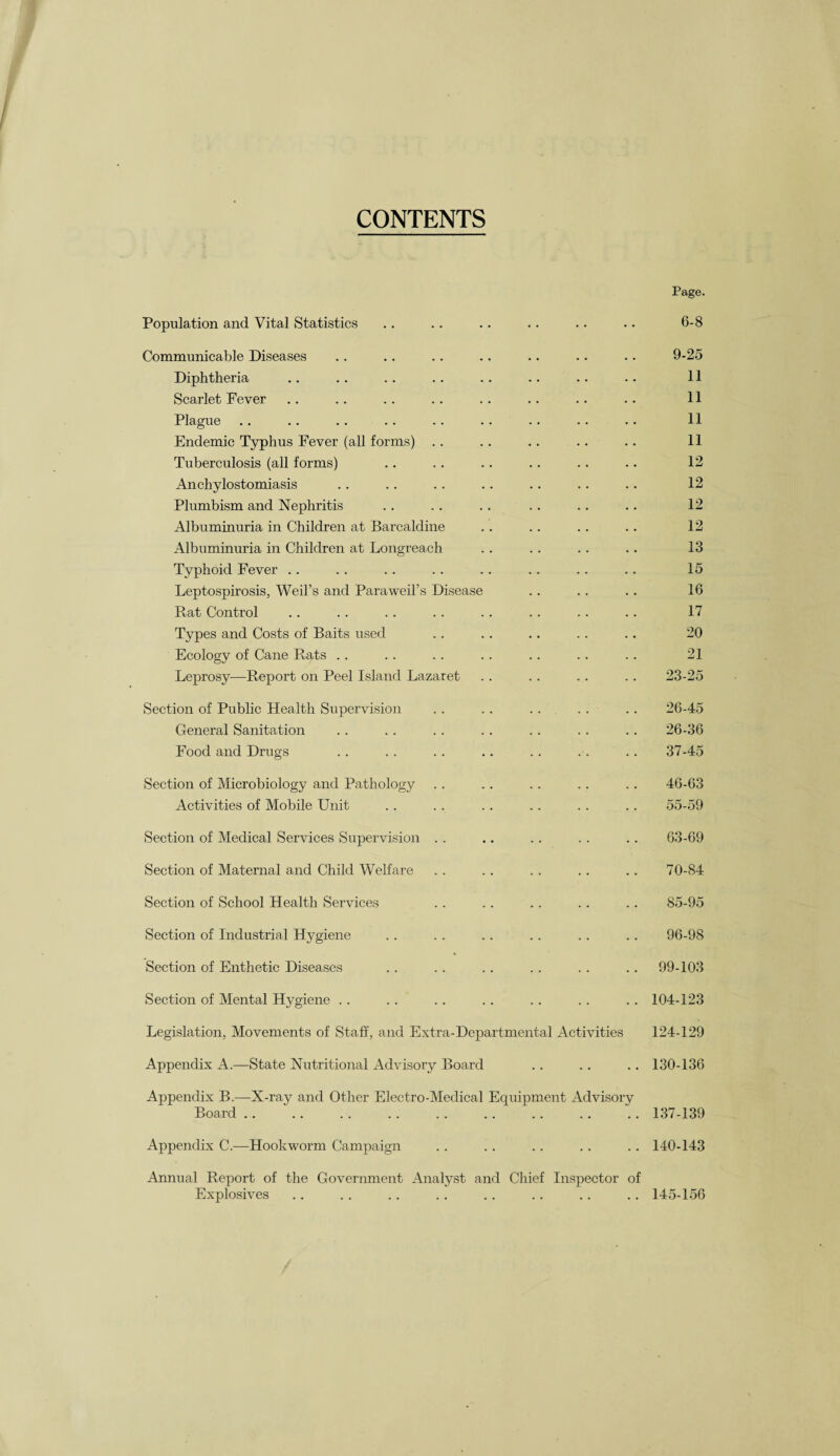 CONTENTS Page. Population and Vital Statistics .. .. .. .. .. .. 6-8 Communicable Diseases .. .. .. .. .. .. .. 9-25 Diphtheria .. . . .. .. .. .. .. .. 11 Scarlet Fever .. .. .. .. .. .. .. .. 11 Plague .. .. .. .. .. .. .. .. .. 11 Endemic Typhus Fever (all forms) .. .. . . .. .. 11 Tuberculosis (all forms) .. .. .. .. .. .. 12 Anchylostomiasis .. .. .. .. .. .. .. 12 Plumbism and Nephritis .. . . .. .. .. .. 12 Albuminuria in Children at Barcaldine .. .. . . .. 12 Albuminuria in Children at Longreach .. .. . . .. 13 Typhoid Fever . . .. . . .. .. . . .. .. 15 Leptospirosis, Weil’s and Paraweil’s Disease .. . . .. 16 Rat Control .. . . . . .. . . .. .. .. 17 Types and Costs of Baits used . . . . .. .. . . 20 Ecology of Cane Rats . . . . . . . . . . .. .. 21 Leprosy—Report on Peel Island Lazaret .. .. . . . . 23-25 Section of Public Health Supervision .. .. .. .. .. 26-45 General Sanitation . . . . . . . . .. . . .. 26-36 Food and Drugs .. . . .. .. . . . . . . 37-45 Section of Microbiology and Pathology . . .. .. . . . . 46-63 Activities of Mobile Unit . . . . . . .. .. . . 55-59 Section of Medical Services Supervision .. .. .. .. .. 63-69 Section of Maternal and Child Welfare . . .. . . . . .. 70-84 Section of School Health Services .. .. .. .. .. 85-95 Section of Industrial Hygiene .. . . .. . . .. .. 96-98 Section of Enthetic Diseases .. .. .. .. .. .. 99-103 Section of Mental Hygiene .. .. .. .. . . .. .. 104-123 Legislation, Movements of Staff, and Extra-Departmental Activities 124-129 Appendix A.—State Nutritional Advisory Board .. .. .. 130-136 Appendix B.—X-ray and Other Electro-Medical Equipment Advisory Board .. “.137-139 Appendix C.—Hookworm Campaign .. .. .. .. .. 140-143 Annual Report of the Government Analyst and Chief Inspector of Explosives .. .. .. .. .. .. .. .. 145-156