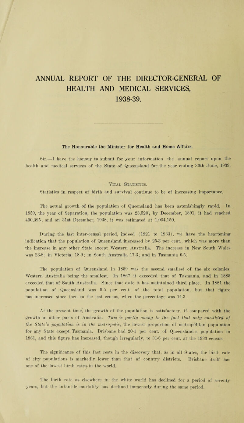 ANNUAL REPORT OF THE DIRECTOR-GENERAL OF HEALTH AND MEDICAL SERVICES, 1938-39. The Honourable the Minister for Health and Home Affairs. Sir,—T have the honour to submit for your information the annual report upon the health and medical services of the State of Queensland for the year ending 30th June, 1939. Vital Statistics. Statistics in respect of birth and survival continue to be of increasing importance. The actual growth of the population of Queensland lias been astonishingly rapid. In 1859, the year of Separation, the population was 23,520; by December, 1891, it had reached 400,395; and on 31st December, 1938, it was estimated at 1,004,150. During the last inter-censal period, indeed (1921 to 1933), we have the heartening indication that the population of Queensland increased by 25-3 per cent., which was more than the increase in any other State except Western Australia. The increase in New South Wales was 23-8; in Victoria, 18-9; in South Australia 17-3; and in Tasmania 6-5. The population of Queensland in 1859 was the second smallest of the six colonies. Western Australia being the smallest. In 1867 it exceeded that of Tasmania, and in 1885 exceeded that of South Australia. Since that date it has maintained third place. In 1881 the population of Queensland was 9-5 per cent, of the total population, but that figure has increased since then to the last census, when the percentage was 14-3. At the present time', the growth of the population is satisfactory, if compared with the growth in other parts of Australia. This is partly owing to the fact that only onc-thircl of the State’s population is in the metropolis, the lowest proportion of metropolitan population for any State except Tasmania. Brisbane had 20-1 per cent, of Queensland’s population in 1861, and this figure has increased, though irregularly, to 31-6 per cent, at the 1933 census. The significance of this fact rests in the discovery that, as in all States, the birth rate of city populations is markedly lower than that of country districts. Brisbane itself has one of the lowest birth rates in the world. The birth rate as elsewhere in the white world has declined for a period of seventy years, but the infantile mortality has declined immensely during the same period.