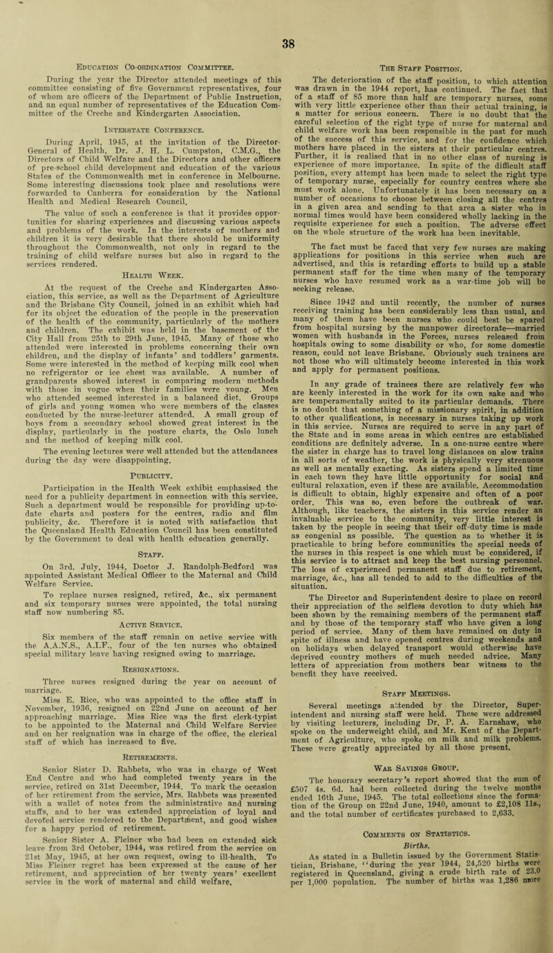 Education Co-ordination Committee. During the year the Director attended meetings of this committee consisting of five Government representatives, four of whom are officers of the Department of Public Instruction, and an equal number of representatives of the Education Com¬ mittee of the Creche and Kindergarten Association. Interstate Conference. During April, 1945, at the invitation of the Director- General of Health, Dr. J. H. L. Cumpston, C.M.G., the Directors of Child Welfare and the Directors and other officers of pre-school child development and education of the various States of the Commonwealth met in conference in Melbourne. Some interesting discussions took place and resolutions were forwarded to Canberra for consideration by the National Health and Medical Research Council. The value of such a conference is that it provides oppor¬ tunities for sharing experiences and discussing various aspects and problems of the work. In the interests of mothers and children it is very desirable that there should be uniformity throughout the Commonwealth, not only in regard to the training of child welfare nurses but also in regard to the services rendered. Health Week. At the request of the Creche and Kindergarten Asso¬ ciation, this service, as well as the Department of Agriculture and the Brisbane City Council, joined in an exhibit which had for its object the education of the people in the preservation of the health of the community, particularly of the mothers and children. The exhibit was held in the basement of the City Hall from 25th to 29th June, 1945. Many of those who attended were interested in problems concerning their own children, and the display of infants’ and toddlers’ garments. Some were interested in the method of keeping milk cool when no refrigerator or ice chest was available. A number of grandparents showed interest in comparing modern methods with those in vogue when their families were young. Men who attended seemed interested in a balanced diet. Groups of girls and young women who were members of the classes conducted by the nurse-lecturer attended. A small group of boys from a secondary school showed great interest in the display, particularly in the posture charts, the Oslo lunch and the method of keeping milk cool. The evening lectures were well attended but the attendances during the day were disappointing. Publicity. Participation in the Health Week exhibit emphasised the need for a publicity department in connection with this service. Such a department would be responsible for providing up-to- date charts and posters for the centres, radio and film publicity, &c. Therefore it is noted with satisfaction that the Queensland Health Education Council has been constituted by the Government to deal with health education generally. Staff. On 3rd. July, 1944, Doctor J. Randolph-Bedford was appointed Assistant Medical Officer to the Maternal and Child Welfare Service. To replace nurses resigned, retired, &c., six permanent and six temporary nurses were appointed, the total nursing staff now numbering 85. Active Service. Six members of the staff remain on active service with the A.A.N.S., A.I.F., four of the ten nurses who obtained special military leave having resigned owing to marriage. Resignations. Three nurses resigned during the year on account of marriage. Miss E. Rice, who was appointed to the office staff in November, 1936, resigned on 22nd June on account of her approaching marriage. Miss Rice was the first clerk-typist to be appointed to the Maternal and Child Welfare Service and on her resignation was in charge of the office, the clerical staff of which has increased to five. Retirements. Senior Sister D. Rabbets, who was in charge of West End Centre and who had completed twenty years in the service, retired on 31st December, 1944. To mark the occasion of her retirement from the service, Mrs. Rabbets was presented with a wallet of notes from the administrative and nursing staffs, and to her was extended appreciation of loyal and devoted service rendered to the Department, and good wishes for a happy period of retirement. Senior Sister A. Fleiner who had been on extended sick leave from 3rd October, 1944, was retired from the service on 21st May, 1945, at her own request, owing to ill-health. To Miss Fleiner regret has been expressed at the cause of her retirement, and appreciation of her twenty years’ excellent service in the work of maternal and child welfare, The Staff Position. The deterioration of the staff position, to which attention was drawn in the 1944 report, has continued. The fact that of a staff of 85 more than half are temporary nurses, some with very little experience other than their actual training, is a matter for serious concern. There is no doubt that the careful selection of the right type of nurse for maternal and child -welfare work has been responsible in the past for much of the success of this service, and for the confidence which mothers have placed in the sisters at their particular centres. Further, it is realised that in no other class of nursing is experience of more importance. In spite of the difficult staff position, every attempt has been made to select the right type of temporary nurse, especially for country centres where she must work alone. Unfortunately it has been necessary on a number of occasions to choose between closing all the centres in a given area and sending to that area a sister who in normal times would have been considered wholly lacking in the requisite experience for such a position. The adverse effect on the whole structure of the work has been inevitable. The fact must be faced that very few nurses are making applications for positions in this service when such are advertised, and this is retarding efforts to build up a stable permanent staff for the time when many of the temporary nurses who have resumed work as a war-time job will be seeking release. Since 1942 and until recently, the number of nurses receiving training has been considerably less than usual, and many of them have been nurses who could best be spared from hospital nursing by the manpower directorate—married women with husbands in the Forces, nurses released from hospitals owing to some disability or who, for some domestic reason, could not leave Brisbane. Obviously such trainees are not those who will ultimately become interested in this -work and apply for permanent positions. In any grade of trainees there are relatively few who are keenly interested in the work for its own sake and who are temperamentally suited to its particular demands. There is no doubt that something of a missionary spirit, in addition to other qualifications, is necessary in nurses taking up work in this service. Nurses are required to serve in any part of the State and in some areas in which centres are established conditions are definitely adverse. In a one-nurse centre where the sister in charge has to travel long distances on slow trains in all sorts of weather, the work is physically very strenuous as w-ell as mentally exacting. As sisters spend a limited time in each town they have little opportunity for social and cultural relaxation, even if these are available. Accommodation is difficult to obtain, highly expensive and often of a poor order. This was so, even before the outbreak of war. Although, like teachers, the sisters in this service render an invaluable service to the community, very little interest is taken by the people in seeing that their off-duty time is made as congenial as possible. The question as to whether it is practicable to bring before communities the special needs of the nurses in this respect is one which must be considered, if this service is to attract and keep the best nursing personnel. The loss of experienced permanent staff due to retirement, marriage, &c., has all tended to add to the difficulties of the situation. The Director and Superintendent desire to place on record their appreciation of the selfless devotion to duty which has been shown by the remaining members of the permanent staff and by those of the temporary staff who have given a long period of service. Many of them have remained on duty in spite of illness and have opened centres during weekends and on holidays when delayed transport would otherwise have deprived country mothers of much needed advice. Many letters of appreciation from mothers bear witness to the benefit they have received. Staff Meetings. Several meetings attended by the Director, Super¬ intendent and nursing staff were held. These were addressed by visiting lecturers, including Dr. P. A. Earnshaw, who spoke on the underweight child, and Mr. Kent of the Depart¬ ment of Agriculture, who spoke on milk and milk problems. These were greatly appreciated by all those present. War Savings Group. The honorary secretary’s report showed that the sum of £507 4s. 6d. hafi been collected during the twelve months ended 16tli June, 1945. The total collections since the forma¬ tion of the Group on 22nd June, 1940, amount to £2,108 11s-, and the total number of certificates purchased to 2,633. Comments on Statistics. Births. As stated in a Bulletin issued by the Government Statis¬ tician, Brisbane, “during the year 1944, 24,520 births were registered in Queensland, giving a crude birth rate of 23.0 per 1,000 population. The number of births was 1,286 more
