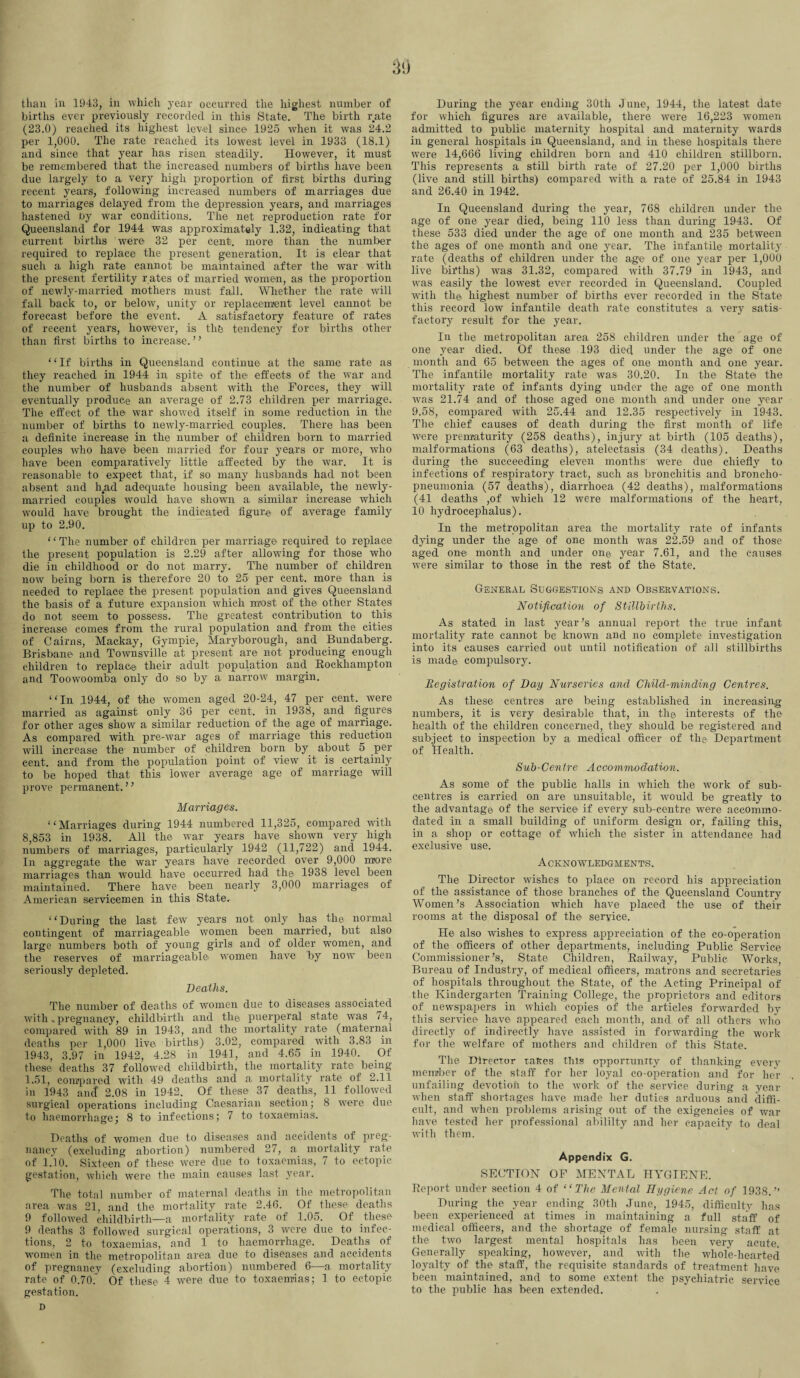 than in 1943, in which year occurred the highest number of births ever previously recorded in this State. The birth rate (23.0) reached its highest level since 1925 when it was 24.2 per 1,000. The rate reached its lowest level in 1933 (18.1) and since that year has risen steadily. However, it must be remembered that the increased numbers of births have been due largely to a very high proportion of first births during recent years, following increased numbers of marriages due to marriages delayed from the depression years, and marriages hastened by war conditions. The net reproduction rate for Queensland for 1944 was approximately 1.32, indicating that current births ’were 32 per cent, more than the number required to replace the present generation. It is clear that such a high rate cannot be maintained after the war with the present fertility rates of married women, as the proportion of newly-married mothers must fall. Whether the rate will fall back to, or below, unity or replacement level cannot be forecast before the event. A satisfactory feature of rates of recent years, however, is the tendency for births other than first births to increase. ’ ’ “If births in Queensland continue at the same rate as they reached in 1944 in spite of the effects of the war and the number of husbands absent with the Forces, they will eventually produce an average of 2.73 children per marriage. The effect of the war showed itself in some reduction in the number of births to newly-married couples. There has been a definite increase in the number of children born to married couples who have been married for four years or more, who have been comparatively little affected by the war. It is reasonable to expect that, if so many husbands had not been absent and had adequate housing been available, the newly- married couples would have shown a similar increase which would have brought the indicated figure of average family up to 2.90. 1‘ The number of children per marriage required to replace the present population is 2.29 after allowing for those who die in childhood or do not marry. The number of children now being born is therefore 20 to 25 per cent, more than is needed to replace the present population and gives Queensland the basis of a future expansion which most of the> other States do not seem to possess. The greatest contribution to this increase comes from the rural population and from the cities of Cairns, Mackay, Gympie, Maryborough, and Bundaberg. Brisbane and Townsville at present are not producing enough children to replace their adult population and Rockhampton and Toowoomba only do so by a narrow margin. “In 1944, of the women aged 20-24, 47 per cent, were married as against only 36 per cent, in 1938, and figures for other ages show a similar reduction of the age of marriage. As compared with pre-war ages of marriage this reduction will increase the- number of children born by about 5 per cent, and from the population point of view it is certainly to be hoped that this lower average age of marriage will prove permanent. ” Marriages. “Marriages during 1944 numbered 11,325, compared with 8,853 in 1938. All the war years have shown very high numbers of marriages, particularly 1942 (11,722) and 1944. In aggregate the war years have recorded over 9,000 more marriages than would have occurred had the 1938 level been maintained. There have been nearly 3,000 marriages of American servicemen in this State. “During the last few years not only has the normal contingent of marriageable women been married, but also large numbers both of young girls and of older women, and the reserves of marriageable women have by now been seriously depleted. Deaths. The number of deaths of women due to diseases associated with .pregnancy, childbirth and the puerperal state was 74, compared with 89 in 1943, and the mortality rate (maternal deaths per 1,000 live births) 3.02, compared with 3.83 in 1943, 3.97 in 1942, 4.28 in 1941, and 4.65 in 1940. Of these deaths 37 followed childbirth, the mortality rate being 1.51, compared with 49 deaths and a mortality rate of 2.11 in 1943 and 2.08 in 1942. Of these 37 deaths, 11 followed surgical operations including Caesarian section; 8 were due to haemorrhage; 8 to infections; 7 to toxaemias. Deaths of women due to diseases and accidents of preg¬ nancy (excluding abortion) numbered 27, a mortality rate of 1.10. Sixteen of these were due to toxaemias, 7 to ectopic gestation, which were the main causes last year. The total number of maternal deaths in the metropolitan area was 21, and the mortality rate 2.46. Of these deaths 9 followed childbirth—a mortality rate of 1.05. Of these 9 deaths 3 followed surgical operations, 3 were due to infec¬ tions, 2 to toxaemias, and 1 to haemorrhage. Deaths of women in the metropolitan area due to diseases and accidents of pregnancy (excluding abortion) numbered 6—a mortality rate of 0.70. Of these 4 were due to toxaemias; 1 to ectopic gestation. D During the year ending 30th June, 1944, the latest date for which figures are available, there were 16,223 women admitted to public maternity hospital and maternity wards in general hospitals in Queensland, and in these hospitals there were 14,666 living children born and 410 children stillborn. This represents a still birth rate of 27.20 per 1,000 births (live and still births) compared with a rate of 25.84 in 1943 and 26.40 in 1942. In Queensland during the year, 768 children under the age of one year died, being 110 less than during 1943. Of these 533 died under the age of one month and 235 between the ages of one month and one year. The infantile mortality rate (deaths of children under the age of one year per 1,000 live births) was 31.32, compared with 37.79 in 1943, and was easily the lowest ever recorded in Queensland. Coupled with the highest number of births ever recorded in the State this record low infantile death rate constitutes a very satis¬ factory result for the year. In the metropolitan area 258 children under the age of one year died. Of these 193 died under the age of one month and 65 between the ages of one month and one year. The infantile mortality rate was 30.20. In the State the mortality rate of infants dying under the age of one month was 21.74 and of those aged one month and under one year 9.58, compared with 25.44 and 12.35 respectively in 1943. The chief causes of death during the first month of life were prematurity (258 deaths), injury at birth (105 deaths), malformations (63 deaths), atelectasis (34 deaths). Deaths during the succeeding eleven months’ were due chiefly to infections of respiratory tract, such as bronchitis and broncho¬ pneumonia (57 deaths), diarrhoea (42 deaths), malformations (41 deaths ,of which 12 were malformations of the heart, 10 hydrocephalus). In the metropolitan area the mortality rate of infants dying under the age of one month was 22.59 and of those aged one month and under one year 7.61, and the causes were similar to those in the rest of the State. General Suggestions and Observations. Notification of Stillbirths. As stated in last year's annual report the true infant mortality rate cannot be known and no complete investigation into its causes carried out until notification of all stillbirths is made compulsory. Registration of Day Nurseries and Child-minding Centres. As these centres are being established in increasing numbers, it is very desirable that, in th© interests of the health of the children concerned, they should be registered and subject to inspection by a medical officer of the Department of Health. Sub-Centre Accommodation. As some of the public halls in which the work of sub¬ centres is carried on are unsuitable, it would be greatly to the advantage of the service if every sub-centre were accommo¬ dated in a small building of uniform design or, failing this, in a shop or cottage of which the sister in attendance had exclusive use. Acknowledgments. The Director wishes to place on record his appreciation of the assistance of those branches of the Queensland Country Women’s Association which have placed the use of their rooms at the disposal of the service. He also wishes to express appreciation of the co-operation of the officers of other departments, including Public Service Commissioner’s, State Children, Railway, Public Works, Bureau of Industry, of medical officers, matrons and secretaries of hospitals throughout the State, of the Acting Principal of the Kindergarten Training College, the proprietors and editors of newspapers in which copies of the articles forwarded by this service have appeared each month, and of all others who directly of indirectly have assisted in forwarding the work for the welfare of mothers and children of this State. The Director taRes this opportunity of thanking every member of the staff for her loyal co-operation and for her unfailing devotion to the work of the service during a year when staff shortages have made her duties arduous and diffi¬ cult, and when problems arising out of the exigencies of war have tested her professional abililty and her capacity to deal with them. Appendix G. SECTION OF MENTAL HYGIENE. Report under section 4 of “The Mental Hygiene Act of 1938.” During the year ending 30th June, 1945, difficulty has been experienced at times in maintaining a full staff of medical officers, and the shortage of female nursing staff at the two largest mental hospitals has been very acute. Generally speaking, however, and with the whole-hearted loyalty of the staff, the requisite standards of treatment have been maintained, and to some extent the psychiatric service to the public has been extended.
