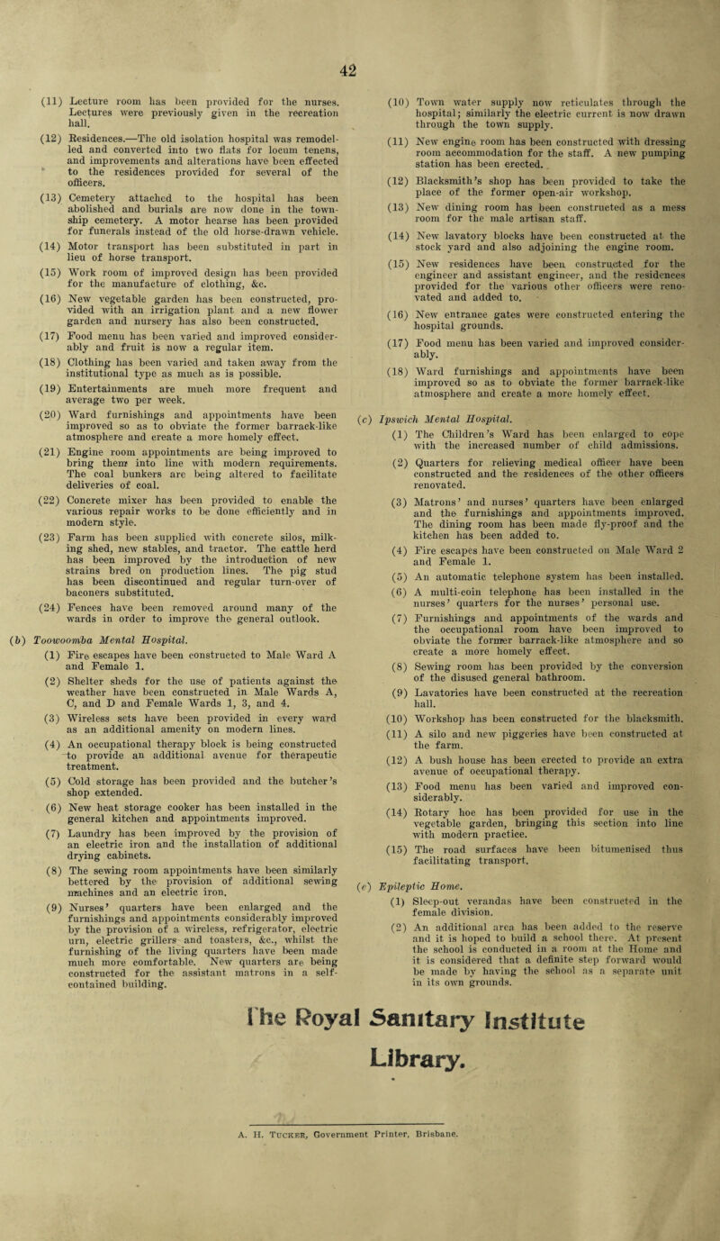 (11) Lecture room has been provided for the nurses. Lectures were previously given in the recreation hall. (12) Residences.—The old isolation hospital was remodel¬ led and converted into two flats for locum tenens, and improvements and alterations have been effected to the residences provided for several of the officers. (10) Town water supply now reticulates through the hospital; similarly the electric current is now drawn through the town supply. (11) New engine room has been constructed with dressing- room accommodation for the staff. A new pumping station has been erected. (12) Blacksmith’s shop has been provided to take the place of the former open-air workshop. (13) New dining room has been constructed as a mess room for the male artisan staff. (14) New lavatory blocks have been constructed at the stock yard and also adjoining the engine room. (13) Cemetery attached to the hospital has been abolished and burials are now done in the town¬ ship cemetery. A motor hearse has been provided for funerals instead of the old horse-drawn vehicle. (14) Motor transport has been substituted in part in lieu of horse transport. (15) Work room of improved design has been provided for the manufacture of clothing, &e. (16) New vegetable garden has been constructed, pro¬ vided with an irrigation plant and a new flower garden and nursery has also been constructed. (17) Food menu has been varied and improved consider¬ ably and fruit is now a regular item. (18) Clothing has been varied and taken away from the institutional type as much as is possible. (19) Entertainments are much more frequent and average two per week. (20) Ward furnishings and appointments have been improved so as to obviate the former barrack-like atmosphere and create a more homely effect. (21) Engine room appointments are being improved to bring them into line with modern requirements. The coal bunkers are being altered to facilitate deliveries of coal. (22) Concrete mixer has been provided to enable the various repair works to be done efficiently and in modern style. (23) Farm has been supplied with concrete silos, milk¬ ing shed, new stables, and tractor. The cattle herd has been improved by the introduction of new strains bred on production lines. The pig stud has been discontinued and regular turn-over of baeoners substituted. (24) Fences have been removed around many of the wards in order to improve the general outlook. (b) Toowoomba Mental Hospital. (1) Fir© escapes have been constructed to Male Ward A and Female 1. (2) Shelter sheds for the use of patients against the weather have been constructed in Male Wards A, C, and D and Female Wards 1, 3, and 4. (3) Wireless sets have been provided in every ward as an additional amenity on modern lines. (4) An occupational therapy block is being constructed to provide an additional avenue for therapeutic treatment. (5) Cold storage has been provided and the butcher’s shop extended. (6) New heat storage cooker has been installed in the general kitchen and appointments improved. (7) Laundry has been improved by the provision of an electric iron and the installation of additional drying cabinets. (8) The sewing room appointments have been similarly bettered by the provision of additional sewing machines and an electric iron. (9) Nurses’ quarters have been enlarged and the furnishings and appointments considerably improved by the provision of a wireless, refrigerator, electric urn, electric grillers and toasteis, &e., whilst the furnishing of the living quarters have been made much more comfortable. New quarters are being constructed for the assistant matrons in a self- contained building. (15) New residences have been constructed for the engineer and assistant engineer, and the residences provided for the various other officers were reno¬ vated and added to. (16) New entrance gates were constructed entering the hospital grounds. (17) Food menu has been varied and improved consider¬ ably. (18) Ward furnishings and appointments have been improved so as to obviate the former barrack-like atmosphere and create a more homely effect. (c) Ipswich Mental Hospital. (1) The Children’s Ward has been enlarged to cope with the increased number of child admissions. (2) Quarters for relieving medical officer have been constructed and the residences of the other officers renovated. (3) Matrons’ and nurses’ quarters have been enlarged and the furnishings and appointments improved. The dining room has been made fly-proof and the kitchen has been added to. (4) Fire escapes have been constructed on Male Ward 2 and Female 1. (5) An automatic telephone system has been installed. (6) A multi-coin telephone has been installed in the nurses’ quarters for the nurses’ personal use. (7) Furnishings and appointments of the wards and the occupational room have been improved to obviate the former barrack-like atmosphere and so create a more homely effect. (8) Sewing room has been provided by the conversion of the disused general bathroom. (9) Lavatories have been constructed at the recreation hall. (10) Workshop has been constructed for the blacksmith. (11) A silo and new piggeries have been constructed at the farm. (12) A bush house has been erected to provide an extra avenue of occupational therapy. (13) Food menu has been varied and improved con¬ siderably. (14) Rotary hoe has been provided for use in the vegetable garden, bringing this section into line with modern practice. (15) The road surfaces have been bitumenised thus facilitating transport. (c) Epileptic Home. (1) Sleep-out verandas have been constructed in the female division. (2) An additional area has been added to the reserve and it is hoped to build a school there. At present the school is conducted in a room at the Home and it is considered that a definite step forward would be made by having the school as a separate unit in its own grounds. 1 he Royal Sanitary Institute Library. A. H. Tucker, Government Printer, Brisbane.