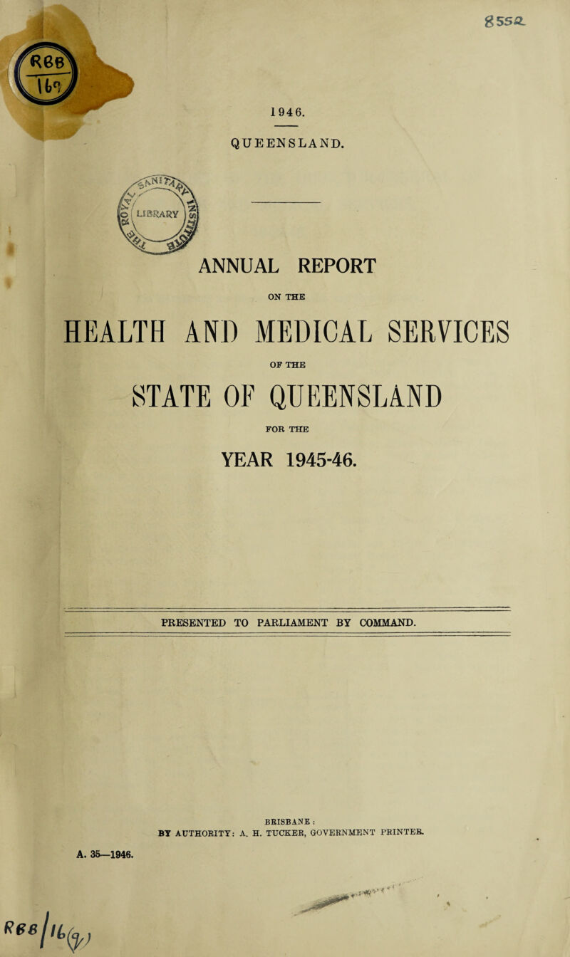 gssa. ANNUAL REPORT ON THE HEALTH AND MEDICAL SERVICES OF THE STATE OF QUEENSLAND FOR THE YEAR 1945-46. PRESENTED TO PARLIAMENT BY COMMAND. BRISBANE : BY AUTHORITY: A. H. TUCKER, GOVERNMENT PRINTER. A. 3&—1946. \