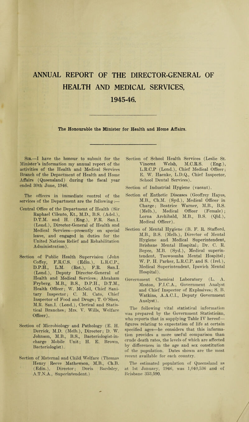 ANNUAL REPORT OF THE DIRECTOR-GENERAL OF HEALTH AND MEDICAL SERVICES, 1945-46. The Honourable the Minister for Health and Home Affairs. Sib.—I have the honour to submit for the Minister’s information my annual report of the activities of the Health and Medical Services Branch of the Department of Health and Home Affairs (Queensland) during the fiscal year ended 30th June, 1946. The officers in immediate control of the services of the Department are the following:— Central Office of the Department of Health (Sir Raphael Cilento, Kt., M.D., B.S. (Adel.), D.T.M. and H. (Eng.), F.R. San.I. (Lond.), Director-General of Health and Medical Services—presently on special leave, and engaged in duties for the United Nations Relief and Rehabilitation Administration). Section of Public Health Supervision (John Colfey, F.R.C.S. (Edin.), L.R.C.P., D.P.H., L.M. (Rot.), F.R. San.I. (Lond.), Deputy Director-General of Health and Medical Services; Abraham Fryberg, M.B., B.S., D.P.H., D.T.M., Health Officer; W. McNeil, Chief Sani¬ tary Inspector; C. M. Cato, Chief Inspector of Food and Drugs; T. O’Shea, M.R. San.I. (Lond.), Clerical and Statis¬ tical Branches; Mrs. Y. Wills, Welfare Officer). Section of Microbiology and Pathology (E. H. Derrick, M.D. (Melb.), Director; D. W. Johnson, M.B., B.S., Bacteriologist-in¬ charge Mobile Unit; H. E. Brown, Bacteriologist). Section of Maternal and Child Welfare (Thomas Henry Reeve Mathewson, M.B., Ch.B. (Edin.), Director; Doris Bardsley, A.T.N.A., Superintendent.) Section of School Health Services (Leslie St. Vincent Welsh, M.C.R.S. (Eng.), L. R.C.P (Lond.), Chief Medical Officer; E. W. Haenke, L.D.Q., Chief Inspector, School Dental Services). Section of Industrial Hygiene (vacant). Section of Enthetic Diseases (Geoffrey Hayes, M. B., Ch.M. (Syd.), Medical Officer in Charge; Beatrice Warner, M.B., B.S. (Melb.), Medical Officer (Female); Lorna Archibald, M.B., B.S. (Qld.), Medical Officer). Section of Mental Hygiene (B. F. R. Stafford, M.B., B.S. (Melb.), Director of Mental Hygiene and Medical Superintendent, Brisbane Mental Hospital; Dr. C. R. Boyce, M.B. (Syd.), Medical superin¬ tendent, Toowoomba Mental Hospital; W. P. H. Parker, L.R.C.P. and S. (Irel.), Medical Superintendent, Ipswich Mental Hospital). Government Chemical Laboratory (L. A. Meston, F.I.C.A., Government Analyst and Chief Inspector of Explosives; S. B. Watkins, A.A.C.I., Deputy Government Analyst). The following vital statistical information was prepared by the Government Statistician, who reports that in supplying Table IV hereof— figures relating to expectation of life at certain specified ages—he considers that this informa¬ tion provides a more useful comparison than crude death rates, the levels of which are affected by differences in the age and sex constitution of the population. Dates shown are the most recent available for each country. The estimated population of Queensland as at 1st January, 1946, was 1,040,536 and of Brisbane 353,590,