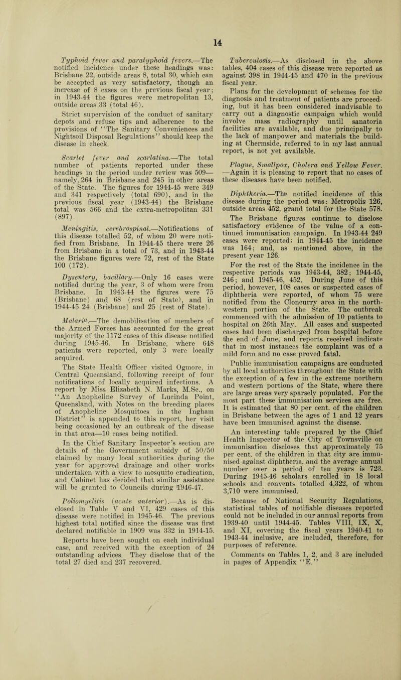 Typhoid fever and paratyphoid fevers.—The notified incidence under these headings was: Brisbane 22, outside areas 8, total 30, which can be accepted as very satisfactory, though an increase of 8 cases on the previous fiscal year; in 1943-44 the figures were metropolitan 13, outside areas 33 (total 46). Strict supervision of the conduct of sanitary depots and refuse tips and adherence to the provisions of “The Sanitary Conveniences and Nightsoil Disposal Regulations” should keep the disease in check. Scarlet fever and scarlatina.—The total number of patients reported under these headings in the period under review was 509— namely, 264 in Brisbane and 245 in other areas of the State. The figures for 1944-45 were 349 and 341 respectively (total 690), and in the previous fiscal year (1943-44) the Brisbane total was 566 and the extra-metropolitan 331 (897). Meningitis, cerebrospinal.—Notifications of this disease totalled 52, of whom 20 were noti¬ fied from Brisbane. In 1944-45 there were 26 from Brisbane in a total of 73, and in 1943-44 the Brisbane figures wTere 72, rest of the State 100 (172). Dysentery, bacillary■—Only 16 cases were notified during the year, 3 of whom were from Brisbane. In 1943-44 the figures were 75 (Brisbane) and 68 (rest of State), and in 1944-45 24 (Brisbane) and 25 (rest of State). Malaria.—The demobilisation of members of the Armed Forces has accounted for the great majority of the 1172 cases of this disease notified during 1945-46. In Brisbane, where 648 patients were reported, only 3 were locally acquired. The State Health Officer visited Ogmore, in Central Queensland, following receipt of four notifications of locally acquired infections. A report by Miss Elizabeth N. Marks, M.Sc., on “An Anopheline Survey of Lucinda Point, Queensland, with Notes on the breeding places of Anopheline Mosquitoes in the Ingham District” is appended to this report, her visit being occasioned by an outbreak of the disease in that area—10 cases being notified. In the Chief Sanitary Inspector’s section are details of the Government subsidy of 50/50 claimed by many local authorities during the year for approved drainage and other works undertaken with a view to mosquito eradication, and Cabinet has decided that similar assistance will be granted to Councils during T946-47. Poliomyelitis (acute anterior).—As is dis¬ closed in Table V and VI, 429 cases of this disease were notified in 1945-46. The previous highest total notified since the disease was first declared notifiable in 1909 was 332 in 1914-15. Reports have been sought on each individual case, and received with the exception of 24 outstanding advices. They disclose that of the total 27 died and 237 recovered. Tuberculosis.—As disclosed in the above tables, 404 cases of this disease were reported as against 398 in 1944-45 and 470 in the previous fiscal year. Plans for the development of schemes for the diagnosis and treatment of patients are proceed¬ ing, but it has been considered inadvisable to carry out a diagnostic campaign which would involve mass radiography until sanatoria facilities are available, and due principally to the lack of manpower and materials the build¬ ing at Chermside, referred to in my last annual report, is not yet available. Plague, Smallpox, Cholera and Yellow Fever. —Again it is pleasing to report that no cases of these diseases have been notified. Diphtheria.—The notified incidence of this disease during the period was: Metropolis 126, outside areas 452, grand total for the State 578. The Brisbane figures continue to disclose satisfactory evidence of the value of a con¬ tinued immunisation campaign. In 1943-44 249 cases were reported; in 1944-45 the incidence was 164; and, as mentioned above, in the present year 126. For the rest of the State the incidence in the respective periods was 1943-44, 382; 1944-45, 246; and 1945-46, 452. During June of this period, however, 108 cases or suspected cases of diphtheria were reported, of whom 75 were notified from the Cloncurry area in the north¬ western portion of the State. The outbreak commenced with the admission of 10 patients to hospital on 26th May. All cases and suspected cases had been discharged from hospital before tjhe end of June, and reports received indicate that in most instances the complaint was of a mild form and no case proved fatal. Public immunisation campaigns are conducted by all local authorities throughout the State with the exception of a< few in the extreme northern and western portions of the State, where there are large areas very sparsely populated. For the most part these immunisation services are free. It is estimated that 80 per cent, of the children in Brisbane between the ages of 1 and 12 years have been immunised against the disease. An interesting table prepared by the Chief Health Inspector of the City of Townsville on immunisation discloses that approximately 75 per cent, of the children in that city are immu¬ nised against diphtheria, and the average annual number over a period of ten years is 723. During 1945-46 scholars enrolled in 18 local schools and convents totalled 4,322, of whom 3,710 were immunised. Because of National Security Regulations, statistical tables of notifiable diseases reported could not be included in our annual reports from 1939-40 until 1944-45. Tables VIII, IX, X, and XI, covering the fiscal years 1940-41 to 1943-44 inclusive, are included, therefore, for purposes of reference. Comments on Tables 1, 2, and 3 are included in pages of Appendix “E.”