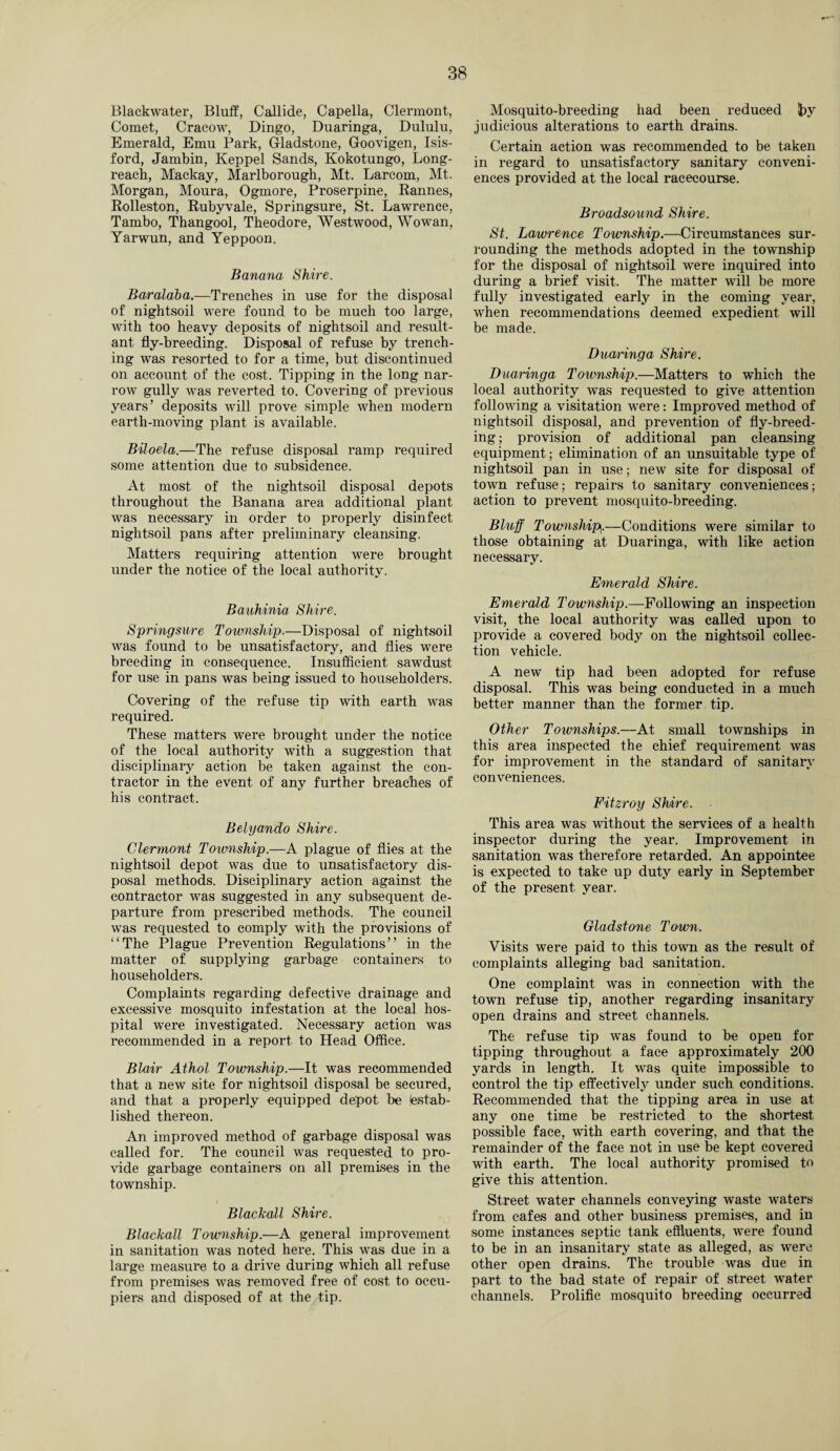 Blackwater, Bluff, Callide, Capella, Clermont, Comet, Cracow, Dingo, Duaringa, Dululu, Emerald, Emu Park, Gladstone, Goovigen, Isis- ford, Jambin, Keppel Sands, Kokotungo, Long- reach, Mackay, Marlborough, Mt. Larcom, Mt. Morgan, Moura, Ogmore, Proserpine, Rannes, Rolleston, Rubyvale, Springsure, St. Lawrence, Tambo, Thangool, Theodore, Westwood, Wowan, Yarwun, and Yeppoon. Banana Shire. Baraldba.—Trenches in use for the disposal of nightsoil were found to be much too large, with too heavy deposits of nightsoil and result¬ ant fly-breeding. Disposal of refuse by trench¬ ing was resorted to for a time, but discontinued on account of the cost. Tipping in the long nar¬ row gully was reverted to. Covering of previous years’ deposits will prove simple when modern earth-moving plant is available. Biloela.—The refuse disposal ramp required some attention due to subsidence. At most of the nightsoil disposal depots throughout the Banana area additional plant was necessary in order to properly disinfect nightsoil pans after preliminary cleansing. Matters requiring attention were brought under the notice of the local authority. Bauhinia Shire. Springsure Township.—Disposal of nightsoil was found to be unsatisfactory, and flies were breeding in consequence. Insufficient sawdust for use in pans was being issued to householders. Covering of the refuse tip with earth was required. These matters were brought under the notice of the local authority with a suggestion that disciplinary action be taken against the con¬ tractor in the event of any further breaches of his contract. Belyando Shire. Clermont Township.—A plague of flies at the nightsoil depot was due to unsatisfactory dis¬ posal methods. Disciplinary action against the contractor was suggested in any subsequent de¬ parture from prescribed methods. The council was requested to comply with the provisions of “The Plague Prevention Regulations” in the matter of supplying garbage containers to householders. Complaints regarding defective drainage and excessive mosquito infestation at the local hos¬ pital were investigated. Necessary action was recommended in a report to Head Office. Blair Athol Township.—It was recommended that a new site for nightsoil disposal be secured, and that a properly equipped depot be (estab¬ lished thereon. An improved method of garbage disposal was called for. The council was requested to pro¬ vide garbage containers on all premises in the township. Blackall Shire. Blackall Township.—A general improvement in sanitation was noted here. This was due in a large measure to a drive during which all refuse from premises was removed free of cost to occu¬ piers and disposed of at the tip. Mosquito-breeding had been reduced J?y judicious alterations to earth drains. Certain action was recommended to be taken in regard to unsatisfactory sanitary conveni¬ ences provided at the local racecourse. Broadsound Shire. St. Lawrence Township.—Circumstances sur¬ rounding the methods adopted in the township for the disposal of nightsoil were inquired into during a brief visit. The matter will be more fully investigated early in the coming year, when recommendations deemed expedient will be made. Duaringa Shire. Duaringa Township.—Matters to which the local authority was requested to give attention following a visitation were: Improved method of nightsoil disposal, and prevention of fly-breed¬ ing ; provision of additional pan cleansing equipment; elimination of an unsuitable type of nightsoil pan in use; new site for disposal of town refuse; repairs to sanitary conveniences; action to prevent mosquito-breeding. Bluff Township.—Conditions were similar to those obtaining at Duaringa, with like action necessary. Emerald Shire. Emerald Township.—Following an inspection visit, the local authority was called upon to provide a covered body on the nightsoil collec¬ tion vehicle. A new tip had been adopted for refuse disposal. This was being conducted in a much better manner than the former tip. Other Townships.—At small townships in this area inspected the chief requirement was for improvement in the standard of sanitary conveniences. Fitzroy Shire. This area was without the services of a health inspector during the year. Improvement in sanitation was therefore retarded. An appointee is expected to take up duty early in September of the present year. Gladstone Town. Visits were paid to this town as the result of complaints alleging bad sanitation. One complaint was in connection with the town refuse tip, another regarding insanitary open drains and street channels. The refuse tip was found to be open for tipping throughout a face approximately 200 yards in length. It was quite impossible to control the tip effectively under such conditions. Recommended that the tipping area in use at any one time be restricted to the shortest possible face, with earth covering, and that the remainder of the face not in use be kept covered with earth. The local authority promised to give this attention. Street water channels conveying waste waters from cafes and other business premises, and in some instances septic tank effluents, were found to be in an insanitary state as alleged, as were other open drains. The trouble was due in part to the bad state of repair of street water channels. Prolific mosquito breeding occurred