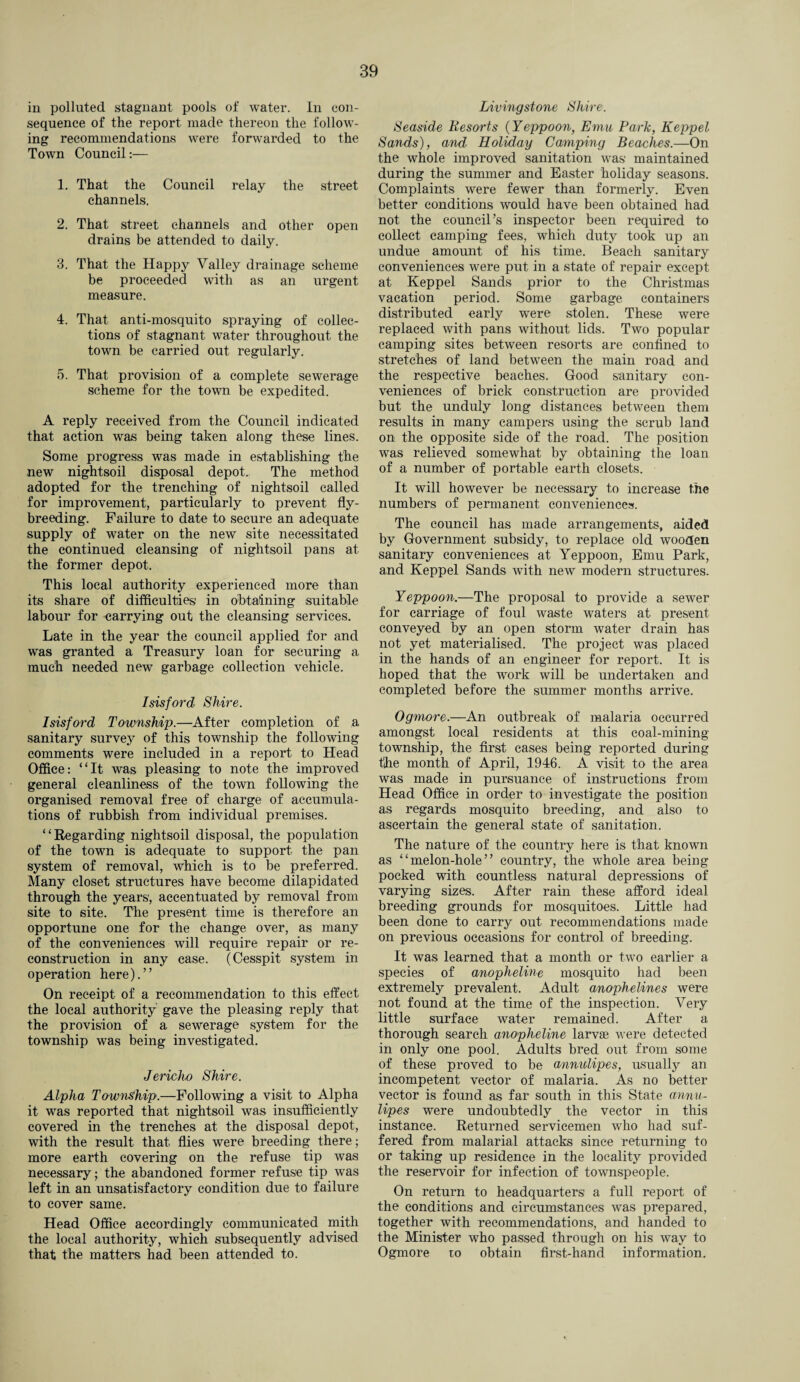in polluted stagnant pools of water. In con¬ sequence of the report made thereon the follow¬ ing recommendations were forwarded to the Town Council:— 1. That the Council relay the street channels. 2. That street channels and other open drains be attended to daily. 3. That the Happy Valley drainage scheme be proceeded with as an urgent measure. 4. That anti-mosquito spraying of collec¬ tions of stagnant water throughout the town be carried out regularly. 5. That provision of a complete sewerage scheme for the town be expedited. A reply received from the Council indicated that action was being taken along these lines. Some progress was made in establishing the new nightsoil disposal depot. The method adopted for the trenching of nightsoil called for improvement, particularly to prevent fly¬ breeding. Failure to date to secure an adequate supply of water on the new site necessitated the continued cleansing of nightsoil pans at the former depot. This local authority experienced more than its share of difficulties in obtaining suitable labour for carrying out the cleansing services. Late in the year the council applied for and was granted a Treasury loan for securing a much needed new garbage collection vehicle. Isisford Shire. Isisford Township.—After completion of a sanitary survey of this township the following comments were included in a report to Head Office: “It was pleasing to note the improved general cleanliness of the town following the organised removal free of charge of accumula¬ tions of rubbish from individual premises. “Regarding nightsoil disposal, the population of the town is adequate to support the pan system of removal, which is to be preferred. Many closet structures have become dilapidated through the years', accentuated by removal from site to site. The present time is therefore an opportune one for the change over, as many of the conveniences will require repair or re¬ construction in any case. (Cesspit system in operation here).” On receipt of a recommendation to this effect the local authority gave the pleasing reply that the provision of a sewerage system for the township was being investigated. Jericho Shire. Alpha Township.—Following a visit to Alpha it was reported that nightsoil was insufficiently covered in the trenches at the disposal depot, with the result that flies were breeding there; more earth covering on the refuse tip was necessary; the abandoned former refuse tip was left in an unsatisfactory condition due to failure to cover same. Head Office accordingly communicated mith the local authority, which subsequently advised that the matters had been attended to. Livingstone Shire. Seaside Resorts (Yeppoon, Emu Park, Keppel Sands), and Holiday Camping Beaches.—On the whole improved sanitation was1 maintained during the summer and Easter holiday seasons. Complaints were fewer than formerly. Even better conditions would have been obtained had not the council’s inspector been required to collect camping fees, which duty took up an undue amount of his time. Beach sanitary conveniences were put in a state of repair except at Keppel Sands prior to the Christmas vacation period. Some garbage containers distributed early were stolen. These were replaced with pans without lids. Two popular camping sites between resorts are confined to stretches of land between the main road and the respective beaches. Good sanitary con¬ veniences of brick construction are provided but the unduly long distances between them results in many campers using the scrub land on the opposite side of the road. The position was relieved somewhat by obtaining the loan of a number of portable earth closets. It will however be necessary to increase the numbers of permanent conveniences. The council has made arrangements, aided by Government subsidy, to replace old wooden sanitary conveniences at Yeppoon, Emu Park, and Keppel Sands with new modern structures. Yeppoon.—The proposal to provide a sewer for carriage of foul waste waters at present conveyed by an open storm water drain has not yet materialised. The project was placed in the hands of an engineer for report. It is hoped that the work will be undertaken and completed before the summer months arrive. Ogmore.—An outbreak of malaria occurred amongst local residents at this coal-mining township, the first cases being reported during the month of April, 1946. A visit to the area was made in pursuance of instructions from Head Office in order to investigate the position as regards mosquito breeding, and also to ascertain the general state of sanitation. The nature of the country here is that known as “melon-hole” country, the whole area being pocked with countless natural depressions of varying sizes. After rain these afford ideal breeding grounds for mosquitoes. Little had been done to carry out recommendations made on previous occasions for control of breeding. It was learned that a month or two earlier a species of anopheline mosquito had been extremely prevalent. Adult anophelines were not found at the time of the inspection. Very little surface water remained. After a thorough search anopheline larvas were detected in only one pool. Adults bred out from some of these proved to be annulipes, usually an incompetent vector of malaria. As no better vector is found as far south in this State annu¬ lipes were undoubtedly the vector in this instance. Returned servicemen who had suf¬ fered from malarial attacks since returning to or taking up residence in the locality provided the reservoir for infection of townspeople. On return to headquarters' a full report of the conditions and circumstances was prepared, together with recommendations, and handed to the Minister who passed through on his way to Ogmore to obtain first-hand information.