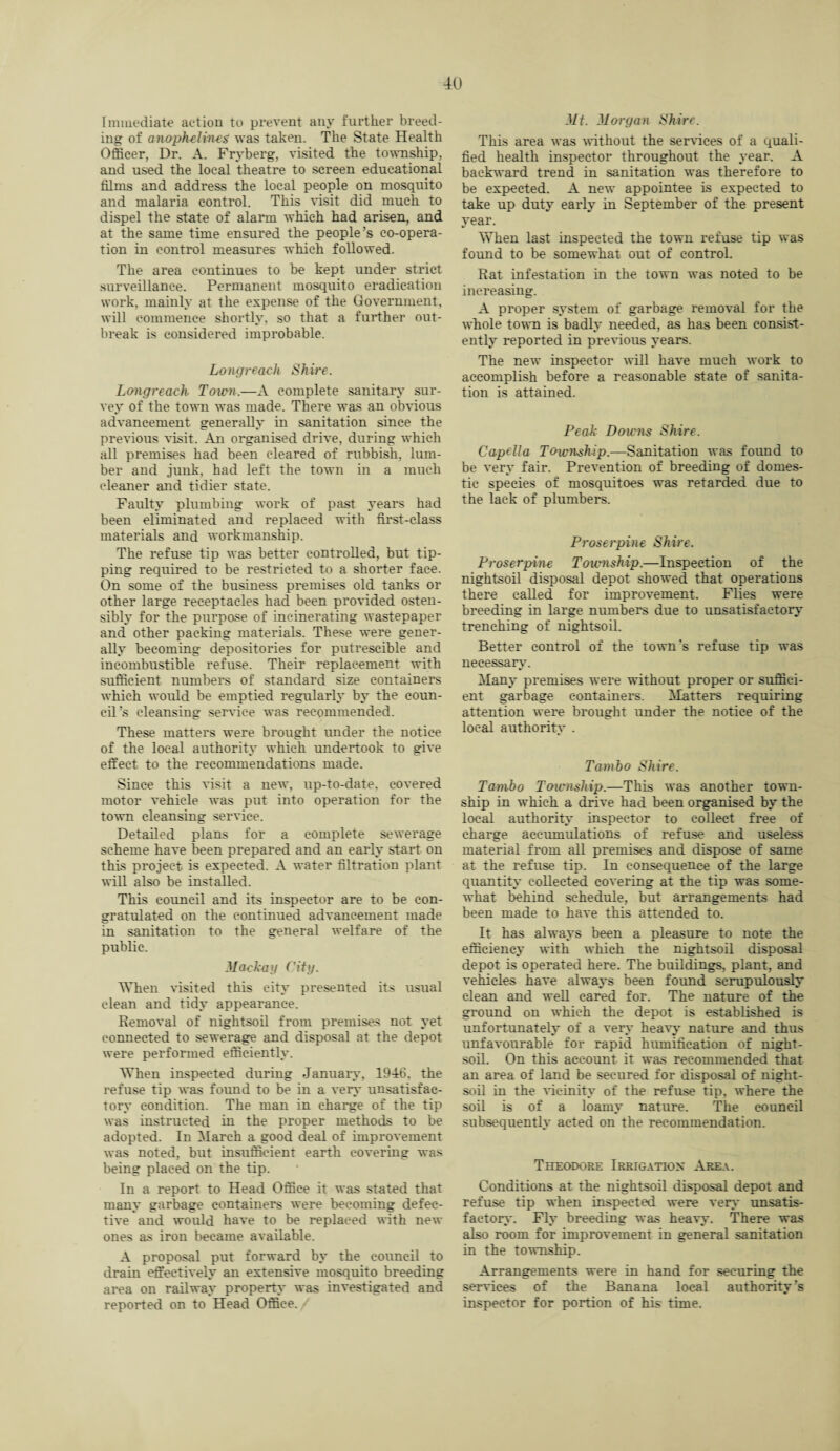 Immediate action to prevent any further breed¬ ing of anophelincs was taken. The State Health Officer, Dr. A. Fryberg, visited the township, and used the local theatre to screen educational films and address the local people on mosquito and malaria control. This visit did much to dispel the state of alarm which had arisen, and at the same time ensured the people’s co-opera¬ tion in control measures which followed. The area continues to be kept under strict surveillance. Permanent mosquito eradication work, mainly at the expense of the Government, will commence shortly, so that a further out¬ break is considered improbable. Long reach Shire. Longreach Town.—A complete sanitary sur¬ vey of the town was made. There was an obvious advancement, generally in sanitation since the previous visit. An organised drive, during which all premises had been cleared of rubbish, lum¬ ber and junk, had left the town in a much cleaner and tidier state. Faulty plumbing work of past years had been eliminated and replaced with first-class materials and workmanship. The refuse tip was better controlled, but tip¬ ping required to be restricted to a shorter face. On some of the business premises old tanks or other large receptacles had been provided osten¬ sibly for the purpose of incinerating wastepaper and other packing materials. These were gener¬ ally becoming depositories for putrescible and incombustible refuse. Their replacement with sufficient numbers of standard size containers which would be emptied regularly by the coun¬ cil’s cleansing service was recommended. These matters were brought under the notice of the local authority which undertook to give effect to the recommendations made. Since this visit a new, up-to-date, covered motor vehicle was put into operation for the town cleansing service. Detailed plans for a complete sewerage scheme have been prepared and an early start on this project is expected. A water filtration plant will also be installed. This council and its inspector are to be con¬ gratulated on the continued advancement made in sanitation to the general welfare of the public. Machag City. When visited this city presented its usual clean and tidy appearance. Removal of nightsoil from premises not yet connected to sewerage and disposal at the depot were performed efficiently. When inspected during January, 1946. the refuse tip was found to be in a very unsatisfac¬ tory condition. The man in charge of the tip was instructed in the proper methods to be adopted. In March a good deal of improvement was noted, but insufficient earth covering was being placed on the tip. In a report to Head Office it was stated that many garbage containers were becoming defec¬ tive and would have to be replaced with new ones as iron became available. A proposal put forward by the council to drain effectively an extensive mosquito breeding area on railway property was investigated and reported on to Head Office. Mt. Morgan Shire. This area was without the services of a quali¬ fied health inspector throughout the year, A backward trend in sanitation was therefore to be expected. A new appointee is expected to take up duty early in September of the present year. When last inspected the town refuse tip was found to be somewhat out of control. Rat infestation in the town was noted to be increasing. A proper system of garbage removal for the whole town is badly needed, as has been consist¬ ently reported in previous years. The new inspector will have much work to accomplish before a reasonable state of sanita¬ tion is attained. Peak Downs Shire. Capella Township.—Sanitation was foimd to be very fair. Prevention of breeding of domes¬ tic species of mosquitoes was retarded due to the lack of plumbers. Proserpine Shire. Proserpine Township.—Inspection of the nightsoil disposal depot showed that operations there called for improvement. Flies were breeding in large numbers due to unsatisfactory trenching of nightsoil. Better control of the town's refuse tip was necessary. Many premises were without proper or suffici¬ ent garbage containers. Matters requiring attention were brought under the notice of the local authority . Tamho Shire. Tambo Township.—This was another town¬ ship in which a drive had been organised by the local authority inspector to collect free of charge accumulations of refuse and useless material from all premises and dispose of same at the refuse tip. In consequence of the large quantity collected covering at the tip was some¬ what behind schedule, but arrangements had been made to have this attended to. It has always been a pleasure to note the efficiency with which the nightsoil disposal depot is operated here. The buildings, plant, and vehicles have always been found scrupulously clean and well eared for. The nature of the ground on which the depot is established is unfortunately of a very heavy nature and thus unfavourable for rapid humification of night¬ soil. On this account it was recommended that an area of land be secured for disposal of night¬ soil in the vicinity of the refuse tip. where the soil is of a loamy nature. The council subsequently acted on the recommendation. Theodore Irrigation Area. Conditions at the nightsoil disposal depot and refuse tip when inspected were very unsatis¬ factory. Fly breeding was heavy. There was also room for improvement in general sanitation in the township. Arrangements were in hand for securing the services of the Banana local authority’s inspector for portion of his time.