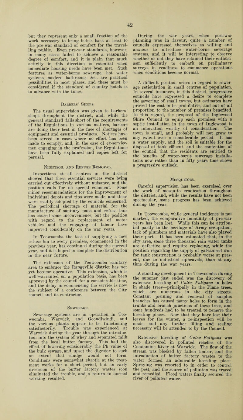 but they represent only a small fraction of the work necessary to bring hotels back at least to the pre-war standard of comfort for the travel¬ ling public. Even pre-war standards, however, in many cases failed to achieve a reasonable degree of comfort, and it is plain that much activity in this direction is essential when immediate housing needs have been met. Such features as water-borne sewerage, hot water systems, modern bathrooms, &c., are practical possibilities in most places, and these must be considered if the standard of country hotels is to advance with the times. Barbers’ Shops. The usual supervision was given to barbers’ shops throughout the district, and, while the general standard falls short of the requirements of the Regulations in various matters, barbers are doing their best in the face of shortages of equipment and essential products. Notices have been served in cases where no effort has been made to comply, and, in the case of ex-service- men engaging in the profession, the Regulations have been fully explained and copies left for perusal. Nightsoil and Refuse Removal. Inspections at all centres in the district showed that these essential services were being carried out effectively without nuisance, and the position calls for no special comment. Some minor recommendations for the improvement of individual depots and tips were made, and these were readily adopted by the councils concerned. The periodical shortage of material for the manufacture of sanitary pans and refuse bins has caused some inconvenience, but the position with regard to the replacement of motor vehicles and the engaging of labour have improved considerably on the war years. In Toowoomba the task of supplying a new refuse bin to every premises, commenced in the previous year, has continued during the current year, and it is hoped to complete the distribution in the near future. The extension of the Toowoomba sanitary area to embrace the Rangeville district has not yet become operative. This extension, which is well-warranted on a population basis, has been approved by the council for a considerable time, and the delay in commencing the service is now the subject of a conference between the City council and its contractor. Sewerage. Sewerage systems are in operation in Too¬ woomba, Warwick, and Goondiwindi, and the various plants appear to be functioning satisfactorily. Trouble was experienced at Warwick during the year through the introduc¬ tion into the system of whey and separated milk from the local butter factory. This had the effect of lowering considerably the Ph value of the bulk sewage, and upset the digestor to such an extent that sludge would not form. Conditions were somewhat chaotic at the treat¬ ment works for a short period, but an early diversion of the butter factory wastes soon eliminated the trouble, and a return to normal working resulted. During the war years, when post-war planning was in favour, quite a number of councils expressed themselves as willing and anxious to introduce ■ water-borne sewerage systems, and it will be interesting to observe whether or not they have retained their enthusi¬ asm sufficiently to embark on preliminary surveys in readiness to commence operations when conditions become normal. A difficult position arises in regard to sewer¬ age reticulation in small centres of population. In several instances, in this district, progressive councils have expressed a desire to complete the sewering of small towns, but estimates have proved the cost to be prohibitive, and out of all proportion to the number of premises benefited. In this regard, the proposal of the Inglewood Shire Council to equip each premises with a septic installation in the town of Inglewood is an innovation worthy of consideration. The town is small, and probably will not grow to any extent over a considerable period. It has a water supply, and the soil is suitable for the disposal of tank effluent, and the contention of the council that the residents are entitled to the benefits of water-borne sewerage installa¬ tions now rather than in fifty years time shows a progressive outlook. Mosquitoes. Careful supervision has been exercised over the work of mosquito eradication throughout the district, and, while the results have not been spectacular, some progress has been achieved during the year. In Toowoomba, while general incidence is not marked, the comparative immunity of pre-war years has been lost. While this can be attribu¬ ted partly to the heritage of Army occupation, lack of plumbers and materials have also played their part. It has been estimated that, in the city area, some three thousand rain water tanks are defective and require replacing, while the position regarding the supply of galvanised iron for tank construction is probably worse at pres¬ ent, due to industrial upheavals, than at any time during the war years. A startling development in Toowoomba during the summer just ended was the discovery of extensive breeding of Culex Fatigans in holes in shade trees'—principally in the Plane trees, which are numerous in the city streets. Constant pruning and removal of surplus branches has caused many holes to form in the trunks and branch junctions of these trees, and some hundreds had to be treated to remove the breeding places. Now that they have lost their leaves for the winter, a re-inspection will be made, and any further filling and sealing necessary will be attended to by the Council. Extensive breeding of Culex Fatigans was also discovered in polluted reaches of the Condamine River at Warwick. The flow of the stream was blocked by fallen timber, and the introduction of butter factory wastes to the water formed an admirable breeding place. Spraying was resorted to in order to control the pest, and the source of pollution was traced and remedied. Flood waters finally scoured the river of polluted water.