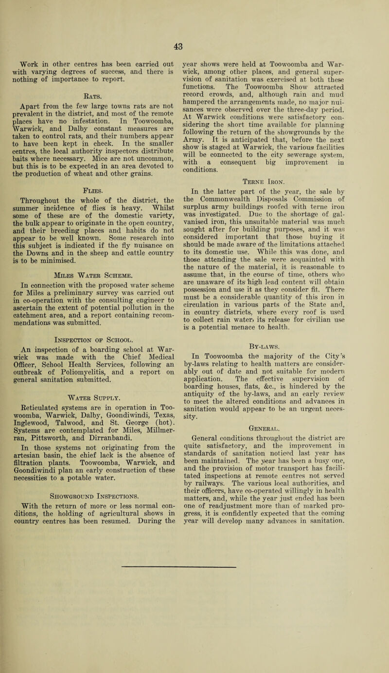 Work in other centres has been carried out with varying degrees of success, and there is nothing of importance to report. Rats. Apart from the few large towns rats are not prevalent in the district, and most of the remote places have no infestation. In Toowoomba, Warwick, and Dalby constant measures are taken to control rats, and their numbers appear to have been kept in check. In the smaller centres, the local authority inspectors distribute baits where necessary. Mice are not uncommon, but this is to he expected in an area devoted to the production of wheat and other grains. Flies. Throughout the whole of the district, the summer incidence of flies is heavy. Whilst some of these are of the domestic variety, the bulk appear to originate in the open country, and their breeding places and habits do not appear to be well known. Some research into this subject is indicated if the fly nuisance on the Downs and in the sheep and cattle country is to be minimised. Miles Water Scheme. In connection with the proposed water scheme for Miles a preliminary survey was carried out in co-operation with the consulting engineer to ascertain the extent of potential pollution in the catchment area, and a report containing recom¬ mendations was submitted. Inspection of School. An inspection of a boarding school at War¬ wick was made with the Chief Medical Officer, School Health Services, following an outbreak of Poliomyelitis, and a report on general sanitation submitted. Water Supply. Reticulated systems are in operation in Too¬ woomba, Warwick, Dalby, Goondiwindi, Texas, Inglewood, Talwood, and St. George (hot). Systems are contemplated for Miles, Millmer- ran, Pittsworth, and Dirranhandi. In those systems not originating from the artesian basin, the chief lack is the absence of filtration plants. Toowoomba, Warwick, and Goondiwindi plan an early construction of these necessities to a potable water. Showground Inspections. With the return of more or less normal con¬ ditions, the holding of agricultural shows in country centres has been resumed. During the year shows were held at Toowoomba and War¬ wick, among other places, and general super¬ vision of sanitation was exercised at both these functions. The Toowoomba Show attracted record crowds, and, although rain and mud hampered the arrangements made, no major nui¬ sances were observed over the three-day period. At Warwick conditions were satisfactory con¬ sidering the short time available for planning following the return of the showgrounds by the Army. It is anticipated that, before the next show is staged at Warwick, the various facilities will be connected to the city sewerage system, with a consequent big improvement in conditions. Terne Iron. In the latter part of the year, the sale by the Commonwealth Disposals Commission of surplus army buildings roofed with terne iron was investigated. Due to the shortage of gal¬ vanised iron, this unsuitable material was much sought after for building purposes, and it was considered important that those buying it should be made aware of the limitations attached to its domestic use. While this was done, and those attending the sale were acquainted with the nature of the material, it is reasonable to assume that, in the course of time, others who are unaware of its high lead content will obtain possession and use it as they consider fit. There must be a considerable quantity of this iron in circulation in various parts of the State and, in country districts, where every roof is used to collect rain waterj its release for civilian use is a potential menace to health. By-laws. In Toowoomba the majority of the City’s by-laws relating to health matters are consider¬ ably out of date and not suitable for modern application. The effective supervision of boarding houses, flats, &c., is hindered by the antiquity of the by-laws, and an early review to meet the altered conditions and advances in sanitation would appear to be an urgent neces¬ sity. General. General conditions throughout the district are quite satisfactory, and the improvement in standards of sanitation noticed last year has been maintained. The y-ear has been a busy one, and the provision of motor transport has facili¬ tated inspections at remote centres not served by railways. The various local authorities, and their officers, have co-operated willingly in health matters, and, while the year just ended has been one of readjustment more than of marked pro¬ gress, it is confidently expected that the coming year will develop many advances in sanitation.