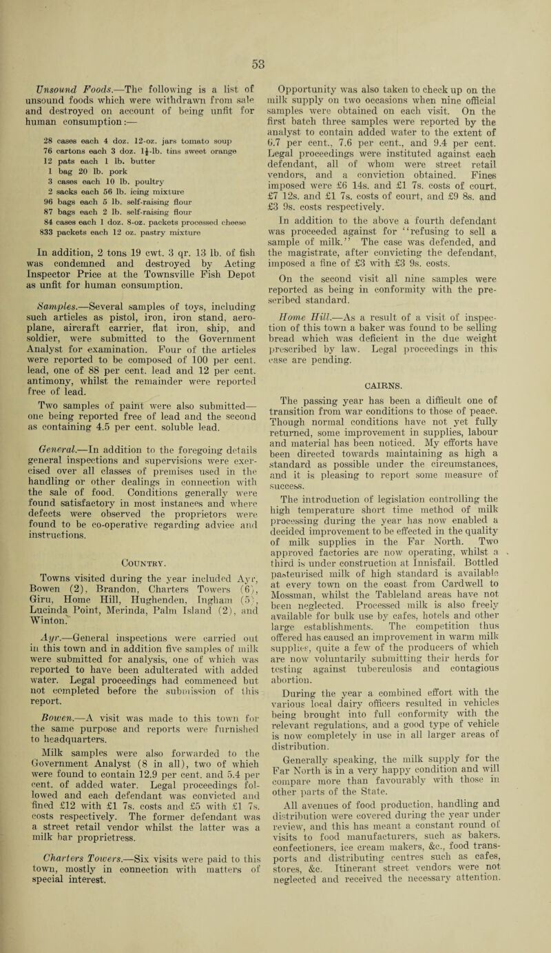 Unsound Foods.—The following is a list of unsound foods which were withdrawn from sale and destroyed on account of being unfit for human consumption:— 28 cases each 4 doz. 12-oz. jars tomato soup 76 cartons each 3 doz. l£-lb. tins sweet orange 12 pats each 1 lb. butter 1 bag 20 lb. pork 3 cases each 10 lb. poultry 2 sacks each 56 lb. icing mixture 96 bags each 5 lb. self-raising flour 87 bags each 2 lb. self-raising flour 84 cases each 1 doz. 8-oz. packets processed cheese 833 packets each 12 oz. pastry mixture In addition, 2 tons 19 cwt. 3 qr. 13 lb. of fish was condemned and destroyed by Acting Inspector Price at the Townsville Fish Depot as unfit for human consumption. Samples.—Several samples of toys, including such articles as pistol, iron, iron stand, aero¬ plane, aircraft carrier, flat iron, ship, and soldier, were submitted to the Government Analyst for examination. Four of the articles were reported to be composed of 100 per cent, lead, one of 88 per cent, lead and 12 per cent, antimony, whilst the remainder were reported free of lead. Two samples of paint were also submitted— one being reported free of lead and the second as containing 4.5 per cent, soluble lead. General.—In addition to the foregoing details general inspections and supervisions were exer¬ cised over all classes of premises used in the handling or other dealings in connection with the sale of food. Conditions generally were found satisfactory in most instances and where defects were observed the proprietors were found to be co-operative regarding advice and instructions. Country. Towns visited during the year included Ayr, Bowen (2), Brandon, Charters Towers (6), Giru, Home Hill, Hughenden, Ingham (5), Lucinda Point, Merinda, Palm Island (2), end Winton. Ayr.—General inspections wrere carried out in this town and in addition five samples of milk were submitted for analysis, one of which was reported to have been adulterated with added water. Legal proceedings had commenced but not completed before the submission of this report. Bowen.—A visit was made to this town for the same purpose and reports were furnished to headquarters. Milk samples were also forwarded to the Government Analyst (8 in all), two of which were found to contain 12.9 per cent, and 5.4 per cent, of added water. Legal proceedings fol¬ lowed and each defendant was convicted and fined £12 with £1 7s. costs and £5 with £1 7s. costs respectively. The former defendant was a street retail vendor whilst the latter was a milk bar proprietress. Charters Towers.—Six visits were paid to this town, mostly in connection with matters of special interest. Opportunity was also taken to check up on the milk supply on two occasions when nine official samples were obtained on each visit. On the first batch three samples were reported by the analyst to contain added water to the extent of 6.7 per cent., 7.6 per cent., and 9.4 per cent. Legal proceedings were instituted against each defendant, all of whom were street retail vendors, and a conviction obtained. Fines imposed were £6 14s. and £1 7s. costs of court, £7 12s. and £1 7s. costs of court, and £9 8s. and £3 9s. costs respectively. In addition to the above a fourth defendant was proceeded against for “refusing to sell a sample of milk.” The case was defended, and the magistrate, after convicting the defendant, imposed a fine of £3 with £3 9s. costs. On the second visit all nine samples were reported as being in conformity with the pre¬ scribed standard. Home Hill.—As a result of a visit of inspec¬ tion of this town a baker was found to be selling- bread which was deficient in the due weight prescribed by law. Legal proceedings in this case are pending. CAIRNS. The passing year has been a difficult one of transition from war conditions to those of peace. Though normal conditions have not yet fully returned, some improvement in supplies, labour and material has been noticed. My efforts have been directed towards maintaining as high a standard as possible under the circumstances, and it is pleasing to report some measure of success. The introduction of legislation controlling the high temperature short time method of milk processing during the year has now enabled a decided improvement to be effected in the quality of milk supplies in the Far North. Two approved factories are now operating, whilst a third is under construction at Innisfail. Bottled pasteurised milk of high standard is available at every town on the coast from Cardwell to Mossman, whilst the Tableland areas have not been neglected. Processed milk is also freely available for bulk use by cafes, hotels and other large establishments'. The competition thus offered has caused an improvement in warm milk supplies, quite a few of the producers of which are now voluntarily submitting their herds for testing against tuberculosis and contagious abortion. During the year a combined effort with the various local dairy officers resulted in vehicles being brought into full conformity with the relevant regulations, and a good type of vehicle is now completely in use in all larger areas of distribution. Generally speaking, the milk supply for the Far North is in a very happy condition and will compare more than favourably with those in other parts of the State. All avenues of food production, handling and distribution were covered during the year under review, and this has meant a constant round of visits to food manufacturers, such as bakers, confectioners, ice cream makers, &c., food trans¬ ports and distributing centres such as cafes, stores, &c. Itinerant street vendors were not neglected and received the necessary attention.