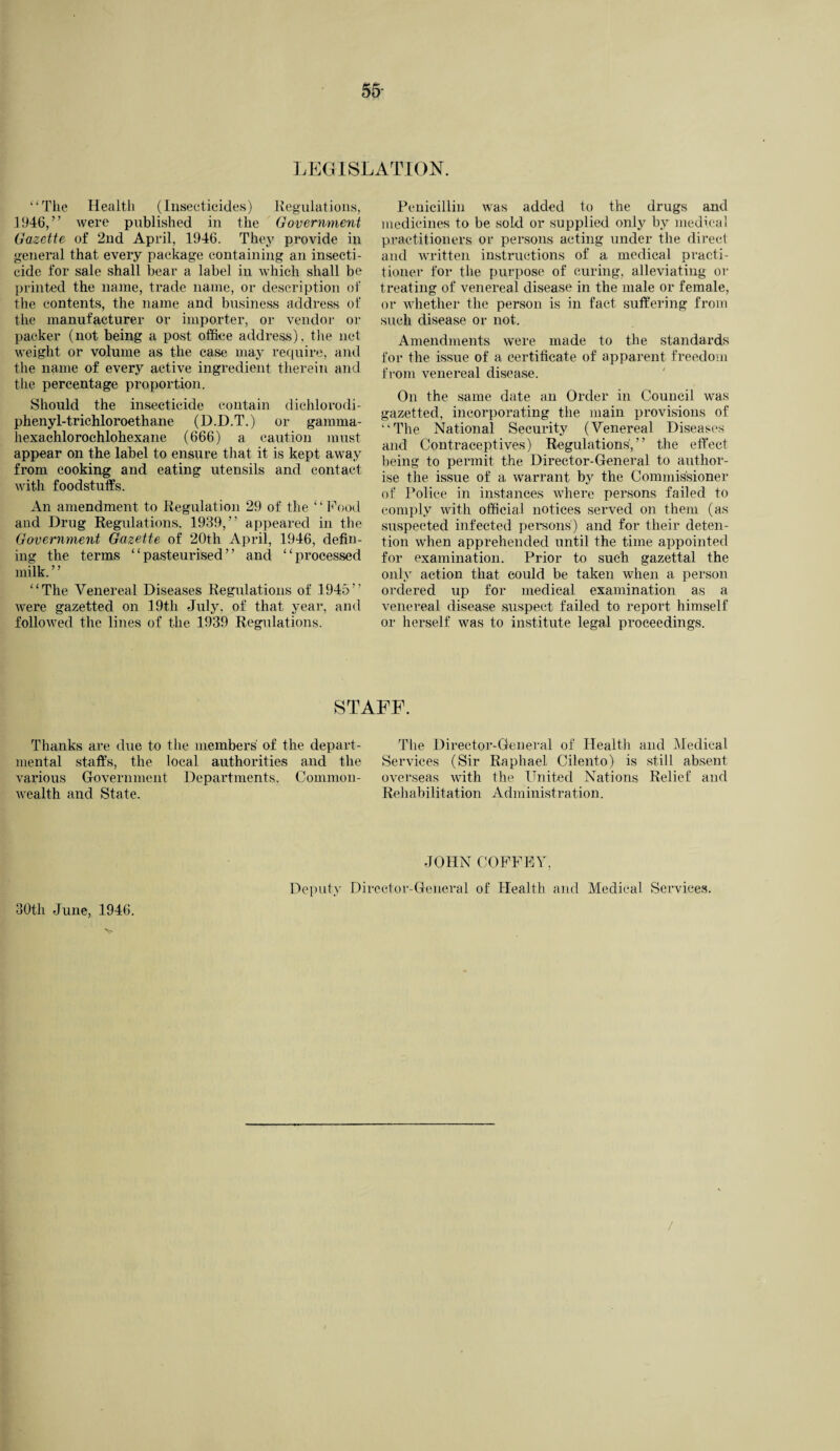 LEGISLATION. ‘‘The Health (Insecticides) Regulations, .1946/’ were published in the Govermnent Gazette of 2nd April, 1946. They provide in general that every package containing an insecti¬ cide for sale shall bear a label in which shall be printed the name, trade name, or description of the contents, the name and business address of the manufacturer or importer, or vendor or packer (not being a post office address) , the net weight or volume as the case may require, and the name of every active ingredient therein and the percentage proportion. Should the insecticide contain dichlorodi- phenyl-trichloroethane (D.D.T.) or garama- hexachlorochlohexane (666) a caution must appear on the label to ensure that it is kept away from cooking and eating utensils and contact with foodstuffs. An amendment to Regulation 29 of the “ Food and Drug Regulations. 1939,” appeared in the Government Gazette of 20th April, 1946, defin¬ ing the terms “pasteurised” and “processed milk.” “The Venereal Diseases Regulations of 1945” were gazetted on 19th July, of that year, and followed the lines of the 1939 Regulations. Penicillin was added to the drugs and medicines to be sold or supplied only by medical practitioners or persons acting under the direct and written instructions of a medical practi¬ tioner for the purpose of curing, alleviating or treating of venereal disease in the male or female, or whether the person is in fact suffering from such disease or not. Amendments were made to the standards for the issue of a certificate of apparent freedom from venereal disease. On the same date an Order in Council was gazetted, incorporating the main provisions of “The National Security (Venereal Diseases and Contraceptives) Regulations',” the effect being to permit the Director-General to author¬ ise the issue of a warrant by the Commissioner of Police in instances where persons failed to comply with official notices served on them (as suspected infected persons) and for their deten¬ tion when apprehended until the time appointed for examination. Prior to such gazettal the only action that could be taken when a person ordered up for medical examination as a venereal disease suspect failed to report himself or herself was to institute legal proceedings. STAFF. Thanks are due to the members' of the depart¬ mental staffs, the local authorities and the various Government Departments. Common¬ wealth and State. The Director-General of Health and Medical Services (Sir Raphael Cilento) is still absent overseas with the United Nations Relief and Rehabilitation Administration. 30th June, 1946. JOHN COFFEY, Deputy Director-General of Health and Medical Services.