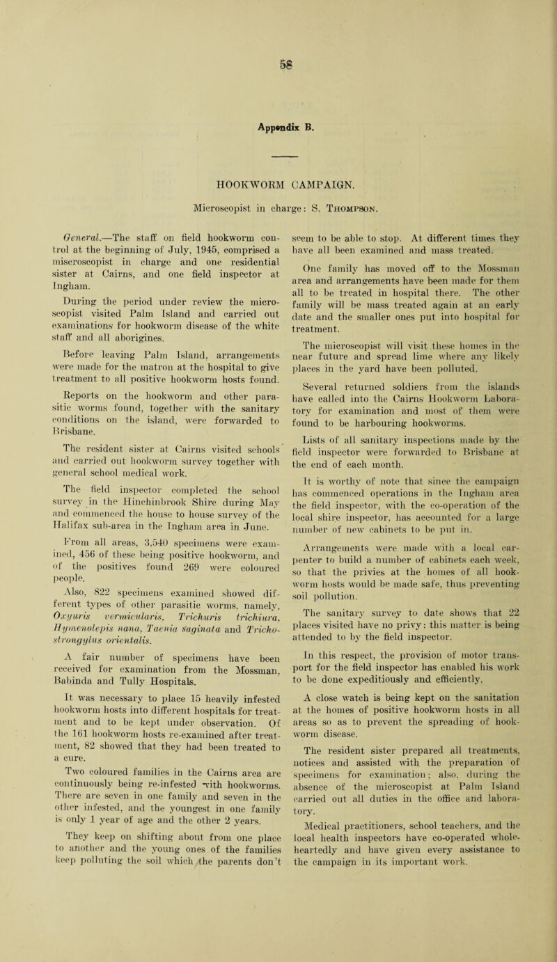 Appendix B. HOOKWORM CAMPAIGN. Microscopist in charge: S. Thompson. General.—The staff on field hookworm con¬ trol at the beginning of July, 1945, comprised a miscroscopist in charge and one residential sister at Cairns, and one field inspector at Ingham. During the period under review the miero- scopist visited Palm Island and carried out examinations' for hookworm disease of the white staff and all aborigines. Before leaving Palm Island, arrangements were made for the matron at the hospital to give treatment to all positive hookworm hosts found. Reports on the hookworm and other para¬ sitic worms found, together with the sanitary conditions on the island, were forwarded to Brisbane. The resident sister at Cairns visited schools and carried out hookworm survey together with general school medical work. The field inspector completed the school survey in the Hinehinbrook Shire during May and commenced the house to house survey of the Halifax sub-area in the Ingham area in June. Prom all areas, 3,540 specimens were exam¬ ined, 456 of these being positive hookworm, and of the positives found 269 were coloured people. Also, 822 specimens examined showed dif¬ ferent types of other parasitic worms, namely, Oxyuris vermicularis, Trichuris trichiura, Hymenolepis nana, Taenia Naginata and Tricho- stronyylus orientalis. A fair number of specimens have been received for examination from the Mossman, Babinda and Tully Hospitals. It was necessary to place 15 heavily infested hookworm hosts into different hospitals for treat¬ ment and to be kept under observation. Of the 161 hookworm hosts re-examined after treat¬ ment, 82 showed that they had been treated to a cure. Two coloured families in the Cairns area are continuously being re-infested with hookworms. There are seven in one family and seven in the other infested, and the youngest in one family is only 1 year of age and the other 2 years. They keep on shifting about from one place to another and the young ones of the families keep polluting the soil which the parents don’t seem to be able to stop. At different times they have all been examined and mass treated. One family has moved off to the Mossman area and arrangements have been made for them all to be treated in hospital there. The other family will be mass treated again at an early date and the smaller ones put into hospital for treatment. The microscopist will visit these homes in the near future and spread lime where any likely places in the yard have been polluted. Several returned soldiers from the islands have called into the Cairns Hookworm Labora¬ tory for examination and most of them were found to be harbouring hookworms. Lists of all sanitary inspections made by the field inspector were forwarded to Brisbane at the end of each month. It is worthy of note that since the campaign has commenced operations in the Ingham area the field inspector, with the co-operation of the local shire inspector, lias accounted for a large number of new cabinets to be put in. Arrangements were made with a local car¬ penter to build a number of cabinets each week, so that the privies at the homes of all hook¬ worm hosts would be made safe, thus preventing- soil pollution. The sanitary survey to date shows that 22 places visited have no privy: this matter is being attended to by the field inspector. In this respect, the provision of motor trans¬ port for the field inspector has enabled his work to be done expeditiously and efficiently. A close watch is being kept on the sanitation at the homes of positive hookworm hosts in all areas so as to prevent the spreading of hook¬ worm disease. The resident sister prepared all treatments, notices and assisted with the preparation of specimens for examination; also, during the absence of the microscopist at Palm Island carried out all duties in the office and labora¬ tory. Medical practitioners, school teachers, and the local health inspectors have co-operated whole¬ heartedly and have given every assistance to the campaign in its important work.