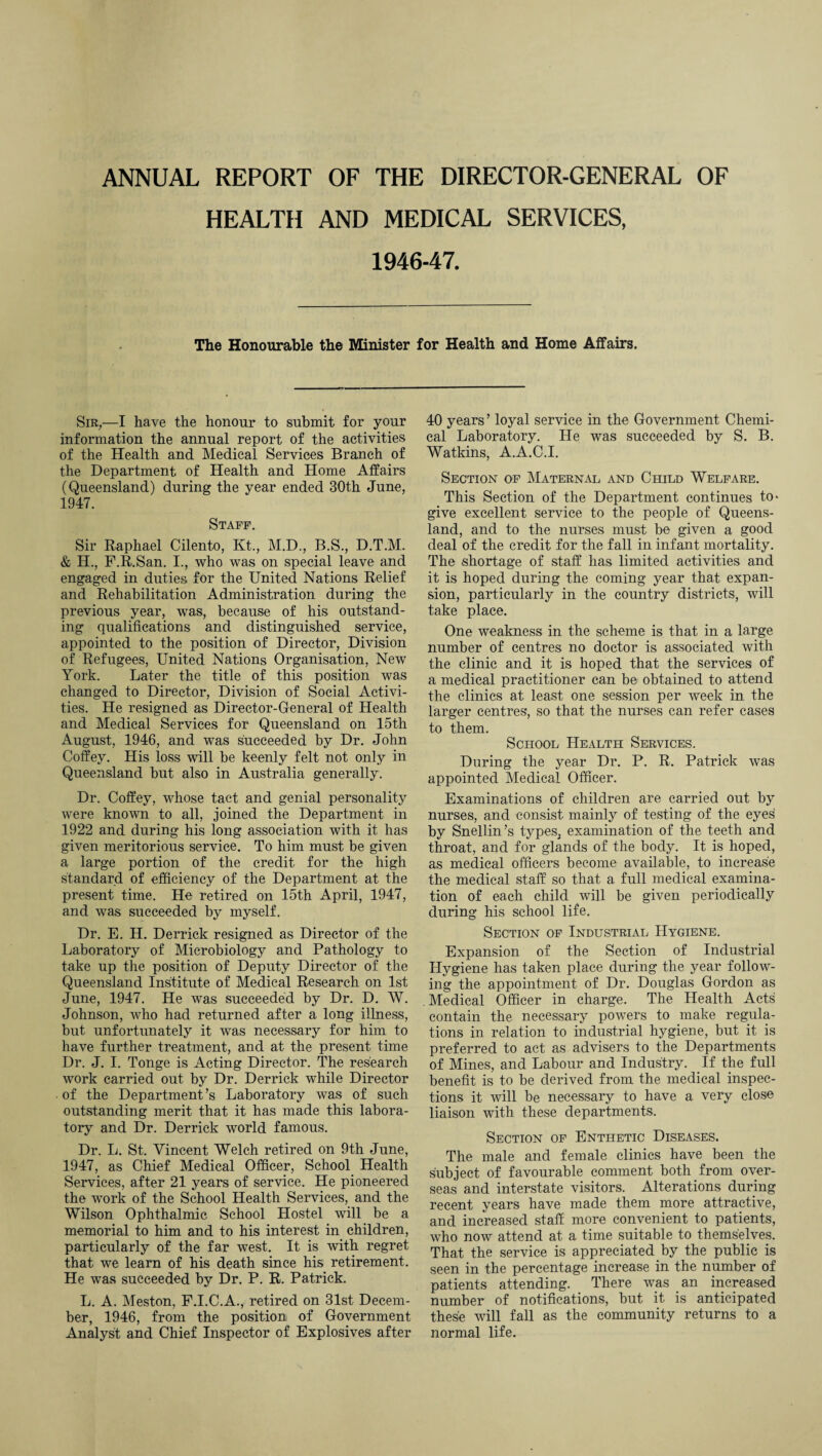 ANNUAL REPORT OF THE DIRECTOR-GENERAL OF HEALTH AND MEDICAL SERVICES, 1946-47. The Honourable the Minister for Health and Home Affairs. Sir,—I have the honour to submit for your information the annual report of the activities of the Health and Medical Services Branch of the Department of Health and Home Affairs (Queensland) during the year ended 30th June, 1947. Staff. Sir Raphael Cilento, Kt., M.D., B.S., D.T.M. & H., F.R.San. I., who was on special leave and engaged in duties for the United Nations Relief and Rehabilitation Administration during the previous year, was, because of his outstand¬ ing qualifications and distinguished service, appointed to the position of Director, Division of Refugees, United Nations Organisation, New York. Later the title of this position was changed to Director, Division of Social Activi¬ ties. He resigned as Director-General of Health and Medical Services for Queensland on 15th August, 1946, and was succeeded by Dr. John Coffey. His loss will be keenly felt not only in Queensland but also in Australia generally. Dr. Coffey, whose tact and genial personality were known to all, joined the Department in 1922 and during his long association with it has given meritorious service. To him must be given a large portion of the credit for the high standard of efficiency of the Department at the present time. He retired on 15th April, 1947, and was succeeded by myself. Dr. E. H. Derrick resigned as Director of the Laboratory of Microbiology and Pathology to take up the position of Deputy Director of the Queensland Institute of Medical Research on 1st June, 1947. He was succeeded by Dr. D. W. Johnson, who had returned after a long illness, but unfortunately it was necessary for him to have further treatment, and at the present time Dr. J. I. Tonge is Acting Director. The research work carried out by Dr. Derrick while Director of the Department’s Laboratory was of such outstanding merit that it has made this labora¬ tory and Dr. Derrick world famous. Dr. L. St. Vincent Welch retired on 9th June, 1947, as Chief Medical Officer, School Health Services, after 21 years of service. He pioneered the work of the School Health Services, and the Wilson Ophthalmic School Hostel will be a memorial to him and to his interest in children, particularly of the far west. It is with regret that we learn of his death since his retirement. He was succeeded by Dr. P. R. Patrick. L. A. Meston, F.I.C.A., retired on 31st Decem¬ ber, 1946, from the position of Government Analyst and Chief Inspector of Explosives after 40 years’ loyal service in the Government Chemi¬ cal Laboratory. He was succeeded by S. B. Watkins, A.A.C.I. Section of Maternal and Child Welfare. This Section of the Department continues to- give excellent service to the people of Queens¬ land, and to the nurses must bo given a good deal of the credit for the fall in infant mortality. The .shortage of staff has limited activities and it is hoped during the coming year that expan¬ sion, particularly in the country districts, will take place. One weakness in the scheme is that in a large number of centres no doctor is associated with the clinic and it is hoped that the services of a medical practitioner can be obtained to attend the clinics at least one session per week in the larger centres, so that the nurses can refer cases to them. School Health Services. During the year Dr. P. R. Patrick was appointed Medical Officer. Examinations of children are carried out by nurses, and consist mainly of testing of the eyes' by Snellin’s types, examination of the teeth and throat, and for glands of the body. It is hoped, as medical officers become available, to increase the medical staff so that a full medical examina¬ tion of each child will be given periodically during his school life. Section of Industrial Hygiene. Expansion of the Section of Industrial Hygiene has taken place during the year follow¬ ing the appointment of Dr. Douglas Gordon as Medical Officer in charge. The Health Acts contain the necessary powers to make regula¬ tions in relation to industrial hygiene, but it is preferred to act as advisers to the Departments of Mines, and Labour and Industry. If the full benefit is to be derived from the medical inspec¬ tions it will be necessary to have a very close liaison with these departments. Section of Enthetic Diseases. The male and female clinics have been the subject of favourable comment both from over¬ seas and interstate visitors. Alterations during recent years have made them more attractive, and increased staff more convenient to patients, who now attend at a time suitable to themselves. That the service is appreciated by the public is seen in the percentage increase in the number of patients attending. There was an increased number of notifications, but it is anticipated these will fall as the community returns to a normal life.