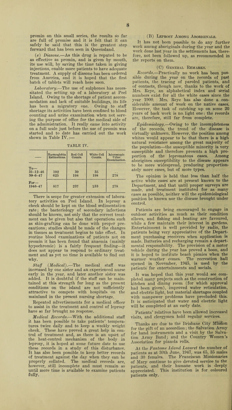 promin on this small series, the results so far are full of promise and it is felt that it can safely be said that this is the greatest step forward that has been seen in Queensland. (e) Diasone.—As this drug is reputed to be as effective as promin, and is given by mouth, its use will, by saving the time taken in giving injections, enable more patients to have adequate treatment. A supply of diasone has been ordered from America, and it is hoped that the first batch of tablets will reach here soon. Laboratory.—'The use of sulphones has neces¬ sitated the setting up of a laboratory at Peel Island. Owing to the shortage of patient accom¬ modation and lack of suitable buildings, its life has been a migratory one. Owing to staff shortage its activities have been confined to blood counting and urine examination when not serv¬ ing the purpose of office for the medical side of the administration. It really came into activity on a full scale just before the use of promin was started and to date has carried out the work shown in Table IY.:— TABLE IV. — Haemoglobin Estimations. Red Cell Counts. White Cell Counts. Microscopic Urine Examination. To— 31-12-46 192 39 35 , , 36-6-47 625 198 198 278 For— 1946-47 817 237 233 278 There is scope for greater extension of labora¬ tory activities on Peel Island. In leprosy a check should be kept on the blood sedimentation rate; the bacteriology of secondary infections should be known, not only that the correct treat¬ ment can be given but also that operations such as skin-grafting can be done with proper pre¬ cautions; studies should be made of the changes in tissues as treatment begins to take effect. In routine blood examinations of patients not on promin it has been found that anaemia (mainly hypochromic) is a fairly frequent finding—it does not appear to respond to ordinary treat¬ ment and as yet no time is available to find out why. Staff {Medical).—The medical staff was increased by one sister and an experienced nurse early in the year, and later another sister was added. It is doubtful if the staff can be main¬ tained at this strength for long as the present conditions on the island are not sufficiently attractive to compete with hospitals on the mainland in the present nursing shortage. Repeated advertisements for a medical officer to assist in the treatment and control of leprosy have so far brought no response. Medical Records.—With the additional staff it has been possible to take patients’ tempera¬ tures twice daily and to keep a weekly weight check. These have proved a great help in con¬ trol of treatment and, as there is an upset of the heat-control mechanism of the body in leprosy, it is hoped at some future date to use these records in a study of this disturbance. It has also been possible to keep better records of treatment against the day when they can be properly collated. The medical records are, however, still incomplete and must remain so until more time is available to examine patients fully. (B) Leprosy Among Aboriginals. It has not been possible to do any further work among aboriginals during the year and the work done last year in the settlements has, there¬ fore, not been followed up, as recommended in the reports' on them. (C) General Remarks. Records.—Practically no work has been pos¬ sible during the year on the records of past patients, the tracing of paroled patients, and of contacts, though now, thanks to the work of Mrs. Reye, an alphabetical index and serial numbers exist for all the white cases since the year 1900. Mrs. Reye has also done a con¬ siderable amount of work on the native cases. However, the task of catching up on some 20 years of back work is no. light one: the records are, therefore, still far from complete. Epidemiology.—Owing to the incompleteness of the records, the trend of the disease is virtually unknown. However, the position among whites would appear to be that there is a high natural resistance among the great majority of the population—the susceptible minority is very susceptible and therefore presents a high pro¬ portion of the lepromatous cases. Among aborigines susceptibility to the disease appears to be more widespread, producing proportion¬ ately more cases, but of more types. The opinion is held that less than half the active white cases are at present known to the Department, and that until proper surveys are made, and treatment instituted for as many cases as possible, neither will the epidemiological position be known nor the disease brought under control. Patients are being encouraged to engage in outdoor activities as much as their condition allows, and fishing and boating are favoured, while a few maintain their interest in gardens. Entertainment is well provided by radio, the patients being very appreciative of the Depart¬ ment purchasing receivers when application is made. Batteries and recharging remain a depart¬ mental responsibility. The provision of a motor vehicle during the year has proved a boon, and it is hoped to institute beach picnics when the warmer weather comes. The recreation hall opened in November, 1945, is used by the patients' for entertainments and socials. It was hoped that this year would see com¬ pleted many projects such as the construction of kitchen and dining room (for which approval had been given), improved water reticulation, and electric light, but material shortages coupled with manpower problems have precluded this. It is anticipated that water and electric light will be completed at an early date. Patients’ relatives have been allowed increased visits, and clergymen hold regular services. Thanks are due to the Brisbane City Mission for the gift of an accordion; the Salvation Army for band instruments and a visit by the Salva¬ tion Army Band; and the Country Women’s Association for pianola rolls. At the Fantome Island Lazaret the number of patients as at 30th June, 1947, was 65, 35 males and 30 females. The Franciscan Missionaries of Mary continue to give devoted service to the patients, and their humane work is deeply appreciated. This institution is for coloured patients only.