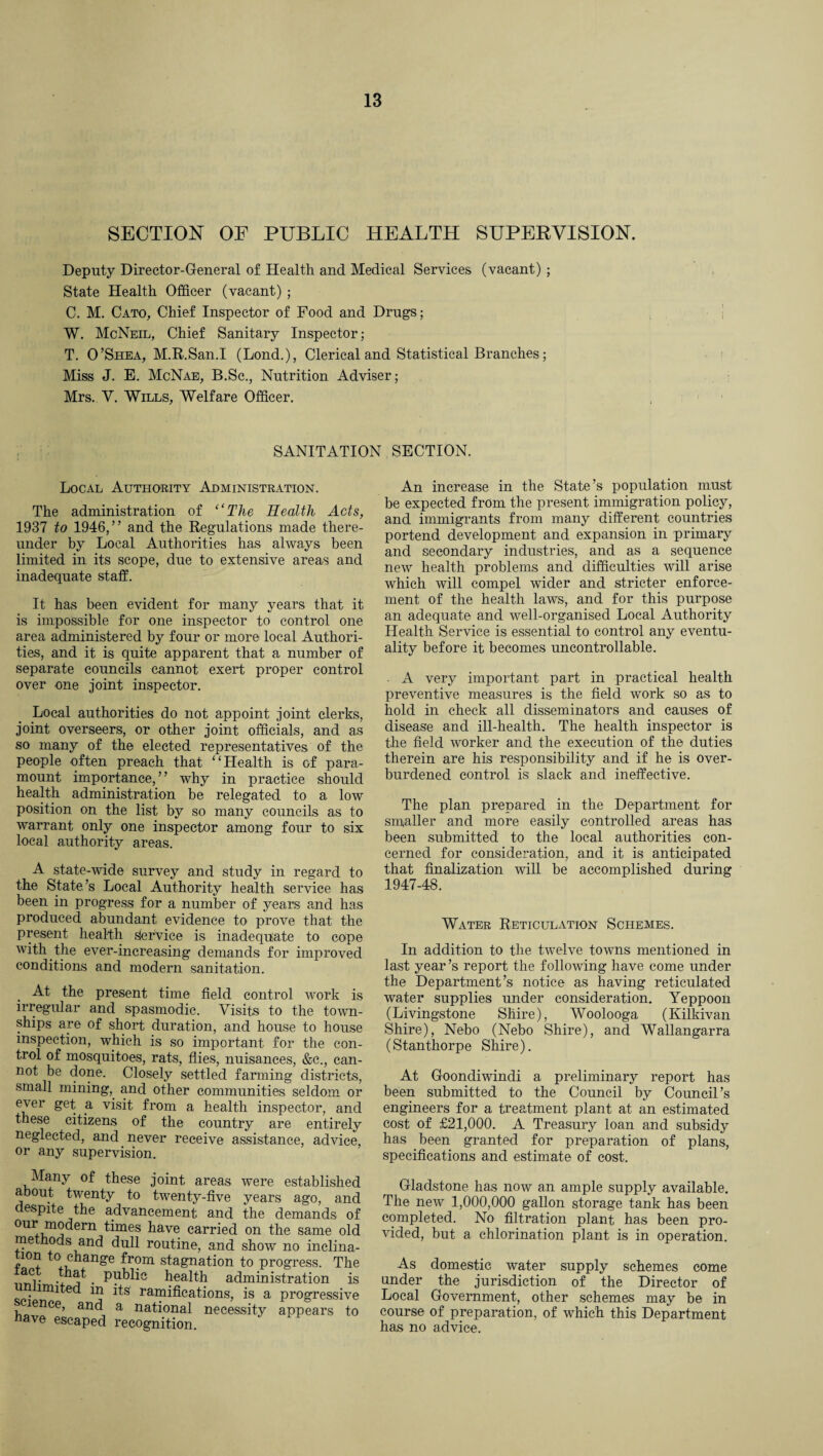 SECTION OF PUBLIC HEALTH SUPERVISION. Deputy Director-General of Health and Medical Services (vacant) ; State Health Officer (vacant) ; C. M. Cato, Chief Inspector of Food and Drugs; W. McNeil, Chief Sanitary Inspector; T. O’Shea, M.R.San.I (Lond.), Clerical and Statistical Branches; Miss J. E. McNae, B.Sc., Nutrition Adviser; Mrs. V. Wills, Welfare Officer. SANITATION SECTION. Local Authority Administration. The administration of ‘‘The Health Acts, 1937 to 1946,” and the Regulations made there¬ under by Local Authorities has always been limited in its scope, due to extensive areas and inadequate staff. It has been evident for many years that it is impossible for one inspector to control one area administered by four or more local Authori¬ ties, and it is quite apparent that a number of separate councils cannot exert proper control over one joint inspector. Local authorities do not appoint joint clerks, joint overseers, or other joint officials, and as so many of the elected representatives of the people often preach that “Health is of para¬ mount importance,” why in practice should health administration be relegated to a low position on the list by so many councils as to warrant only one inspector among four to six local authority areas. A state-wide survey and study in regard to the State’s Local Authority health service has been in progress for a number of years and has produced abundant evidence to prove that the present health slervice is inadequate to cope with the ever-increasing demands for improved conditions and modern sanitation. At the present time field control work is irregular and spasmodic. Visits to the town¬ ships are of short duration, and house to house inspection, which is so important for the con¬ trol of mosquitoes, rats, flies, nuisances, &c., can¬ not be done. Closely settled farming districts, small mining, and other communities seldom or ever get a visit from a health inspector, and these citizens of the country are entirely neglected, and never receive assistance, advice, or any supervision. Many of these joint areas were established about twenty to twenty-five years ago, and despite the advancement and the demands of our modern times have carried on the same old me hods and dull routine, and show no inclina- uon to change from stagnation to progress. The wi • d j . Public health administration is united in its ramifications, is a progressive lence, and a national necessity appears to have escaped recognition. An increase in the State’s population must be expected from the present immigration policy, and immigrants from many different countries portend development and expansion in primary and secondary industries, and as a sequence new health problems and difficulties will arise which will compel wider and stricter enforce¬ ment of the health laws, and for this purpose an adequate and well-organised Local Authority Health Service is essential to control any eventu¬ ality before it becomes uncontrollable. • A very important part in practical health preventive measures is the field work so as to hold in check all disseminators and causes of disease and ill-health. The health inspector is the field worker and the execution of the duties therein are his responsibility and if he is over¬ burdened control is slack and ineffective. The plan prepared in the Department for smaller and more easily controlled areas has been submitted to the local authorities con¬ cerned for consideration, and it is anticipated that finalization will be accomplished during 1947-48. Water Reticulation Schemes. In addition to the twelve towns mentioned in last year’s report the following have come under the Department’s notice as having reticulated water supplies under consideration. Yeppoon (Livingstone Shire), Woolooga (Kilkivan Shire), Nebo (Nebo Shire), and Wallangarra (Stanthorpe Shire). At Goondiwindi a preliminary report has been submitted to the Council by Council’s engineers for a treatment plant at an estimated cost of £21,000. A Treasury loan and subsidy has been granted for preparation of plans, specifications and estimate of cost. Gladstone has now an ample supply available. The new 1,000,000 gallon storage tank has been completed. No filtration plant has been pro¬ vided, but a chlorination plant is in operation. As domestic water supply schemes come under the jurisdiction of the Director of Local Government, other schemes may be in course of preparation, of which this Department has no advice.