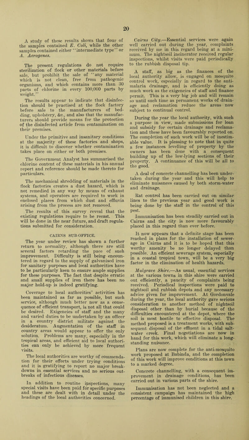 A study of these results shows that four of the samples contained E. Coli, while the other samples contained either ‘‘intermediate type” or A. Aerogenes. The present regulations do not require sterilization of flock or other materials before sale, hut prohibit the sale of “any material which is not clean, free from pathogenic organisms, and which contains more than 30 parts of chlorine in every 100,000 parts by weight. ’ ’ The results appear to indicate that disinfec¬ tion should be practised at the flock factory before sale to the manufacturers of bed¬ ding, upholstery, &c., and also that the manufac¬ turers should provide means for the protection of the disinfected article from contamination on their premises. Under the primitive and insanitary conditions at the majority of these factories and shops, it. is difficult to discover whether contamination takes place on either or both premises. The Government Analyst has summarised the chlorine content of these materials in his annual report and reference should be made thereto for particulars. The mechanical shredding of materials in the flock factories creates a dust hazard, which is not remedied in any way by means of exhaust systems, and operators are required to work in enclosed places from which dust and effluvia arising from the process are not removed. The results of this survey reveal that the existing regulations require to be recast. This will be done in the near future, and draft regula¬ tions submitted for consideration. CAIRNS SUB-OFFICE. The year under review has shown a further return to normality, although there are still several factors retarding the pace of such improvement. Difficulty is still being encoun¬ tered in regard to the supply of galvanised iron for sanitary purposes and local authorities have to be particularly keen to ensure ample supplies for these purposes. The fact that despite erratic and small supplies of iron there has been no major hold-up is indeed gratifying. Coverage to local authorities’ activities has been maintained as far as possible, but such service, although much better now as a conse¬ quence of efficient transport, is not all that could be desired. Exigencies of staff and the many and varied duties to be undertaken by an officer in a country district militate against the desideratum. Augmentation of the staff in country areas would appear to offer the only solution. Problems are many, especially in the tropical areas, and efficient aid to local authori¬ ties can only be achieved by more frequent visits. The local authorities are worthy of commenda¬ tion for their efforts under trying conditions and it is gratifying to report no major break¬ downs in essential services and no serious out¬ breaks of infectious diseases. In addition to routine inspections, many special visits have been paid for specific purposes and these are dealt with in detail under the headings of the local authorities concerned. Cairns City.—Essential services were again well carried out during the year, complaints received by me in this regard being at a mini¬ mum. The nightsoil incinerator received regular inspections, whilst visits were paid periodically to the rubbish disposal tip. A staff, as big as the finances of the local authority allow, is engaged on mosquito control work, especially in regard to the anti- malaria drainage, and is efficiently doing as much work as the exigencies of staff and finance permit. This is a very big job and will remain so until such time as permanent works of drain¬ age and reclamation reduce the areas now subject to continual control. During the year the local authority, with such a purpose in view, made submissions for loan and subsidy for certain drainage and reclama¬ tion and these have been favourably reported on. The completion of such work will be of inestim¬ able value. It is pleasing to note that in quite a few instances levelling of property by the owners has been done with a consequent building up of the low-lying sections of their property. A continuance of this will be all to the good. A deal of concrete channelling has been under¬ taken during the year and this will help to eliminate nuisances caused by both storm-water and drainage. Rat control has been carried out on similar lines to the previous year and good work is being done by the staff in the control of this pest. Immunisation has been steadily carried out in Cairns and the city is now more favourably placed in this regard than ever before. It now appears that a definite stage has been reached in plans for the installation of sewer¬ age in Cairns and it is to be hoped that this worthy amenity be no longer delayed than possible. An efficient sewerage system, especially in a coastal tropical town, will be a very big factor in the elimination of health hazards. Midgrave Shire.—As usual, essential services at the various towns in this shire were carried out efficiently, a paucity of complaints being received. Periodical inspections were paid to nightsoil and rubbish depots and any necessary advice given for improvement. At Gordonvale during the year, the local authority gave serious consideration to another method of nightsoil disposal other than by burial because of the difficulties encountered at the depot, where the soil is most hostile to effective disposal. The method proposed is a treatment works, with sub¬ sequent disposal of the effluent in a. tidal salt¬ water creek. Final negotiations are now in hand for this work, which will eliminate a long¬ standing nuisance. Plans are now complete for the anti-mosquito work proposed at Babinda, and the completion of this work will improve conditions at this town to a marked degree. Concrete channelling, with a consequent im¬ provement in drainage conditions, has been carried out in various parts of the shire. Immunisation has not been neglected and a consistent campaign has maintained the high percentage of immunised children in this shire.