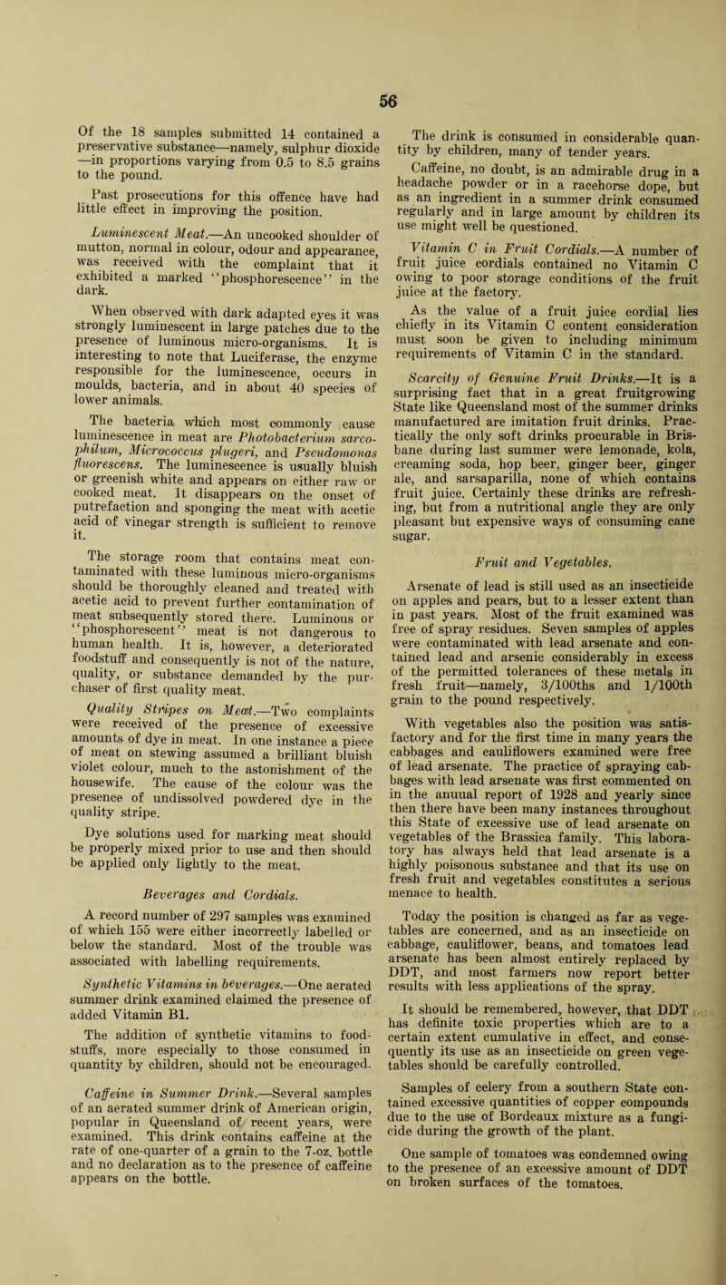 Of the 18 samples submitted 14 contained a preservative substance—namely, sulphur dioxide —in proportions varying from 0.5 to 8.5 grains to the pound. Past prosecutions for this offence have had little effect in improving the position. Luminescent Meat.—An uncooked shoulder of mutton, normal in colour, odour and appearance, was received with the complaint that it exhibited a marked ‘‘phosphorescence” in the dark. When observed with dark adapted eyes it was strongly luminescent in large patches due to the presence of luminous micro-organisms. It is interesting to note that Luciferase, the enzyme responsible for the luminescence, occurs in moulds, bacteria, and in about 40 species of lower animals. The bacteria, which most commonly cause luminescence in meat are Photobacterium sarco- philum, Micrococcus plugeri, and Pseudomonas ffuorescens. The luminescence is usually bluish or greenish white and appears on either raw or cooked meat. It disappears on the onset of putrefaction and sponging the meat with acetic acid of vinegar strength is sufficient to remove it. The storage room that contains meat con¬ taminated with these luminous micro-organisms should be thoroughly cleaned and treated with acetic acid to prevent further contamination of meat subsequently stored there. Luminous or phosphorescent ’ meat is not dangerous to human health. It is, however, a deteriorated foodstuff and consequently is not of the nature, quality, or substance demanded by the pur¬ chaser of first quality meat. Quality Stripes on Mecrt.—Two complaints were received of the presence of excessive amounts of dye in meat. In one instance a piece of meat on stewing assumed a brilliant bluish violet colour, much to the astonishment of the housewife. The cause of the colour was the presence of undissolved powdered dye in the quality stripe. Dye solutions used for marking meat should be properly mixed prior to use and then should be applied only lightly to the meat. Beverages and Cordials. A record number of 297 samples was examined of which 155 were either incorrectly labelled or below the standard. Most of the trouble was associated with labelling requirements. Synthetic Vitamins in beverages.—One aerated summer drink examined claimed the presence of added Vitamin Bl. The addition of synthetic vitamins to food¬ stuffs, more especially to those consumed in quantity by children, should not be encouraged. Caffeine in Summer Drink.—Several samples of an aerated summer drink of American origin, popular in Queensland of recent years, were examined. This drink contains caffeine at the rate of one-quarter of a grain to the 7-oz. bottle and no declaration as to the presence of caffeine appears on the bottle. The drink is consumed in considerable quan¬ tity by children, many of tender years. Caffeine, no doubt, is an admirable drug in a headache powder or in a racehorse dope, but as an ingredient in a summer drink consumed regularly and in large amount by children its use might well be questioned. Vitamin C in Fruit Cordials.—A number of fruit juice cordials contained no Vitamin C owing to poor storage conditions of the fruit juice at the factory. As the value of a fruit juice cordial lies chiefly in its Vitamin C content consideration must soon be given to including minimum requirements of Vitamin C in the standard. Scarcity of Genuine Fruit Drinks.—It is a surprising fact that in a great fruitgrowing State like Queensland most of the summer drinks manufactured are imitation fruit drinks. Prac¬ tically the only soft drinks procurable in Bris¬ bane during last summer were lemonade, kola, creaming soda, hop beer, ginger beer, ginger ale, and sarsaparilla, none of which contains fruit juice. Certainly these drinks are refresh¬ ing, but from a nutritional angle they are only pleasant but expensive ways of consuming cane sugar. Fruit and Vegetables. Arsenate of lead is still used as an insecticide on apples and pears, but to a lesser extent than in past years. Most of the fruit examined was free of spray residues. Seven samples of apples were contaminated with lead arsenate and con¬ tained lead and arsenic considerably in excess of the permitted tolerances of these metals in fresh fruit—namely, 3/100ths and l/100th grain to the pound respectively. With vegetables also the position was satis¬ factory and for the first time in many years the cabbages and cauliflowers examined were free of lead arsenate. The practice of spraying cab¬ bages with lead arsenate was first commented on in the anuual report of 1928 and yearly since then there have been many instances throughout this State of excessive use of lead arsenate on vegetables of the Brassica family. This labora¬ tory has always held that lead arsenate is a highly poisonous substance and that its use on fresh fruit and vegetables constitutes a serious menace to health. Today the position is changed as far as vege¬ tables are concerned, and as an insecticide on cabbage, cauliflower, beans, and tomatoes lead arsenate has been almost entirely replaced by DDT, and most farmers now report better results with less applications of the spray. It should be remembered, however, that DDT has definite toxic properties which are to a certain extent cumulative in effect, and conse¬ quently its use as an insecticide on green vege¬ tables should be carefully controlled. Samples of celery from a southern State con¬ tained excessive quantities of copper compounds due to the use of Bordeaux mixture as a fungi¬ cide during the growth of the plant. One sample of tomatoes was condemned owing to the presence of an excessive amount of DDT on broken surfaces of the tomatoes.