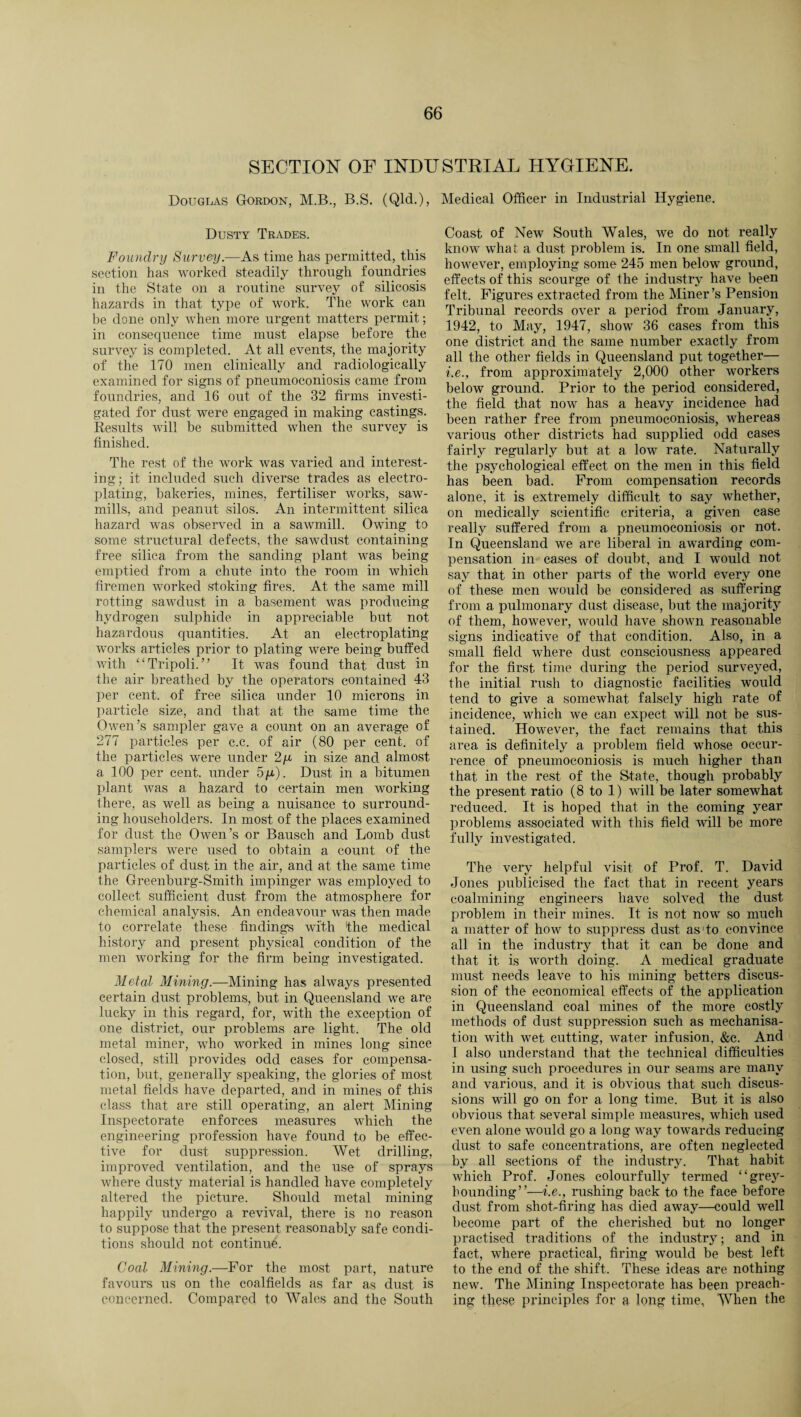 SECTION OF INDUSTRIAL HYGIENE. Douglas Gordon, M.B., B.S. (Qld.), Medical Officer in Industrial Hygiene. Dusty Trades. Foundry Survey.—As time has permitted, this section has worked steadily through foundries in the State on a routine survey of silicosis hazards in that type of work. The work can be done only when more urgent matters permit; in consequence time must elapse before the survey is completed. At all events, the majority of the 170 men clinically and radiologieally examined for signs of pneumoconiosis came from foundries, and 16 out of the 32 firms investi¬ gated for dust were engaged in making castings. Results will be submitted when the survey is finished. The rest of the work was varied and interest¬ ing; it included such diverse trades as electro¬ plating, bakeries, mines, fertiliser works, saw¬ mills, and peanut silos. An intermittent silica hazard was observed in a sawmill. Owing to some structural defects, the sawdust containing free silica from the sanding plant was being emptied from a chute into the room in which firemen worked stoking fires. At the same mill rotting sawdust in a basement was producing hydrogen sulphide in appreciable but not hazardous quantities. At an electroplating- works articles prior to plating were being buffed with “Tripoli.” It was found that dust in the air breathed by the operators contained 43 per cent, of free silica under 10 microns in particle size, and that at the same time the Owen’s sampler gave a count on an average of 277 particles per c.c. of air (80 per cent, of the particles were under 2/x in size and almost a 100 per cent, under 5g). Dust in a bitumen plant was a hazard to certain men working there, as well as being a nuisance to surround¬ ing householders. In most of the places examined for dust the Owen’s or Bausch and Lomb dust samplers were used to obtain a count of the particles of dust in the air, and at the same time the Greenburg-Smith impinger was employed to collect sufficient dust from the atmosphere for chemical analysis. An endeavour was then made to correlate these findings with the medical history and present physical condition of the men working for the firm being investigated. Metal Mining.—Mining has always presented certain dust problems, but in Queensland we are lucky in this regard, for, with the exception of one district, our problems are light. The old metal miner, who worked in mines long since closed, still provides odd cases for compensa¬ tion, but, generally speaking, the glories of most metal fields have departed, and in mines of this class that are still operating, an alert Mining Inspectorate enforces measures which the engineering profession have found to be effec¬ tive for dust suppression. Wet drilling, improved ventilation, and the use of sprays where dusty material is handled have completely altered the picture. Should metal mining happily undergo a revival, there is no reason to suppose that the present reasonably safe condi¬ tions should not continue. Coal Mining.—For the most part, nature favours us on the coalfields as far as dust is concerned. Compared to Wales and the South Coast of New South Wales, we do not really know what a dust problem is. In one small field, however, employing some 245 men below ground, effects of this scourge of the industry have been felt. Figures extracted from the Miner’s Pension Tribunal records over a period from January, 1942, to May, 1947, show 36 cases from this one district and the same number exactly from all the other fields in Queensland put together— i.e., from approximately 2,000 other workers below ground. Prior to the period considered, the field that now has a heavy incidence had been rather free from pneumoconiosis, whereas various other districts had supplied odd cases fairly regularly but at a low rate. Naturally the psychological effect on the men in this field has been bad. From compensation records alone, it is extremely difficult to say whether, on medically scientific criteria, a given case really suffered from a pneumoconiosis or not. In Queensland we are liberal in awarding com¬ pensation in cases of doubt, and I would not say that in other parts of the world every one of these men would be considered as suffering from a pulmonary dust disease, hut the majority of them, however, would have shown reasonable signs indicative of that condition. Also, in a small field where dust consciousness appeared for the first, time during the period surveyed, the initial rush to diagnostic facilities would tend to give a somewhat falsely high rate of incidence, which we can expect will not be sus¬ tained. However, the fact remains that this area is definitely a problem field whose occur¬ rence of pneumoconiosis is much higher than that in the rest of the State, though probably the present ratio (8 to 1) will be later somewhat reduced. It is hoped that in the coming year problems associated with this field will be more fully investigated. The very helpful visit of Prof. T. David Jones publicised the fact that in recent years coalmining engineers have solved the dust problem in their mines. It is not now so much a matter of how to suppress dust as1 to convince all in the industry that it can be done and that it. is worth doing. A medical graduate must needs leave to his mining betters discus¬ sion of the economical effects of the application in Queensland coal mines of the more costly methods of dust suppression such as mechanisa¬ tion with wet. cutting, water infusion, &c. And 1 also understand that the technical difficulties in using such procedures in our seams are many and various, and it is obvious that such discus¬ sions will go on for a long time. But it is also obvious that several simple measures, which used even alone would go a long way towards reducing dust to safe concentrations, are often neglected by all sections of the industry. That habit which Prof. Jones colourfully termed “grey- bounding”—i.e., rushing back to the face before dust from shot-firing has died away—could well become part of the cherished but no longer practised traditions of the industry; and in fact, where practical, firing would be best left to the end of the shift. These ideas are nothing new. The Mining Inspectorate has been preach¬ ing these piunciples for a long time, When the