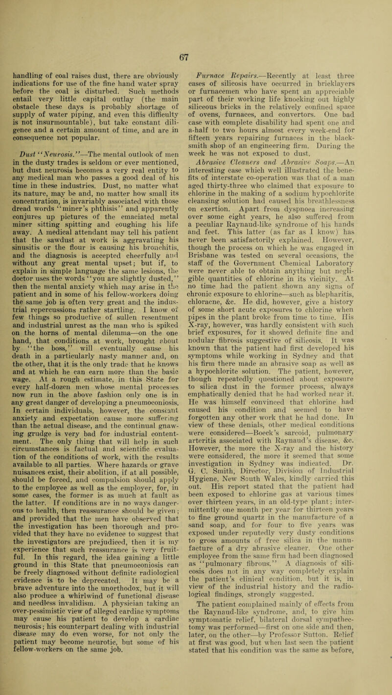handling of coal raises dust, there are obviously indications for use of the tine hand water spray before the coal is disturbed. Such methods entail very little capital outlay (the main obstacle these days is probably shortage of supply of water piping, and even this difficulty is not insurmountable), but take constant dili¬ gence and a certain amount of time, and are in consequence not popular. Dust “Neurosis—The mental outlook of men in the dusty trades is seldom or ever mentioned, but dust neurosis becomes a very real entity to any medical man who passes a good deal of his time in these industries. Dust, no matter what its nature, may be and, no matter how small its concentration, is invariably associated with those dread words “miner’s phthisis” and apparently conjures up pictures of the emaciated metal miner sitting spitting and coughing his life away. A medical attendant may tell his patient that the sawdust at work is aggravating his sinusitis or the flour is causing his bronchitis, and the diagnosis is accepted cheerfully and without any great mental upset; but if, to explain in simple language the same lesions, the doctor uses the words ‘ ‘ you are slightly dusted, ’ ’ then the mental anxiety which may arise in the patient and in some of his fellow-workers doing the same job is often very great and the indus¬ trial repercussions rather startling. I know of few things so productive of sullen resentment and industrial unrest as the man who is spiked on the horns of mental dilemma—on the one hand, that conditions at work, brought about by “the boss,” will eventually cause bis death in a particularly nasty manner and, on the other, that it is the only trade that he knows and at which he can earn more than the basic wage. At a rough estimate, in this State for every half-dozen men whose mental processes now run in the above fashion only one is in any great danger of developing a pneumoconiosis. In certain individuals, however, the constant anxiety and expectation cause more suffering than the actual disease, and the continual gnaw¬ ing grudge is very bad for industrial content¬ ment. The only thing that will help in such circumstances is factual and scientific evalua¬ tion of the conditions of work, with the results available to all parties. Where hazards or grave nuisances exist, their abolition, if at all possible, should be forced, and compulsion should apply to the employee as well as the employer, for, in some cases, the former is as much at fault as the latter. If conditions are in no ways danger¬ ous to health, then reassurance should be given; and provided that the men have observed that the investigation has been thorough and pro¬ vided that they have no evidence to suggest that the investigators are prejudiced, then it is my experience that such reassurance is very fruit¬ ful. In this regard, the idea gaining a little ground in this State that pneumoconiosis can be freely diagnosed without definite radiological evidence is to be deprecated. It may be a brave adventure into the unorthodox, but it will also produce a whirlwind of functional disease and needless invalidism. A physician taking an over-pessimistic view of alleged cardiac symptoms may cause his patient to develop a cardiac neurosis; his counterpart dealing with industrial disease may do even worse, for not only the patient may become neurotic, but some of his fellow-workers on the same job. Furnace Repairs.—Recently at least three cases of silicosis have occurred in bricklayers or furnacemen who have spent an appreciable part of their working life knocking out highly siliceous bricks in the relatively confined space of ovens, furnaces, and convertors. One bad case with complete disability had spent one and a-half to two hours almost every week-end for fifteen years repairing furnaces in the black¬ smith shop of an engineering firm. During the week he was not exposed to dust. Abrasive Cleaners and Abrasive Soaps.—An interesting case which well illustrated the bene¬ fits of interstate co-operation was that of a man aged thirty-three who claimed that exposure to chlorine in the making of a sodium hypochlorite cleansing solution had caused his breathlessness on exertion. Apart from dyspnoea increasing over some eight years, he also suffered from a peculiar Raynaud-like syndrome of his hands and feet. This latter (as far as I know) has never been satisfactorily explained. However, though the process on which he was engaged in Brisbane was tested on several occasions, the staff of the Government Chemical Laboratory were never able to obtain anything but negli¬ gible quantities of chlorine in its vicinity. At no time had the patient shown any signs of chronic exposure to chlorine—such as blepharitis, ehloracne, &c. He did, however, give a history of some short acute exposures to chlorine when pipes in the plant broke from time to time. His X-ray, however, was hardly consistent with such brief exposures, for it showed definite fine and nodular fibrosis suggestive of silicosis. It was known that the patient had first developed his symptoms while working in Sydney and that his firm there made an abrasive soap as well as a hypochlorite solution. The patient, however, though repeatedly questioned about exposure to silica dust in the former process, always emphatically denied that he had worked near it. He was himself convinced that chlorine had caused his condition and seemed to have forgotten any other work that he had done. In view of these denials, other medical conditions were considered—Boeck’s sarcoid, pulmonary arteritis associated with Raynaud’s disease, &c. However, the more the X-ray and the history were considered, the more it seemed that some investigation in Sydney was indicated. Dr. G. C. Smith, Director, Division of Industrial Hygiene, New South Wales, kindly carried this out. His report stated that the patient had been exposed to chlorine gas at various times over thirteen years, in an old-type plant; inter¬ mittently one month per year for thirteen years to fine ground quartz in the manufacture of a sand soap, and for four to five years was exposed under reputedly very dusty conditions to gross amounts of free silica in the manu¬ facture of a dry abrasive cleaner. One other employee from the same firm had been diagnosed as “pulmonary fibrous.” A diagnosis of sili¬ cosis does not in any way completely explain the patient’s clinical condition, but it is, in view of the industrial history and the radio¬ logical findings, strongly suggested. The patient complained mainly of effects from the Raynaud-like syndrome, and, to give him symptomatic relief, bilateral dorsal sympathec¬ tomy was performed—first on one side and then, later, on the other—by Professor Sutton. Relief at first was good, but when last seen the patient stated that his condition was the same as before,