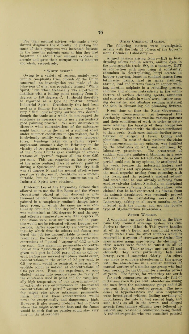 For their medical adviser, who made a very shrewd diagnosis the difficulty of picking the cause of their symptoms was increased, because by the time the patients came to him they had forgotten all about their unusual exposure to arsenic and gave their occupations as labourer and clerk, respectively. “White Spirit.” Owing to a variety of reasons, mainly very definite complaints from officials of the Union concerned, an investigation was made of the behaviour of what was popularly termed ‘1 White Spirit,” but which technically was a petroleum distillate with a boiling point ranging from 40 degrees to 150 degrees C. It should therefore be regarded as a type of “petrol” termed Industrial Spirit. Occasionally this had been used as a thinner for interior paints where a very “flat” quick-drying surface was desired, though the trade as a whole do not regard the substance as necessary or its use a particularly good painting practice. We were interested to discover what concentrations of the substance might build up in the air of a confined space under summer conditions in Queensland, for it is obviously readily volatile at room tempera¬ tures. Readings taken on a fairly typical unpleasant summer’s day in February in the vicinity of two painters working in a small cell at the Police Courts' gave readings of concen¬ trations of “petrol” vapour all less than 0.01 per cent. This was regarded as fairly typical of the more confined class of interior painting during a Queensland summer. The dry bulb was 83 degrees F. and the normal effective tem¬ perature 79 degrees F. Conditions were uncom¬ fortable, but no dangerous concentrations of Industrial Spirit were obtained. Professor Lee of the Physiology School then allowed us to use the Hot. Room and the Works Department placed at our disposal a pro¬ fessional painter. Numerous sheets of ply were painted in a completely confined though fairly large room, in which the same air was con¬ tinually circulated. The dry bulb temperature was maintained at 102 degrees F. and the nor¬ mal effective temperature was 90.5 degrees F. Conditions were most unpleasant and in prac¬ tice would not be tolerated without frequent rest periods. After approximately an hour’s paint¬ ing—by which time the odours and fumes ren¬ dered the job too uncomfortable to continue— readings in the vicinity of the painter gave con¬ centrations of “petrol” vapour of 0.12 to 0.15 per cent. The maximum permissible concentra¬ tion of this “gasolene-petrol” group is usually given at 1 part in 1,000 parts of air or 0.1 per cent. Before any marked symptoms would occur, concentrations in the order of 0.3 per cent, to 0.5 per cent, would be required, whereas a per¬ ceptible odour is noticed at concentrations of 0.03 per cent. From our experience, we con¬ cluded—taking into consideration the rarity of the substances used in paint and the exception¬ ally high temperature of our experiment—that in extremely rare circumstances in Queensland concentrations of “petrol” vapour while paint¬ ing might rise above maximum permissible limits, but that these concentrations would never be exceptionally and dangerously high. However, it also seemed probable that in places where this might occur the heat and the fumes would be such that no painter could stay very long in the atmosphere. Other Chemical Hazards. The following matters were investigated, usually with the help of officers of the Govern¬ ment Chemical Laboratory:— Alleged hazards arising from:—H2S in hair¬ dressing salons and in sewers, aniline dyes in the photographic trade, S02 in a tannery, DDT in connection with men using it constantly, chromium in electroplating, butyl acetate in lacquer spraying, fumes in confined spaces from bitumastic paints, lead in spray painting, arsenic, lead and nitrous fumes in copper weld¬ ing, nicotine sulphate in a rebottling process, chlorine and sodium meta-silicate in the manu¬ facture of various cleansing agents, zanthates and corrosive alkalis in wharf work, leather caus¬ ing dermatitis, and alkaline residues irritating the skin in dismantling old plumbing fixtures. From time to time the State Government Insurance Commissioner has honoured this Section by asking it to examine various patients and their conditions of work in order to deter¬ mine whether the hazards of their occupation have been consistent with the diseases attributed to their work. Such cases include further inves¬ tigation of alleged Q fever, typhus and plumbism. In most of these patients the claim for compensation, in my opinion, was justified by the conditions of work and confirmed by laboratory procedures. The occurrence of sudden, complete unilateral blindness in a man who had used carbon tetrachloride for a short period could not, in my opinion, be attributed to his work, because the industrial history and clinical signs and symptoms were contrary to the usual sequelae arising from poisoning with this toxin, and the patient’s medical adviser had stated that he was already suffering from cardiac valvular lesions. Similarly, an aboriginal slaughterman suffering from tuberculosis, who claimed that he had contracted his disease from the animals slaughtered, was eventually proved —thanks to the painstaking work of the Laboratory, taking in all seven months—to be infected with the human and not the bovine type of Myobacterium tuberculosis. Sewer Workers. A complaint was made that work on the Bris¬ bane City Council sewerage system was con¬ ducive to chronic ill-health. This system handles all of the city’s liquid and semi-liquid wastes, except water from the street surfaces which is removed in a system of stormwater drains. The maintenance gangs supervising the cleaning of these sewers were found to consist in all of some 50 men. Their average age was 53 and clinically they were particularly hale and hearty, even if somewhat elderly. An effort was made to compare absenteeism in this group with the absenteeism in a similar number of manual workers of a similar age group who had been working for the Council for a similar period of years. The figures, for what they are worth —for such comparisons are notoriously full of pitfalls—gave 5.05 per cent, absenteeism among the men from the maintenance gangs and 6.38 per cent, from the control groups. The inci¬ dence of hjrperkeratoses and skin neoplasms were investigated without finding anything of importance; the rate at first seemed high, and such leads as oil in the sewers and alleged arsenic from tannery effluents were followed up without any reasonable connection being found. A radiotherapeutist who was consulted pointed