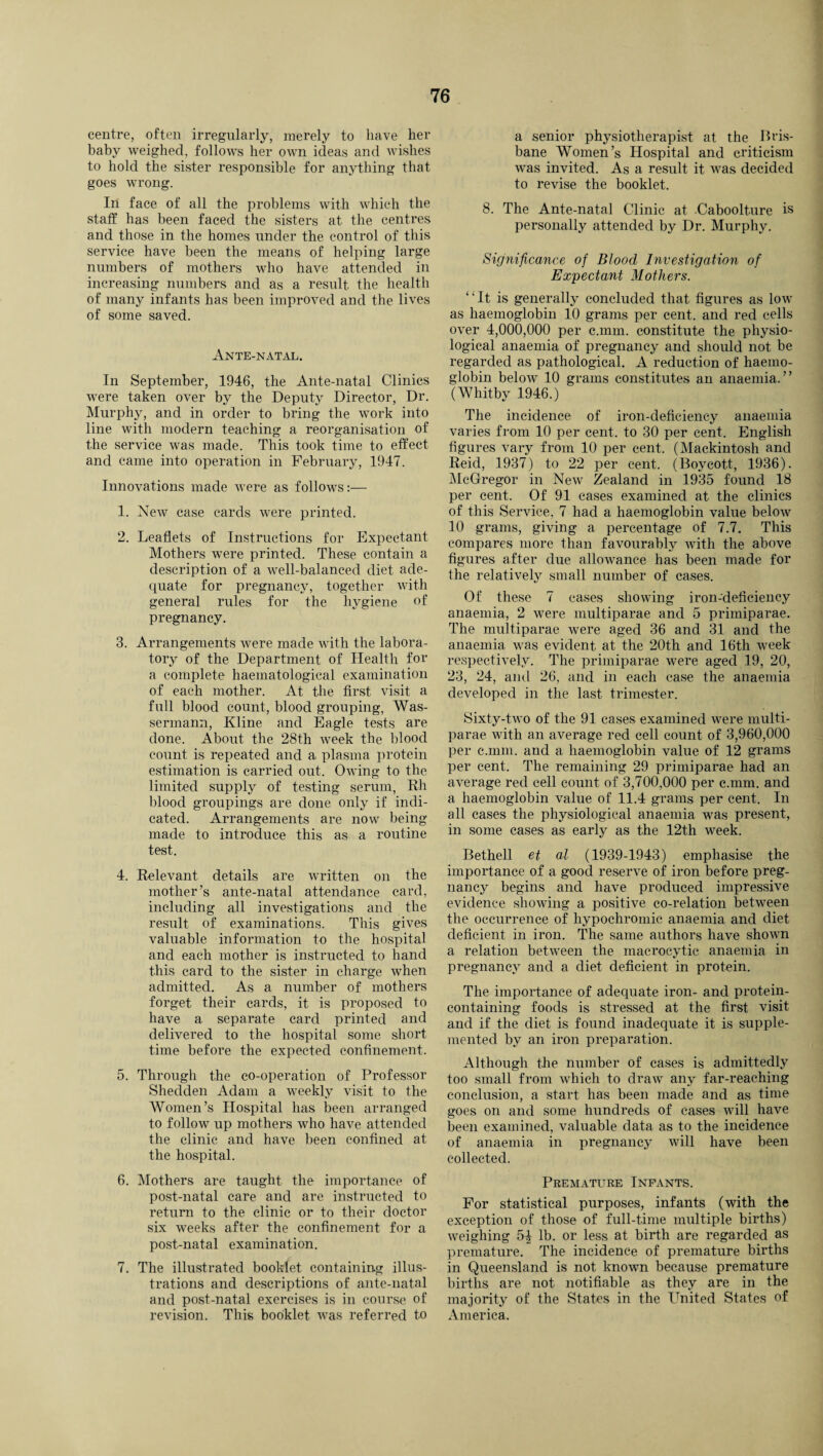 centre, often irregularly, merely to have her baby weighed, follows her own ideas and wishes to hold the sister responsible for anything that goes wrong. In face of all the problems with which the staff has been faced the sisters at the centres and those in the homes under the control of this service have been the means of helping large numbers of mothers who have attended in increasing numbers and as a result, the health of many infants has been improved and the lives of some saved. Ante-natal. In September, 1946, the Ante-natal Clinics were taken over by the Deputy Director, Dr. Murphy, and in order to bring the work into line with modern teaching a reorganisation of the service was made. This took time to effect and came into operation in February, 1947. Innovations made were as follows:— 1. New case cards were printed. 2. Leaflets of Instructions for Expectant Mothers were printed. These contain a description of a well-balanced diet ade¬ quate for pregnancy, together with general rules for the hygiene of pregnancy. 3. Arrangements were made with the labora¬ tory of the Department of Health for a complete haematological examination of each mother. At the first visit a full blood count, blood grouping, Was- sermann, Kline and Eagle tests are done. About the 28th week the blood count is repeated and a plasma protein estimation is carried out. Owing to the limited supply of testing serum, Rh blood groupings are done only if indi¬ cated. Arrangements are now being made to introduce this as a routine test. 4. Relevant details are written on the mother’s ante-natal attendance card, including all investigations and the result of examinations. This gives valuable information to the hospital and each mother is instructed to hand this card to the sister in charge when admitted. As a number of mothers forget their cards, it is proposed to have a separate card printed and delivered to the hospital some short time before the expected confinement. 5. Through the co-operation of Professor Shedden Adam a weekly visit to the Women’s Hospital has been arranged to follow up mothers who have attended the clinic and have been confined at the hospital. 6. Mothers are taught the importance of post-natal care and are instructed to return to the clinic or to their doctor six weeks after the confinement for a post-natal examination. 7. The illustrated booklet containing illus¬ trations and descriptions of ante-natal and post-natal exercises is in course of revision. This booklet was referred to a senior physiotherapist at the Bris¬ bane Women’s Hospital and criticism was invited. As a result it was decided to revise the booklet. 8. The Ante-natal Clinic at Caboolture is personally attended by Dr. Murphy. Significance of Blood Investigation of Expectant Mothers. ‘ ‘ It is generally concluded that figures as low as haemoglobin 10 grams per cent, and red cells over 4,000,000 per c.mm. constitute the physio¬ logical anaemia of pregnancy and should not be regarded as pathological. A reduction of haemo¬ globin below 10 grams constitutes an anaemia.” (Whitby 1946.) The incidence of iron-deficiency anaemia varies from 10 per cent, to 30 per cent. English figures vary from 10 per cent. (Mackintosh and Reid, 1937) to 22 per cent. (Boycott, 1936). McGregor in New Zealand in 1935 found 18 per cent. Of 91 cases examined at the clinics of this Service, 7 had a haemoglobin value below 10 grams, giving a percentage of 7.7. This compares more than favourably with the above figures after due allowance has been made for the relatively small number of cases. Of these 7 cases showing iron-deficiency anaemia, 2 were multiparae and 5 primiparae. The multiparae were aged 36 and 31 and the anaemia was evident, at the 20th and 16th week respectively. The primiparae were aged 19, 20, 23, 24, and 26, and in each case the anaemia developed in the last trimester. Sixty-two of the 91 cases examined were multi¬ parae with an average red cell count of 3,960,000 per c.mm. and a haemoglobin value of 12 grams per cent. The remaining 29 primiparae had an average red cell count of 3,700,000 per c.mm. and a haemoglobin value of 11.4 grams per cent. In all cases the physiological anaemia was present, in some cases as early as the 12th week. Bethell et al (1939-1943) emphasise the importance of a good reserve of iron before preg¬ nancy begins and have produced impressive evidence showing a positive co-relation between the occurrence of hypochromic anaemia and diet deficient in iron. The same authors have shown a relation between the macrocytic anaemia in pregnancy and a diet deficient in protein. The importance of adequate iron- and protein- containing foods is stressed at the first visit and if the diet is found inadequate it is supple¬ mented by an iron preparation. Although the number of cases is admittedly too small from which to draw any far-reaching conclusion, a start has been made and as time goes on and some hundreds of cases will have been examined, valuable data as to the incidence of anaemia in pregnancy will have been collected. Premature Infants. For statistical purposes, infants (with the exception of those of full-time multiple births) weighing lb. or less at birth are regarded as premature. The incidence of premature births in Queensland is not known because premature births are not notifiable as they are in the majority of the States in the United States of America.