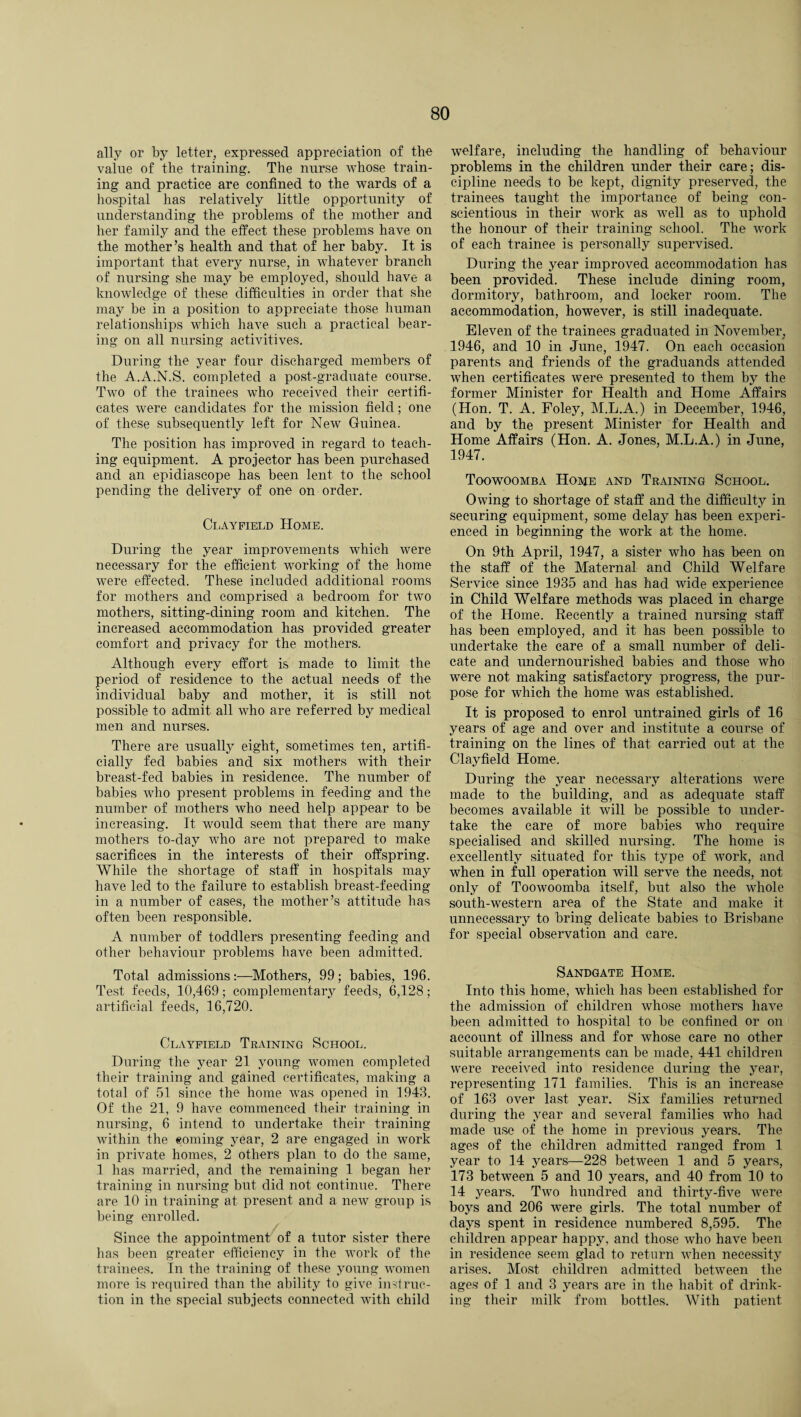 ally or by letter, expressed appreciation of the value of the training. The nurse whose train¬ ing and practice are confined to the wards of a hospital has relatively little opportunity of understanding the problems of the mother and her family and the effect these problems have on the mother’s health and that of her baby. It is important that every nurse, in whatever branch of nursing she may be employed, should have a knowledge of these difficulties in order that she may be in a position to appreciate those human relationships which have such a practical bear¬ ing on all nursing activitives. During the year four discharged members of the A.A.N.S. completed a post-graduate course. Two of the trainees who received their certifi¬ cates were candidates for the mission field; one of these subsequently left for New Guinea. The position has improved in regard to teach¬ ing equipment. A projector has been purchased and an epidiascope has been lent to the school pending the delivery of one on order. Clayfield Home. During the year improvements which were necessary for the efficient working of the home were effected. These included additional rooms for mothers and comprised a bedroom for two mothers, sitting-dining room and kitchen. The increased accommodation has provided greater comfort and privacy for the mothers. Although every effort is made to limit the period of residence to the actual needs of the individual baby and mother, it is still not possible to admit all who are referred by medical men and nurses. There are usually eight, sometimes ten, artifi¬ cially fed babies and six mothers with their breast-fed babies in residence. The number of babies who present problems in feeding and the number of mothers who need help appear to be increasing. It would seem that there are many mothers to-day who are not prepared to make sacrifices in the interests of their offspring. While the shortage of staff in hospitals may have led to the failure to establish breast-feeding in a number of cases, the mother’s attitude 1ms often been responsible. A number of toddlers presenting feeding and other behaviour problems have been admitted. Total admissions:—Mothers, 99; babies, 196. Test feeds, 10,469; complementary feeds, 6,128; artificial feeds, 16,720. Clayfield Training School. During the year 21 young women completed their training and gained certificates, making a total of 51 since the home was opened in 1943. Of the 21, 9 have commenced their training in nursing, 6 intend to undertake their training within the coming year, 2 are engaged in work in private homes, 2 others plan to do the same, 1 has married, and the remaining 1 began her training in nursing but did not continue. There are 10 in training at present and a new group is being enrolled. Since the appointment of a tutor sister there has been greater efficiency in the work of the trainees. In the training of these young women more is required than the ability to give inst ruc¬ tion in the special subjects connected with child welfare, including the handling of behaviour problems in the children under their care; dis¬ cipline needs to be kept, dignity preserved, the trainees taught the importance of being con¬ scientious in their work as well as to uphold the honour of their training school. The work of each trainee is personally supervised. During the year improved accommodation has been provided. These include dining room, dormitory, bathroom, and locker room. The accommodation, however, is still inadequate. Eleven of the trainees graduated in November, 1946, and 10 in June, 1947. On each occasion parents and friends of the graduands attended when certificates were presented to them by the former Minister for Health and Home Affairs (Hon. T. A. Foley, M.L.A.) in December, 1946, and by the present Minister for Health and Home Affairs (Hon. A. Jones, M.L.A.) in June, 1947. Toowoomba Home and Training School. Owing to shortage of staff and the difficulty in securing equipment, some delay has been experi¬ enced in beginning the work at the home. On 9th April, 1947, a sister who has been on the staff of the Maternal and Child Welfare Service since 1935 and has had wide experience in Child Welfare methods was placed in charge of the Home. Recently a trained nursing staff has been employed, and it has been possible to undertake the care of a small number of deli¬ cate and undernourished babies and those who were not making satisfactory progress, the pur¬ pose for which the home was established. It is proposed to enrol untrained girls of 16 years of age and over and institute a course of training on the lines of that carried out at the Clayfield Home. During the year necessary alterations were made to the building, and as adequate staff becomes available it will be possible to under¬ take the care of more babies who require specialised and skilled nursing. The home is excellently situated for this type of work, and when in full operation will serve the needs, not only of Toowoomba itself, but also the whole south-western area of the State and make it unnecessary to bring delicate babies to Brisbane for special observation and care. Sandgate Home. Into this home, which has been established for the admission of children whose mothers have been admitted to hospital to be confined or on account of illness and for whose care no other suitable arrangements can be made, 441 children were received into residence during the year, representing 171 families. This is an increase of 163 over last year. Six families returned during the year and several families who had made use of the home in previous years. The ages of the children admitted ranged from 1 year to 14 years—228 between 1 and 5 years, 173 between 5 and 10 years, and 40 from 10 to 14 years. Two hundred and thirty-five were boys and 206 were girls. The total number of days spent in residence numbered 8,595. The children appear happy, and those who have been in residence seem glad to return when necessity arises. Most children admitted between the ages of 1 and 3 years are in the habit of drink¬ ing their milk from bottles. With patient