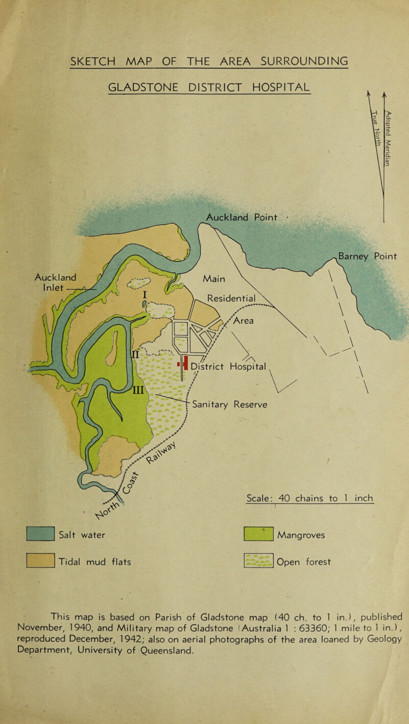 SKETCH MAP OF THE AREA SURROUNDING GLADSTONE DISTRICT HOSPITAL Tidal mud flats Open forest Auckland Inlet istrict Hospital Sanitary Reserve Scale: 40 chains to 1 inch -7-’- Salt water Mangroves This map is based on Parish of Gladstone map (40 ch. to 1 in.), published November, 1940, and Military map of Gladstone (Australia 1 : 63360; 1 mile to 1 in.), reproduced December, 1942; also on aerial photographs of the area loaned by Geology Department, University of Queensland.