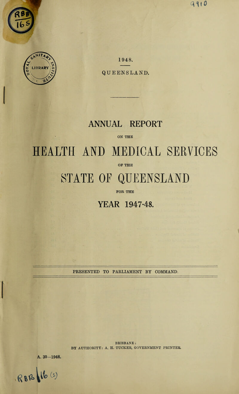 V^OY QUEENSLAND. ANNUAL REPORT ON THE HEALTH AND MEDICAL SERVICES OF THE STATE OF QUEENSLAND FOR THE YEAR 1947-48. PRESENTED TO PARLIAMENT BY COMMAND. A. 30—1948. BRISBANE : BY AUTHORITY: A. H. TUCKER, GOVERNMENT PRINTER.