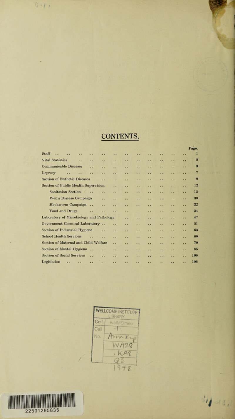 CONTENTS. Staff Vital Statistics Communicable Diseases Leprosy Section of Enthetic Diseases Section of Public Health Supervision Sanitation Section Weil’s Disease Campaign Hookworm Campaign Food and Drugs Laboratory of Microbiology and Pathology Government Chemical Laboratory .. Section of Industrial Hygiene School Health Services Section of Maternal and Child Welfare Section of Mental Hygiene .. Section of Social Services Legislation .. .. .. Page. 1 2 3 7 9 12 12 30 32 34 47 51 63 66 70 85 106 106