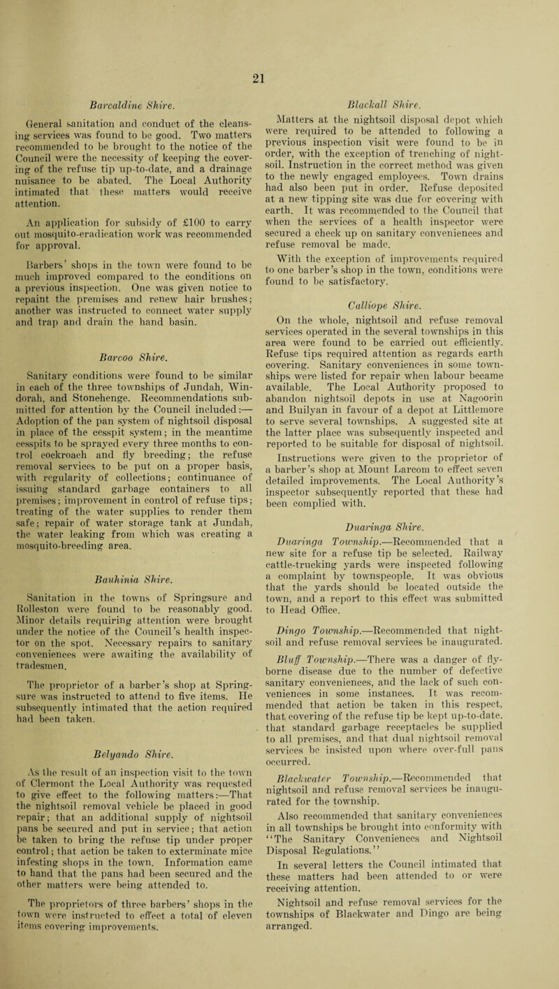 Barcaldine Shire. General sanitation and conduct of the cleans¬ ing- services was found to be good. Two matters recommended to be brought to the notice of the Council were the necessity of keeping the cover¬ ing of the refuse tip up-to-date, and a drainage nuisance to be abated. The Local Authority intimated that these matters would receive attention. An application for subsidy of £100 to carry out mosquito-eradication work was recommended for approval. Barbers’ shops in the town were found to be much improved compared to the conditions on a previous inspection. One was given notice to repaint the premises and renew hair brushes; another was instructed to connect water supply and trap and drain the hand basin. Bar coo Shire. Sanitary conditions were found to he similar in each of the three townships of Jundah, Win- dorah, and Stonehenge. Recommendations sub¬ mitted for attention by the Council included:— Adoption of the pan system of nightsoil disposal in place of the cesspit system; in the meantime cesspits to be sprayed every three months to con¬ trol cockroach and fly breeding; the refuse removal services to be put on a proper basis, with regularity of collections; continuance of issuing standard garbage containers to all premises; improvement in control of refuse tips; treating of the water supplies to render them safe; repair of water storage tank at Jundah, the water leaking from which was creating a mosquito-breeding area. Bauhinia Shire. Sanitation in the towns of Springsure and Rolleston were found to be reasonably good. Minor details requiring attention were brought under the notice of the Council’s health inspec¬ tor on the spot. Necessary repairs to sanitary conveniences were awaiting the availability of tradesmen. The proprietor of a barber’s shop at Spring- sure was instructed to attend to five items. He subsequently intimated that the action required had been taken. Belyando Shire. As the result of an inspection visit to the town of Clermont the Local Authority was requested to give effect to the following matters:—That the nightsoil removal vehicle be placed in good repair; that an additional supply of nightsoil pans he secured and put in service; that action be taken to bring the refuse tip under proper control; that action be taken to exterminate mice infesting shops in the town. Information came to hand that the pans had been secured and the other matters were being attended to. The proprietors of three barbers’ shops in the town were instructed to effect a total of eleven items covering improvements. Blackall Shire. Matters at the nightsoil disposal depot which were required to be attended to following a previous inspection visit were found to be in order, with the exception of trenching of night¬ soil. Instruction in the correct method was given to the newly engaged employees. Town drains had also been put in order. Refuse deposited at a new tipping site was due for covering with earth. It was recommended to the Council that when the services of a health inspector were secured a check up on sanitary conveniences and refuse removal be made. With the exception of improvements required to one barber’s shop in the town, conditions were found to be satisfactory. Calliope Shire. On the whole, nightsoil and refuse removal services operated in the several townships in this area were found to be carried out efficiently. Refuse tips required attention as regards earth covering. Sanitary conveniences in some town¬ ships were listed for repair when labour became available. The Local Authority proposed to abandon nightsoil depots in use at Nagoorin and Builyan in favour of a depot at Littlemore to serve several townships. A suggested site at the latter place was subsequently inspected and reported to be suitable for disposal of nightsoil. Instructions were given to the proprietor of a barber’s shop at Mount Larcom to effect seven detailed improvements. The Local Authority’s inspector subsequently reported that these had been complied with. Dum'inga Shire. Duaringa Township.—Recommended that a new site for a refuse tip be selected. Railway cattle-trucking yards were inspected following a complaint by townspeople. It was obvious that the yards should be located outside the town, and a report to this effect was submitted to Head Office. Dingo Township.—Recommended that night¬ soil and refuse removal services be inaugurated. Bluff Township.—There was a danger of fly- borne disease due to the number of defective sanitary conveniences, and the lack of such con¬ veniences in some instances. It was recom¬ mended that action be taken in this respect, that, covering of the refuse tip be kept up-to-date, that standard garbage receptacles be supplied to all premises, and that dual nightsoil removal services be insisted upon where over-full pans occurred. Blackwater Township.—Recommended that nightsoil and refuse removal services be inaugu¬ rated for the township. Also recommended that sanitary conveniences in all townships be brought into conformity with “The Sanitary Conveniences and Nightsoil Disposal Regulations. ’ ’ In several letters the Council intimated that these matters had been attended to or were receiving attention. Nightsoil and refuse removal services for the townships of Blackwater and Dingo are being arranged.