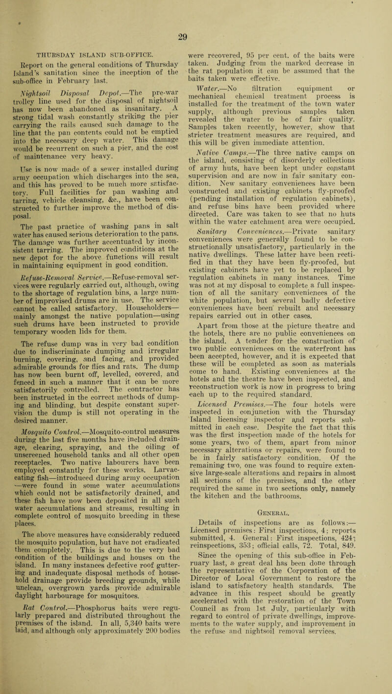 THURSDAY ISLAND SUB-OFFICE. Report on the general conditions of Thursday Island’s sanitation since the inception of the sub-office in February last. Nightsoil Disposal Depot.—The pre-war trolley line used for the disposal of nightsoil has now been abandoned as insanitary. A strong tidal wash constantly striking the pier carrying the rails caused such damage to the line that the pan contents could not be emptied into the necessary deep water. This damage would be recurrent on such a pier, and the cost of maintenance very heavy. Use is now made of a sewer installed during army occupation which discharges into the sea, and this has proved to be much more satisfac¬ tory. Full facilities for pan washing and tarring, vehicle cleansing, &c., have been con¬ structed to further improve the method of dis¬ posal. The past practice of washing pans in salt water has caused serious deterioration to the pans. The damage was further accentuated by incon¬ sistent tarring. The improved conditions at the new depot for the above functions will result in maintaining equipment in good condition. Refuse-Removal Service.—Refuse-removal ser¬ vices were regularly carried out, although, owing to the shortage of regulation bins, a large num¬ ber of improvised drums are in use. The service cannot be called satisfactory. Householders— mainly amongst the native population—using such drums have been instructed to provide temporary wooden lids for them. The refuse dump was in very bad condition due to indiscriminate dumping and irregular burning, covering, and facing, and provided admirable grounds for flies and rats. The dump has now been burnt off, levelled, covered, and fenced in such a manner that it can be more satisfactorily controlled. The contractor has been instructed in the correct methods of dump¬ ing and blinding, but despite constant super¬ vision the dump is still not operating in the desired manner. Mosquito Control.—Mosquito-control measures during the last five months have included drain¬ age, clearing, spraying, and the oiling of unscreened household tanks and all other open receptacles. Two native labourers have been employed constantly for these works. Larvae- eating fish—introduced during army occupation —were found in some water accumulations which could not be satisfactorily drained, and these fish have now been deposited in all such water accumulations and streams, resulting in complete control of mosquito breeding in these places. The above measures have considerably reduced the mosquito population, but have not eradicated them completely. This is due to the very bad condition of the buildings and houses on the island. In many instances defective roof gutter¬ ing and inadequate disposal methods of house¬ hold drainage provide breeding grounds, while unclean, overgrown yards provide admirable daylight harbourage for mosquitoes. Rat Control.—Phosphorus baits were regu¬ larly prepared and distributed throughout the premises of the island. In all, 5,340 baits were laid, and although only approximately 200 bodies were recovered, 95 per cent, of the baits were taken. Judging from the marked decrease in the rat population it can be assumed that the baits taken were effective. Water.—No filtration equipment or mechanical chemical treatment process is installed for the treatment of the town water supply, although previous samples taken revealed the water to be of fair quality. Samples taken recently, however, show that stricter treatment measures are required, and this will be given immediate attention. Native' Camps.—The three native camps on the island, consisting of disorderly collections of army huts, have been kept under constant supervision and are now in fair sanitary con¬ dition. New sanitary conveniences have been constructed and existing cabinets fly-proofed (pending installation of regulation cabinets), and refuse bins have been provided where directed. Care was taken to see that no huts within the water catchment area were occupied. Sanitary Conveniences.—Private sanitary conveniences were generally found to be con¬ structionally unsatisfactory, particularly in the native dwellings. These latter have been recti¬ fied in that they have been fly-proofed, but existing cabinets have yet to be replaced by regulation cabinets in many instances. Time was not at my disposal to complete a full inspec¬ tion of all the sanitary conveniences of the white population, but several badly defective conveniences have been rebuilt and necessary repairs carried out in other cases. Apart from those at the picture theatre and the hotels, there are no public conveniences on the island. A tender for the construction of two public conveniences on the waterfront has been accepted, however, and it is expected that these will be completed as soon as materials come to hand. Existing conveniences at the hotels and the theatre have been inspected, and reconstruction work is now in progress to bring each up to the required standard. Licensed Premises.—The four hotels were inspected in conjunction with the Thursday Island licensing inspector and reports sub¬ mitted in each case. Despite the fact that this was the first inspection made of the hotels for some years, two of them, apart from minor necessary alterations or repairs, were found to be in fairly satisfactory condition. Of the remaining two, one was found to require exten¬ sive large-scale alterations and repairs in almost all- sections of the premises, and the other required the same in two sections only, namely the kitchen and the bathrooms. General. Details of inspections are as follows:— Licensed premises: First inspections, 4; reports submitted, 4. General: First inspections, 424'; reinspections, 353; official calls, 72. Total, 849. Since the opening of this sub-office in Feb¬ ruary last, a great deal has been done through the representative of the Corporation of the Director of Local Government to restore the island to satisfactory health standards. The advance in this respect should be greatly accelerated with the restoration of the Town Council as from 1st July, particularly with regard to control of private dwellings, improve¬ ments to the water supply, and improvement in the refuse and nightsoil removal services.