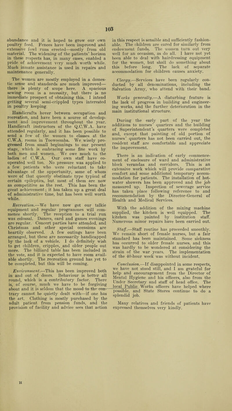 abundance and it is hoped to grow our own poultry feed. Fences have been improved and extensive fowl runs erected—mostly from old material. The widening of the patients’ horizon in these respects has, in many cases, enabled a pride of achievement very much worth while. Much inmate assistance is used in repairs and maintenance generally. The women are mostly employed in a domes¬ tic sense and standards are much improved— there is plenty of scope here. A spacious sewing room is a necessity, but there is no immediate prospect of obtaining this. I intend getting several semi-crippled types interested in poultry keeping Handicrafts hover between occupation and recreation, and have been a source of develop¬ ment and improvement throughout the year. Handicraft instructors of the Q.C.W.A. have attended regularly, and it has been possible to send a few of the women to classes at, the C.W.A. rooms in Toowoomba. We wisely pro¬ gressed from small beginnings to our present stage, which is embracing some fine work by both men and women. We owe much to the ladies of C.W.A. Our own staff have co¬ operated well too. No pressure was applied to a few patients who were reluctant to take advantage of the opportunity, some of whom were of that queerly obstinate type typical of certain epileptics, but, most of them are now as competitive as the rest. This has been the great achievement; it has taken up a great deal of administrative time, but, has been well worth while. Recreation.—We have now got our talkie equipment and regular programmes will com¬ mence shortly. The reception to a trial run was colossal. Dances, card and games evenings are regular. Concert parties have attended, and Christmas and other special occasions are heartily observed. A few outings have been arranged, but these are necessarily handicapped by the lack of a vehicle. I do definitely wish to get children, cripples, and older people out more. The billiard table has been included in the vote, and it is expected to have room avail¬ able shortly. The recreation ground has yet to be completed, but this will be coming. Environment.—This has been improved both in and out of doors. Behaviour is better all round, which is a contributory factor. There is, of course, much we have to be forgiving about and it is seldom that the mood- to the coir-- trary cannot be quietly dealt with—if one has the art. Clothing is mostly purchased by the adult patient, from pension funds, and the provision of facility and advice sees that action in this respect is sensible and sufficiently fashion¬ able. The children are cared for similarly from endowment funds. The women turn out very well for an occasion, as do all. I have not yet been able to deal with hairdressing equipment for the women, but shall do something about this before long. The lack of separate accommodation for children causes anxiety. Clergy.—-Services have been regularly con¬ ducted by all denominations, including the Salvation Army, who attend with their band. Works generally.—A disturbing feature is the lack of progress in building and engineer¬ ing works, and the further deterioration in the main institutional structure. During the early part of the year the additions to nurses’ quarters and the building of Superintendent’s quarters were completed and, except that painting of old portion of nurses’ quarters has not been carried out, the resident staff are comfortable and appreciate the improvement. There is an indication of early commence¬ ment of enclosure of ward and administrative block verandas and corridors. This is an extensive work which will provide comparative comfort and some additional temporary accom¬ modation for patients. The installation of hot- water showers has been approved and the job measured up. Inspection of sewerage service has taken place following reference to and recommendation by the Director-General of Health and Medical Services. With the addition of the mixing machine supplied, the kitchen is well equipped. The kitchen was painted by institution staff. Numerous minor repairs have been carried out. Staff.—Staff routine has proceeded smoothly. We remain short of female nurses, but a fair standard has been maintained. Some sickness has occurred to older female nurses, and this was hardly to be wondered at considering the strain of the war years. The implementation of the 40-hour week was without incident. Conclusion.—If disappointed in some respects, we have not stood still, and I am grateful for help and encouragement from the Director of Mental Hygiene and his officers, also from the Under Secretary and staff of head office. The local Public Works officers have helped where possible, and State Stores continue toi do a splendid job. Many relatives and friends of patients have expressed themselves very kindly. H